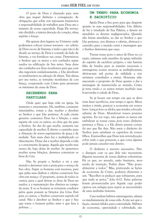 como

SER FIEL em tudo
Um Tempo Para Economia
e Sacrifício

O povo de Deus é chamado para uma
obra que requer dinheiro e consagração. As
obrigações que sobre nós repousam trazem-nos
a responsabilidade de trabalhar para Deus até o
máximo de nossa capacidade. Exige Ele serviço
não dividido, a inteira devoção do coração, alma,
espírito e forças.

Apela Deus a Seu povo para que desperte
quanto às suas responsabilidades. Um dilúvio
de luz é irradiado de Sua Palavra, e devem ser
atendidos os deveres negligenciados. Quando
eles forem atendidos, ao dar ao Senhor o que
Lhe pertence, nos dízimos e ofertas, abrir-se-á o
caminho para o mundo ouvir a mensagem que
o Senhor determina que ouça.

Há apenas dois lugares no Universo onde
poderemos colocar nossos tesouros - no celeiro
de Deus ou no de Satanás; e tudo o que não é dedicado ao serviço de Deus é contado do lado de
Satanás, e vai fortalecer sua causa. Determinou
o Senhor que os meios a nós confiados sejam
usados na edificação de Seu reino. Seus dons
são confiados aos Seus mordomos para que com
eles negociem cuidadosamente, e Lhe devolvam
os rendimentos na salvação de almas. Tais almas,
por seu turno, se tornarão mordomos de confiança, cooperando com Cristo para promover
os interesses da causa de Deus.

Tivesse nosso povo o amor de Deus no coração, estivesse cada membro da igreja imbuído
do espírito de sacrifício próprio, e não haveria
falta de fundos para as missões nacionais e
estrangeiras; nossos recursos se multiplicariam;
abrir-se-iam mil portas de utilidade e nós
seríamos convidados a entrar. Houvesse sido
executado o propósito de Deus quanto a dar a
mensagem de misericórdia ao mundo, Cristo
já teria vindo e os santos teriam recebido suas
boas-vindas à cidade de Deus.

Recebendo Para
Partilhar

Se já houve um tempo em que se deveriam fazer sacrifícios, esse tempo é agora. Meus
irmãos e irmãs, praticai a economia em vossos
lares. Lançai fora os ídolos que tendes colocado
adiante de Deus. Abandonai vossos prazeres
egoístas. Eu vos rogo, não gasteis os meios em
embelezar as vossas casas; pois vosso dinheiro
pertence a Deus, e a Ele deveis prestar contas
do uso que lhe dais. Não useis o dinheiro do
Senhor para satisfazer os caprichos de vossos
filhos. Ensinai-lhes que Deus tem reivindicação
sobre tudo o que possuem, e que coisa alguma
pode jamais cancelar esse direito.

Onde quer que haja vida na igreja, há
aumento e crescimento. Há, também, constante
intercâmbio, tomar e dar, receber e devolver
ao Senhor o que Lhe pertence. A cada crente
genuíno comunica Deus luz e bênção, e estas
reparte ele com os outros, na obra que faz para
o Senhor. Ao dar do que recebe, aumenta sua
capacidade de receber. É aberto o caminho para
a obtenção de novos suprimentos de graça e de
verdade. Tem mais clara luz e multiplicado conhecimento. Desse dar e receber depende a vida
e o crescimento da igreja. Aquele que recebe mas
nunca dá, logo deixa de receber. Se quisermos
O dinheiro é tesouro necessário. Não
receber novas bênçãos, devemos comunicar os o dissipeis com os que dele não necessitam.
bens do Céu.
Alguém necessita de vossas dádivas voluntárias.
Não Se propõe o Senhor a vir a este Há os que, no mundo, estão famintos, mormundo e derramar ouro e prata para o avanço de rendo de inanição. Podeis dizer: “Não posso
Sua obra. Supre os homens com recursos, para alimentar a todos.” Mas, praticando as lições
que pelas suas dádivas e ofertas conservem Sua de economia de Cristo, podereis alimentar a
obra em avanço. O propósito, acima de todos os um. “Recolhei os pedaços que sobejaram, para
outros, para o qual devem os dons de Deus ser que nada se perca.” João 6:12. Estas palavras
usados, é a manutenção dos obreiros no campo foram pronunciadas por Aquele cujo poder
da seara. E se os homens se tornarem condutos operou um milagre para suprir as necessidades
pelos quais possam as bênçãos dos Céus fluir de uma multidão faminta.
para os outros, o Senhor conservará suprido tal
canal. Não é devolver ao Senhor o que é Seu
que torna o homem pobre; reter é que leva à
pobreza. ...

Caso tenhais hábitos extravagantes, afastaios imediatamente de vossa vida. A não ser que o
façais, estareis falidos para a eternidade. Hábitos
de economia, operosidade e sobriedade, são
12

 