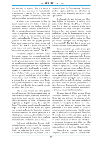 como

SER FIEL em tudo

sua aceitação ou rejeição. Seja pois falada a
verdade de modo que apele ao entendimento
e impressione o coração. Seja ela pronunciada
compassada, distinta e solenemente, mas com
toda a sinceridade que sua importância requer.
A cultura e uso convenientes do dom da
palavra relacionam-se com todos os ramos da
obra cristã; penetra na vida familiar e em todo
intercâmbio mútuo. Devemos acostumar-nos a
falar em tom agradável, usando linguagem pura e
correta, com palavras amáveis e corteses. Palavras
suaves e bondosas são para o espírito como o orvalho e a chuva branda. A Escritura diz de Cristo,
que havia em Seus lábios uma graça tal que sabia
“dizer, a seu tempo, uma boa palavra ao que está
cansado”. Isa. 50:4. E o Senhor nos manda: “A
vossa palavra seja sempre agradável” (Col. 4:6),
“para que dê graça aos que a ouvem”. Efés. 4:29.
Procurando corrigir ou reformar a outros
devemos ter cuidado com nossas palavras. Serão
um cheiro de vida para vida ou de morte para
morte. Quando censuram ou aconselham, muitos usam linguagem áspera e severa, palavras que
não são adequadas para curar um coração ferido.
Por essas expressões inadequadas é irritado o
espírito, e os errantes são muitas vezes instigados à rebelião. Todos os que quiserem advogar
os princípios da verdade precisarão receber o
celeste óleo do amor. Sob todas as circunstâncias,
a censura deve ser expressa com amor. Então
nossas palavras reformarão e não hão de exasperar. Cristo pelo Espírito Santo suprirá o poder
necessário. Essa é Sua obra.
Não se deve proferir uma única palavra
imprudentemente. Nenhuma maledicência, palavreado frívolo algum, nenhuma murmuração
impertinente nem sugestão impura sairá dos
lábios do seguidor de Cristo. Escrevendo por
inspiração do Espírito Santo, diz o apóstolo
Paulo: “Não saia da vossa boca nenhuma palavra
torpe.” Efés. 4:29. Palavras torpes não significam somente palavras vis. Quer dizer qualquer
expressão contrária aos santos princípios e à
religião pura e imaculada. Inclui idéias impuras
e insinuações malévolas. Se não forem repelidas
imediatamente, conduzem a grande pecado.
É dever de toda família e de cada cristão
individualmente opor-se ao uso da linguagem
corrupta. Quando em companhia de quem se
deleita em palestras tolas, é nosso dever mudar
o assunto da conversação, se possível. Com o

auxílio da graça de Deus devemos calmamente
proferir algumas palavras, ou introduzir um
tema que oriente a conversa para terreno mais
aproveitável.
É obrigação dos pais inculcar nos filhos
bons hábitos de linguagem. A melhor escola
para a cultura da voz é o lar. Desde os primeiros
anos deve a criança ser ensinada a falar respeitosamente e com amor, a seus pais e aos outros.
Ensinar-se-lhe-á que somente palavras gentis,
verdadeiras e puras lhe devem sair dos lábios. Os
pais mesmos devem estudar diariamente na escola de Cristo. Assim poderão ensinar aos filhos,
por preceito e exemplo, o uso da “linguagem sã
e irrepreensível”. Tito 2:8. Esse é um de seus
maiores deveres e da maior responsabilidade.
Como seguidores de Cristo, nossas palavras devem ser um auxílio e encorajamento a
outros na vida cristã. Muito mais do que fazemos
precisamos falar dos preciosos capítulos de nossa
experiência. É bom falarmos da misericórdia e
longanimidade de Deus, e da incomparável profundeza do amor do Salvador. Nossas palavras
devem ser expressões de louvor e ações de graças.
Se o coração e a mente estiverem cheios do amor
de Deus, isso será revelado na conversação. Não
nos será difícil transmitir aquilo que experimentamos na vida espiritual. Grandes pensamentos,
aspirações nobres, percepção clara da verdade,
propósitos liberais, anelos de piedade e santidade,
produzirão frutos em palavras que revelam o caráter do tesouro do coração. Se Cristo for assim
manifestado em nossa linguagem, a mesma terá
o poder de conquistar almas para Ele.
Devemos falar de Cristo aos que O não
conhecem. Devemos fazer o que Cristo fez.
Onde quer que estivesse, na sinagoga, à beira
do caminho, no barco um tanto arredado da
margem, no banquete do fariseu ou à mesa
do publicano, falava aos homens das coisas
pertinentes à vida mais elevada. As coisas da
natureza, os acontecimentos da vida diária eram
por Ele relacionados com as palavras da verdade.
O coração dos ouvintes era atraído para Ele,
porque lhes curara as enfermidades, confortara
os aflitos, e tomara nos braços seus filhinhos e
os abençoara. Quando abria os lábios para falar,
a atenção deles se voltava para Ele, e toda palavra
era para alguém um cheiro de vida para vida.
Assim deve ser conosco. Onde quer que
estejamos, devemos vigiar as oportunidades

121

 