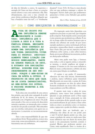 como

SER FIEL em tudo

de falar do Salvador a outros. Se seguirmos o
exemplo de Cristo em fazer o bem, os corações
estarão abertos a nós como estiveram a Ele. Não
abruptamente, mas com o tato oriundo do
amor divino poderemos falar-lhes dAquele que
“traz a bandeira entre dez mil”, e é “totalmente

desejável”. Cant. 5:10 e 16. Essa é a mais elevada
obra em que podemos empregar o talento da
linguagem. Foi-nos dado para que pudéssemos
apresentar a Cristo como Salvador que perdoa
os pecados.
Ellen G. White - Parábolas de Jesus, 325-339

A

29º dia | Como enriquecer a Personalidade - II
vida de Cristo foi
Da impressão assim feita dependem conseqüências para bem ou para mal, que ninguém
uma influência sempre
pode computar. Todo impulso assim comunicado
crescente e ilimié uma semente que produzirá sua colheita. É um
tada; influência que O
elo na longa cadeia de eventos humanos que se
ligava a Deus e a toda a
estende não sabemos até aonde. Se por nosso
família humana. Mediante
exemplo ajudamos a outros na formação de bons
Cristo, Deus conferiu ao
princípios, estamos-lhes dando a capacidade de
fazer o bem. Eles, por sua vez, exercem a mesma
homem uma influência que
influência sobre outros, e estes sobre terceiros.
lhe torna impossível viver
Assim, por nossa influência inconsciente, podem
para si próprio. Individuser abençoados milhares.
almente temos ligação com
Atirai uma pedra num lago, e forma-se
nossos semelhantes, parte
uma onda, e a ela se seguem outras; e crescendo
da grande família de Deus,
as mesmas, o círculo amplia-se até atingir a
e estamos sob obrigações
margem. O mesmo se dá com nossa influência.
mútuas. Ninguém pode ser
Além do nosso conhecimento e arbítrio ela atua
independente de seu próem outros para bênção ou maldição.
ximo; porque o bem-estar de
O caráter é um poder. O testemunho
cada um afeta a outros. É
silencioso de uma vida sincera, desinteressada
e piedosa, exerce influência quase irresistível.
propósito de Deus que cada
Manifestando em nossa vida o caráter de Cristo,
um se sinta imprescindível
com Ele cooperamos na obra de salvar almas.
ao bem-estar dos outros,
Somente revelando em nossa vida o Seu caráter
e procure promover a sua
é que podemos com Ele colaborar.
felicidade.
Toda alma está circundada de uma atmosfera própria, que pode estar carregada do poder
vivificante da fé, do ânimo, da esperança, e
perfumada com a fragrância do amor. Ou pode
estar pesada e fria com as nuvens do descontentamento e egoísmo, ou intoxicada com o contato
mortal de um pecado acariciado. Pela atmosfera
que nos envolve, toda pessoa com quem nos comunicamos é consciente ou inconscientemente
afetada.

Esta é uma responsabilidade de que não
nos podemos livrar. Nossas palavras, nossos atos,
nosso traje, nosso procedimento, até a expressão
fisionômica tem sua influência.

E quanto mais vasta a esfera de nossa
influência, tanto maior bem podemos fazer.
Quando os que professam servir a Deus seguirem o exemplo de Cristo, praticando na vida
diária os princípios da lei, quando todos os seus
atos testemunharem de que amam a Deus sobre
todas as coisas e ao próximo como a si mesmos,
então a igreja terá o poder de abalar o mundo.
Contudo deve ser lembrado que a
influência não deixa de ser um poder para
o mal. É terrível alguém perder sua vida, mas
causar a perdição de outras é-o ainda mais. Que
nossa influência seja um cheiro de morte para
morte é um pensamento horrível; contudo é
possível. Muitos que professam ajuntar com
Cristo, estão espalhando. Este é o motivo de a

122

 