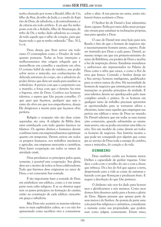 como

SER FIEL em tudo

tenho chamado por nome a Bezalel, filho de Uri,
filho de Hur, da tribo de Judá, e o enchi do Espírito de Deus, de sabedoria, e de entendimento, e
de ciência em todo artifício. E eis que Eu tenho
posto com ele a Aoliabe, filho de Aisamaque, da
tribo de Dã, e tenho dado sabedoria ao coração
de todo aquele que é sábio de coração, para que
façam tudo o que te tenho ordenado.” Êxo. 31:2,
3 e 6.
Deus deseja que Seus servos em todo
ramo O contemplem como o Doador de tudo
quanto possuem. Todas as boas invenções e
melhoramentos têm origem nAquele que é
maravilhoso em conselho e excelente em obra.
O contato hábil da mão do médico, seu poder
sobre nervo e músculo, seu conhecimento da
delicada estrutura do corpo, são a sabedoria do
poder divino que deve ser usada para auxiliar os
sofredores. A perícia com que o carpinteiro usa
o martelo, a força com que o ferreiro faz tinir
a bigorna, vêm de Deus. Confiou aos homens
talentos, e espera que Lhe peçam conselho. O
que quer que façamos, qualquer que seja o
ramo da obra em que nos empenhemos, deseja
Ele dirigir-nos a mente para que façamos obra
perfeita.
Religião e ocupação não são duas coisas
separadas; são uma. A religião da Bíblia deve
estar entrelaçada com tudo quanto fazemos ou
falamos. Os agentes divinos e humanos devem
combinar tanto em empreendimentos espirituais
quanto em temporais. Devem unir-se em todos
os projetos humanos, nos trabalhos mecânicos
e agrícolas, nas empresas mercantis e científicas.
Deve haver cooperação em todos os ramos da
atividade cristã.
Deus proclamou os princípios pelos quais,
somente, é possível esta cooperação. Sua glória
deve ser o motivo de todos os Seus colaboradores.
Tudo que fizermos deve originar-se no amor de
Deus, e ser consoante Sua vontade.
É tão importante fazer a vontade de Deus
em estabelecer um edifício, como o é em tomar
parte num culto religioso. E se os obreiros seguirem os justos princípios na formação do caráter,
então na construção de cada edifício crescerão
em graça e sabedoria.
Mas Deus não aceitará os maiores talentos
nem os mais esplêndidos cultos, se o eu não for
apresentado como sacrifício vivo a consumir-se

sobre o altar. A raiz precisa ser santa, senão não
haverá frutos aceitáveis a Deus.
O Senhor fez de Daniel e José administradores capazes. Podia por meio deles atuar porque
não viviam para satisfazer às inclinações próprias,
mas para agradar a Deus.
O caso de Daniel tem uma lição para nós.
Revela o fato de que o homem de negócios não
é necessariamente homem astuto, esperto. Pode
ser instruído por Deus a cada passo. Daniel, ao
mesmo tempo em que era primeiro-ministro do
reino de Babilônia, era profeta de Deus e recebia
a luz da inspiração divina. Estadistas mundanos
e ambiciosos são representados na Palavra de
Deus como a relva que cresce, e como a flor da
erva que fenece. Contudo o Senhor deseja ter
a Seu serviço homens inteligentes, qualificados
para os vários ramos da obra. Há necessidade de
homens de negócios que entreteçam em todas as
transações os grandes princípios da verdade. E
seus talentos devem ser aperfeiçoados pelo mais
completo estudo e prática. Se os homens em
qualquer ramo de trabalho precisam aproveitar
as oportunidades para se tornarem sábios e
eficientes, tanto mais aqueles que empregam sua
perícia em edificar o reino de Deus no mundo.
De Daniel sabemos que em todas as suas transações comerciais, quando submetidas ao exame
mais severo, não se podia encontrar uma falta ou
erro. Era um modelo de como devem ser todos
os homens de negócios. Sua história mostra o
que pode ser conseguido por alguém que consagra ao serviço de Deus toda a energia do cérebro,
ossos e músculos, do coração e da vida.

Dinheiro

Deus também confia aos homens meios.
Dá-lhes a capacidade de ganhar riquezas. Umedece o solo com o orvalho do céu e com a chuva
que refresca. Dá a luz do Sol que aquece a terra,
despertando para a vida as coisas da natureza e
fazendo com que floresçam e produzam fruto. E
requer a devolução do que Lhe pertence.
O dinheiro não nos foi dado para honrarmos e glorificarmos a nós mesmos. Como mordomos fiéis devemos usá-lo para a honra e glória
de Deus. Alguns pensam que apenas parte de
seus meios é do Senhor. Ao porem de parte uma
cota para fins religiosos e caritativos, consideram
o restante como sua propriedade, que podem
usar como julgam conveniente. Erram nisso,

126

 