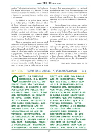 como

SER FIEL em tudo

porém. Tudo quanto possuímos é do Senhor, e
Lhe somos responsáveis pelo uso que fazemos.
No uso de cada centavo deve ser visto se amamos
a Deus sobre todas as coisas e ao próximo como
a nós mesmos.

ferrugem dará testemunho contra vós e comerá
como fogo a vossa carne. Entesourastes para os
últimos dias. Eis que o salário dos trabalhadores
que ceifaram as vossas terras e que por vós foi diminuído clama; e os clamores dos que ceifaram
entraram nos ouvidos do Senhor dos Exércitos.”
Tia. 5:1-4.

O dinheiro é de grande valor, porque
pode realizar grande bem. Nas mãos dos filhos
de Deus é alimento para o faminto, água para
Cristo não sanciona, porém, o uso pródigo
o sedento, vestido para o nu. É proteção para o e extravagante dos bens. Sua lição de economia:
opresso, e meio para socorrer o enfermo. Mas o “Recolhei os pedaços que sobejaram, para que
dinheiro não é de mais valor que a areia, a não nada se perca” (João 6:12), é para todos os Seus
ser que o empreguemos para prover as necessi- seguidores. Quem reconhecer que seu dinheiro
dades da vida, para bênção de outros, e para o é um talento de Deus, utilizá-lo-á economicadesenvolvimento da obra de Cristo.
mente, e sentirá que o poupar para poder dar,
Riqueza acumulada não é somente inútil, lhe é um dever.
como uma maldição. Nesta vida é uma armadilha
para a pessoa, por desviar as afeições do tesouro
celeste. No grande dia de Deus seu testemunho
contra os talentos não usados e as oportunidades
negligenciadas, condenará o seu possuidor. A
Escritura diz: “Eia, pois, agora vós, ricos, chorai
e pranteai por vossas misérias, que sobre vós hão
de vir. As vossas riquezas estão apodrecidas, e
as vossas vestes estão comidas da traça. O vosso
ouro e a vossa prata se enferrujaram; e a sua

Quanto mais gastarmos em ostentação e
satisfação dos prazeres, tanto menos teremos
para alimentar o faminto e vestir o nu. Todo
níquel usado desnecessariamente tira a oportunidade preciosa de fazer o bem. Roubam-se
a Deus a honra e glória que para Ele deviam
refluir pelo aproveitamento dos talentos por Ele
outorgados.

O

Ellen G. White - Parábolas de Jesus, 339-352

30º dia | Como enriquecer a Personalidade - III
afeto, os impulsos
rento que nega uma esmola
generosos, e a pronta até ao necessitado. Vêem
apreensão das coisas
que ele está vivendo para
espirituais são talentos
si e é responsável pelos
talentos mal empregados.
preciosos, e colocam o seu
possuidor sob pesada resCom muita complacência
ponsabilidade. Todos devem
fazem contraste entre eles
e esses homens mesquinhos,
ser empregados no serviço
sentindo que sua condição
de Deus; porém, nisso
é mais favorável que a do
muitos erram. Satisfeitos
vizinho desumano. Entrecom essas qualidades, deixam de introduzi-las no
tanto, enganam a si mesmos.
serviço ativo por outros.
As aptidões não usadas
Lisonjeiam-se de que se
somente lhes aumenta a
tivessem oportunidade, se
responsabilidade. Os que
as circunstâncias fossem
possuem grandes afeições
favoráveis, fariam grande e estão sob a obrigação para
boa obra. Aguardam, porém,
com Deus de empregá-las
a oportunidade. Desprezam
não unicamente para com os
a mesquinhez do pobre avaamigos, mas para com todos
127

 