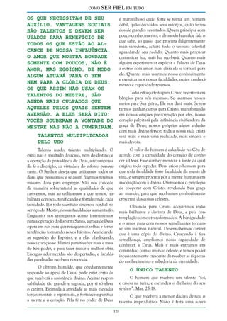 como

SER FIEL em tudo

os que necessitam de seu
auxílio. Vantagens sociais
são talentos e devem ser
usados para benefício de
todos os que estão ao alcance de nossa influência.
O amor que mostra bondade
somente com poucos, não é
amor, mas egoísmo. De modo
algum atuará para o bem
nem para a glória de Deus.
Os que assim não usam os
talentos do Mestre, são
ainda mais culpados que
aqueles pelos quais sentem
aversão. A eles será dito:
Vocês souberam a vontade do
Mestre mas não a cumpriram.
Talentos Multiplicados
Pelo Uso

Talento usado, talento multiplicado. O
êxito não é resultado do acaso, nem do destino; é
a operação da providência de Deus, a recompensa
da fé e discrição, da virtude e do esforço perseverante. O Senhor deseja que utilizemos todos os
dons que possuímos; e se assim fizermos teremos
maiores dons para empregar. Não nos concede
de maneira sobrenatural as qualidades de que
carecemos, mas ao utilizarmos a que temos, trabalhará conosco, tonificando e fortalecendo cada
faculdade. Por todo sacrifício sincero e cordial no
serviço do Mestre, nossas faculdades aumentarão.
Enquanto nos entregamos como instrumentos
para a operação do Espírito Santo, a graça de Deus
opera em nós para que reneguemos velhas e fortes
tendências formando novos hábitos. Acariciando
as sugestões do Espírito, e a elas obedecendo,
nosso coração se dilatará para receber mais e mais
de Seu poder, e para fazer maior e melhor obra.
Energias adormecidas são despertadas, e faculdades paralisadas recebem nova vida.
O obreiro humilde, que obedientemente
responde ao apelo de Deus, pode estar certo de
que receberá a assistência divina. Aceitar responsabilidade tão grande e sagrada, por si só eleva
o caráter. Estimula à atividade as mais elevadas
forças mentais e espirituais, e fortalece e purifica
a mente e o coração. Pela fé no poder de Deus

é maravilhoso quão forte se torna um homem
débil, quão decididos seus esforços, quão fecundos de grandes resultados. Quem principia com
pouco conhecimento, e de modo humilde fala o
que sabe, ao passo que procura diligentemente
mais sabedoria, achará todo o tesouro celestial
aguardando seu pedido. Quanto mais procurar
comunicar luz, mais luz receberá. Quanto mais
alguém experimentar explicar a Palavra de Deus
a outros com amor, mais clara ela se tornará para
ele. Quanto mais usarmos nosso conhecimento
e exercitarmos nossas faculdades, maior conhecimento e capacidade teremos.
Todo esforço feito para Cristo reverterá em
bênçãos para nós mesmos. Se usarmos nossos
meios para Sua glória, Ele nos dará mais. Se tentarmos ganhar outros para Cristo, manifestando
em nossas orações preocupação por eles, nosso
coração palpitará pela influência vivificadora da
graça de Deus; nossos próprios afetos arderão
com mais divino fervor; toda a nossa vida cristã
será mais e mais uma realidade, mais sincera e
mais devota.
O valor do homem é calculado no Céu de
acordo com a capacidade do coração de conhecer a Deus. Esse conhecimento é a fonte da qual
origina todo o poder. Deus criou o homem para
que toda faculdade fosse faculdade da mente divina, e sempre procura pôr a mente humana em
associação com a divina. Oferece-nos o privilégio
de cooperar com Cristo, revelando Sua graça
ao mundo, para que recebamos conhecimento
crescente das coisas celestes.
Olhando para Cristo adquirimos visão
mais brilhante e distinta de Deus, e pela contemplação somos transformados. A benignidade
e o amor para com nossos semelhantes tornamse um instinto natural. Desenvolvemos caráter
que é uma cópia do divino. Crescendo à Sua
semelhança, ampliamos nossa capacidade de
conhecer a Deus. Mais e mais entramos em
comunhão com o mundo celeste, e temos poder
incessantemente crescente de receber as riquezas
do conhecimento e sabedoria da eternidade.

O Único Talento

O homem que recebeu um talento “foi,
e cavou na terra, e escondeu o dinheiro do seu
senhor”. Mat. 25:18.
O que recebera a menor dádiva deixou o
talento improdutivo. Nisto é feita uma adver-

128

 