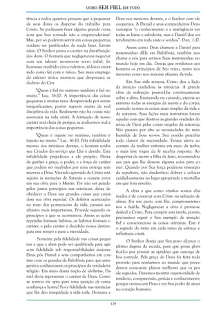como

SER FIEL em tudo

tência a todos quantos pensam que a pequenez
de seus dotes os dispense do trabalho para
Cristo. Se pudessem fazer alguma grande coisa,
com que boa vontade não a empreenderiam!
Mas, por só poderem servir em coisas pequenas,
cuidam ser justificados de nada fazer. Erram
nisto. O Senhor prova o caráter na distribuição
dos dons. O homem que negligenciou negociar
com seu talento mostrou-se servo infiel. Se
houvesse recebido cinco talentos, tê-los-ia enterrado como fez com o único. Seu mau emprego
do talento único mostrou que desprezava as
dádivas do Céu.
“Quem é fiel no mínimo também é fiel no
muito.” Luc. 16:10. A importância das coisas
pequenas é muitas vezes desapreciada por serem
insignificantes; porém suprem muito da real
disciplina da vida. Realmente não há coisas não
essenciais na vida cristã. A formação de nosso
caráter será cheia de perigos, se avaliarmos mal a
importância das coisas pequenas.
“Quem é injusto no mínimo, também é
injusto no muito.” Luc. 16:10. Pela infidelidade
mesmo nos mínimos deveres, o homem rouba
seu Criador do serviço que Lhe é devido. Esta
infidelidade prejudica-o a ele próprio. Deixa
de ganhar a graça, o poder, e a força de caráter
que podem ser recebidos por uma entrega sem
reservas a Deus. Vivendo apartado de Cristo está
sujeito às tentações de Satanás e comete erros
em sua obra para o Mestre. Por não ser guiado
pelos justos princípios nas minúcias, deixa de
obedecer a Deus nas grandes coisas que considera sua obra especial. Os defeitos acariciados
no trato dos pormenores da vida, passam aos
afazeres mais importantes. Procede segundo os
princípios a que se acostumou. Assim as ações
repetidas formam hábitos, os hábitos formam o
caráter, e pelo caráter é decidido nosso destino
para este tempo e para a eternidade.
Somente pela fidelidade nas coisas pequenas é que a alma pode ser qualificada para agir
com fidelidade sob responsabilidades maiores.
Deus pôs Daniel e seus companheiros em contato com os grandes de Babilônia para que estes
gentios conhecessem os princípios da verdadeira
religião. Em meio duma nação de idólatras, Daniel devia representar o caráter de Deus. Como
se tornou ele apto para uma posição de tanta
confiança e honra? Foi a fidelidade nas minúcias
que lhe deu integridade à vida toda. Honrava a

Deus nos menores deveres, e o Senhor com ele
cooperava. A Daniel e seus companheiros Deus
outorgou “o conhecimento e a inteligência em
todas as letras e sabedoria; mas a Daniel deu entendimento em toda visão e sonhos”. Dan. 1:17.
Assim como Deus chamou a Daniel para
testemunhar dEle em Babilônia, também nos
chama a nós para sermos Suas testemunhas no
mundo hoje em dia. Deseja que revelemos aos
homens os princípios de Seu reino, tanto nos
menores como nos maiores afazeres da vida.
Em Sua vida terrena, Cristo deu a lição
da atenção cuidadosa às minúcias. A grande
obra da redenção pesava-Lhe continuamente
sobre a alma. Ensinando ou curando, exercia ao
extremo todas as energias da mente e do corpo;
contudo notava as coisas mais simples da vida e
da natureza. Suas lições mais instrutivas foram
aquelas com que ilustrou as grandes verdades do
reino de Deus pelas coisas singelas da natureza.
Não passava por alto as necessidades do mais
humilde de Seus servos. Seu ouvido percebia
todo clamor de necessidade. Estava alerta ao
contato da mulher enferma em meio da turba;
o mais leve toque da fé recebia resposta. Ao
despertar da morte a filha de Jairo, recomendou
aos pais que lhe dessem alguma coisa para comer. Quando por Sua força poderosa ressurgiu
da sepultura, não desdenhou dobrar e colocar
cuidadosamente no lugar apropriado a mortalha
em que fora envolto.
A obra a que como cristãos somos chamados é de cooperar com Cristo na salvação de
almas. Por um pacto com Ele, comprometemonos a fazê-la. Negligenciar a obra é provar-se
desleal a Cristo. Para cumprir esta tarefa, porém,
precisamos seguir o Seu exemplo de atenção
fiel e conscienciosa às coisas mínimas. Este é
o segredo do êxito em cada ramo de esforço e
influência cristã.
O Senhor deseja que Seu povo alcance o
último degrau da escada, para que possa glorificá-Lo por possuir as aptidões que outorga de
boa vontade. Pela graça de Deus foi feita toda
provisão para revelarmos ao mundo que procedemos consoante planos melhores que os por
ele seguidos. Devemos mostrar superioridade de
intelecto, compreensão, perícia e conhecimento;
porque cremos em Deus e em Seu poder de atuar
no coração humano.

129

 