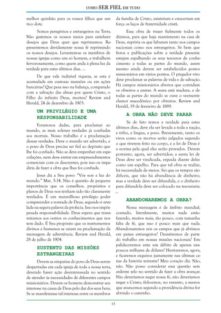 como

SER FIEL em tudo

melhor quinhão para os vossos filhos que um
rico dote.

da família de Cristo, existiriam e cresceriam em
força os laços de fraternidade cristã.

Somos peregrinos e estrangeiros na Terra.
Não gastemos os nossos meios para satisfazer
desejos que Deus quer que reprimamos. Representemos devidamente nossa fé reprimindo
os nossos desejos. Levantem-se os membros de
nossas igrejas como um só homem, e trabalhem
fervorosamente, como quem anda à plena luz da
verdade para estes últimos dias. ...

Essa obra de trazer fielmente todos os
dízimos, para que haja mantimento na casa de
Deus, supriria os que labutam tanto nos campos
nacionais como nos estrangeiros. Se bem que
livros e publicações sobre a verdade presente
estejam espalhando os seus tesouros de conhecimento a todas as partes do mundo, assim
mesmo ainda devem ser estabelecidos postos
missionários em vários pontos. O pregador vivo
deve proclamar as palavras de vida e de salvação.
Há campos missionários abertos que convidam
os obreiros a entrar. A seara está madura, e de
todas as partes do mundo se ouve o veemente
clamor macedônico por obreiros. Review and
Herald, 19 de fevereiro de 1889.

De que vale indizível riqueza, se esta é
acumulada em custosas mansões ou em ações
bancárias? Que pesa isso na balança, comparado
com a salvação das almas por quem Cristo, o
Filho do infinito Deus, morreu? Review and
Herald, 24 de dezembro de 1903.

Um Privilégio e uma
Responsabilidade

A Obra não Deve Parar

Se de fato temos a verdade para estes
últimos dias, deve ela ser levada a toda a nação,
e tribo, e língua, e povo. Brevemente, tanto os
vivos como os mortos serão julgados segundo
o que tiverem feito no corpo, e a lei de Deus é
a norma pela qual eles serão provados. Devem
portanto, agora, ser advertidos; a santa lei de
Deus deve ser vindicada, erguida diante deles
como um espelho. Para que tal obra se realize,
há necessidade de meios. Sei que os tempos são
difíceis, que não há abundância de dinheiro;
mas a verdade deve ser difundida, e o dinheiro
para difundi-la deve ser colocado na tesouraria.
...

Foram-nos dadas, para proclamar ao
mundo, as mais solenes verdades já confiadas
aos mortais. Nosso trabalho é a proclamação
dessas verdades. Deve o mundo ser advertido, e
o povo de Deus precisa ser fiel ao depósito que
lhe foi confiado. Não se deve empenhar em especulações, nem deve entrar em empreendimentos
comerciais com os descrentes; pois isso os impediria de fazer a obra que lhes foi confiada.

Jesus diz a Seu povo: “Vós sois a luz do
mundo.” Mat. 5:14. Não é questão de pequena
importância que os conselhos, propósitos e
planos de Deus nos tenham sido tão claramente
revelados. É um maravilhoso privilégio poder
Abandonaremos a Obra?
compreender a vontade de Deus, segundo é revelada na segura palavra da profecia. Isso nos impõe
Nossa mensagem é de âmbito mundial;
pesada responsabilidade. Deus espera que trans- contudo, literalmente, muitos nada estão
mitamos aos outros os conhecimentos que nos fazendo, muitos mais, tão pouco, com tamanha
tem dado. É Seu propósito que os instrumentos falta de fé, que isso é pouco mais que nada.
divinos e humanos se unam na proclamação da Abandonaremos nós os campos que já abrimos
mensagem de advertência. Review and Herald, em países estrangeiros? Desistiremos de parte
28 de julho de 1904.
do trabalho em nossas missões nacionais? Empalideceremos ante um débito de apenas uns
Sustento das Missões
poucos milhares de dólares? Hesitaremos, agora,
Estrangeiras
e ficaremos esquivos justamente nas últimas ceDevem as simpatias do povo de Deus serem nas da história terrestre? Meu coração diz: Não,
despertadas em cada igreja de toda a nossa terra, não. Não posso considerar essa questão sem
devendo haver ação desinteressada no sentido ardente zelo no sentido de fazer a obra avançar.
de atender às necessidades de diferentes campos Não deveríamos negar nossa fé, não deveríamos
missionários. Devem os homens demonstrar seu negar a Cristo; fá-lo-emos, no entanto, a menos
interesse na causa de Deus pelo dar dos seus bens. que avancemos segundo a providência divina for
Se se manifestasse tal interesse entre os membros abrindo o caminho.
13

 