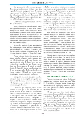 como

SER FIEL em tudo

Os que, porém, não possuem grandes
dons não devem desanimar. Utilizem o que têm,
vigiando fielmente cada ponto fraco do caráter,
e procurando fortalecê-lo pela graça de Deus.
Em toda ação da vida devemos demonstrar fidelidade e lealdade, cultivando os predicados que
nos habilitarão para cumprir a obra.
Os hábitos de negligência devem ser vencidos resolutamente.
Muitos apresentam o esquecimento como
desculpa suficiente para os erros mais crassos.
Não possuem, porém, tanto como outros, faculdades mentais? Por isso devem educar a mente
a ser retentiva. É pecado esquecer; é pecado ser
negligente. Se formardes o hábito da negligência,
podereis negligenciar a salvação da própria alma,
e finalmente verificareis que não estais preparados para o reino de Deus.

trabalho é lavrar a terra ou ocupar-vos em qualquer outro serviço ou negócio, fazei um sucesso
do dever presente. Aplicai a mente no que estais
fazendo. Representai a Cristo em toda a vossa
obra. Fazei como Ele o faria em vosso lugar.
Por menor que seja o vosso talento, Deus
tem para ele um lugar. Esse único talento, usado
sabiamente, cumprirá a obra designada. Pela
fidelidade nos pequenos deveres, devemos trabalhar no plano da adição, e Deus por nós operará
no de multiplicação. Estas minúcias tornar-se-ão
então as mais preciosas influências na obra.

As grandes verdades devem ser introduzidas nas pequenas coisas. A religião prática deve
ser manifestada nos pequenos deveres da vida
diária. A melhor habilitação que alguém pode ter
é obedecer implicitamente à Palavra do Senhor.

Que uma fé viva se entreteça como fios de
ouro na execução dos menores deveres. Então,
a labuta diária toda promoverá o crescimento
cristão. Contemplaremos então a Cristo continuamente. O amor a Ele dará força vital a tudo
quanto empreendermos. Assim podemos, pelo
bom uso de nossos talentos, ligar-nos por uma
cadeia áurea ao mundo superior. Esta é a verdadeira santificação; porque a santificação consiste
na realização alegre de nossos deveres cotidianos
em obediência perfeita à vontade de Deus.

Porque não são ligados diretamente com
algum trabalho religioso, muitos cuidam que
sua vida é inútil; que nada estão fazendo para
a promoção do reino de Deus. Isto é um erro,
porém. Se seu trabalho é o que alguém precisa
fazer, não devem acusar-se de inúteis na grande
família de Deus. Os deveres mais humildes não
devem ser desprezados. Todo trabalho honesto
é uma bênção, e fidelidade no mesmo mostra
aptidão para posições de maior confiança.

Muitos cristãos esperam, porém, que lhes
seja confiada grande obra. Por não poderem
achar lugar assaz grande para satisfazer sua
ambição, deixam de cumprir fielmente os deveres comuns da vida. Estes lhes parecem sem
interesse. Dia após dia deixam escapar oportunidades de mostrar fidelidade a Deus. Enquanto
esperam alguma grande tarefa, a vida passa, seus
propósitos ficam por cumprir, sua obra por ser
executada.

Os Talentos Devolvidos
Conquanto modesto, qualquer trabalho
feito para Deus com completa abnegação, Lhe
“Muito tempo depois, veio o Senhor daé tão aceitável quanto o serviço mais elevado. queles servos e ajustou contas com eles.” Mat.
Não é pequena, oferta alguma dada de coração 25:19. Quando o Senhor ajustar contas com
sincero e alegria de alma.
Seus servos, será examinado o que foi ganho
Onde quer que estejamos, Cristo ordena com cada talento. O trabalho feito revelará o
cumprir o dever que se nos apresenta. Se for caráter do obreiro.
no lar, procurai de boa vontade e sinceramente
Os que receberam cinco e dois talentos
torná-lo um lugar aprazível. Se sois mãe, educai devolveram ao Senhor as dádivas confiadas, com
os filhos para Cristo. Este trabalho é tão verda- o acréscimo. Fazendo isso não reivindicaram
deiramente para Deus como o é o do pastor no para si mérito algum. Seus talentos são os que
púlpito. Se vossa ocupação é na cozinha, procu- lhes foram entregues; ganharam outros talentos,
rai ser cozinheira perfeita. Preparai alimento que mas não poderiam tê-los ganho sem o depósito.
seja saudável, nutritivo e apetitoso. Empregando Vêem que apenas fizeram seu dever. O capital
os melhores ingredientes na preparação do era do Senhor. O lucro é Seu. Se o Salvador não
alimento, lembrai que também deveis ocupar a lhes houvesse concedido amor e graça, teriam
mente com os melhores pensamentos. Se vosso falido para a eternidade.
130

 