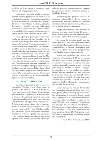 como

SER FIEL em tudo

que Ele é um Senhor severo e que requer o que
não nos deu força para executar.
Muitas vezes somos inclinados a chamar o
espírito do servo preguiçoso, de humildade. A
verdadeira humildade é muito diferente, porém.
Sermos revestidos de humildade não significa
devermos ser de intelecto medíocre, aspirações
deficientes, e covardes em nossa vida, esquivando-nos de cargos com medo de não sermos
bem-sucedidos. A verdadeira humildade cumpre
o propósito de Deus, confiante no Seu poder.
Deus opera por quem quer. Muitas vezes
escolhe os instrumentos mais humildes para as
maiores obras; porque Seu poder é revelado na
fraqueza do homem. Temos nosso padrão e por
ele declaramos uma coisa grande e outra pequena;
mas Deus não avalia de conformidade com nossa
medida. Não devemos supor que o que para nós
é grande o é também para Deus, ou que o que
para nós é pequeno também o é para Ele. Não
nos compete julgar nossos talentos ou escolher
nosso trabalho. Devemos aceitar as incumbências
que Deus determinar, devemos suportá-las por
Sua Causa, e sempre ir a Ele para obter descanso.
Qualquer que seja nosso trabalho, Deus é honrado pelo serviço alegre e feito de todo coração.
Compraz-Se ao cumprirmos nossos deveres com
gratidão, e regozija-Se por sermos considerados
dignos de colaborar com Ele.

nada tem para dar. Consente em um processo
que certamente atrofia e finalmente aniquila as
faculdades da alma.
Ninguém suponha que possa viver vida de
egoísmo, e então, tendo servido aos próprios interesses, entrar no gozo do Senhor. Não puderam
participar da alegria de um amor desinteressado.
Não se adaptariam às cortes celestes.
Não poderiam apreciar a pura atmosfera de
amor que impregna o Céu. As vozes dos anjos e a
música de suas harpas não lhes agradariam. Para
sua mente a ciência do Céu seria um enigma.
No grande dia de juízo, aqueles que não
trabalharam para Cristo, que vagaram sem ter responsabilidade alguma, pensando em si mesmos,
e agradando-se a si mesmos, serão postos pelo
Juiz de toda a Terra com aqueles que praticaram
o mal. Receberão a mesma condenação.

Muitos que professam ser cristãos desprezam as reivindicações de Deus, e, contudo,
não sentem que há injustiça nisso. Sabem que
o blasfemo, o assassino, o adúltero, merecem
punição; porém eles mesmos acham prazer no
culto religioso. Gostam de ouvir a pregação
do evangelho e por isto cuidam ser cristãos.
Embora tenham passado toda a vida cuidando
de si mesmos, ficarão tão surpreendidos como
o servo infiel da parábola, ao ouvir a sentença:
“Tirai-lhe, pois, o talento.” Mat. 25:28. Como os
O Talento Removido
judeus, confundem a honra das bênçãos com o
A sentença proferida contra o servo pre- uso que delas deveriam fazer.
guiçoso foi: “Tirai-lhe, pois, o talento e dai-o ao
Muitos dos que se eximem de trabalhar
que tem os dez talentos.” Mat. 25:28. Neste caso, para Cristo alegam sua incapacidade para a obra.
como na recompensa do obreiro fiel, é indicado, Fê-los, porém, Deus assim incapazes? Não, nunca.
não meramente o galardão do juízo final, mas Essa incapacidade é o produto da sua própria
o processo de retribuição gradual nesta vida. inércia, e perpetuada por sua escolha deliberada.
Como no mundo natural, assim é no espiritual: Já em seu caráter reconhecem o efeito da senToda habilidade não aproveitada enfraquecerá e tença: “Tirai-lhe, pois, o talento.” O contínuo
definhará. Atividade é a lei da vida; ociosidade é mau emprego de seus talentos extinguir-lhes-á
morte. “A manifestação do Espírito é dada a cada definitivamente o Espírito Santo, que é a única
um para o que for útil.” I Cor. 12:7. Empregadas luz. A sentença: “Lançai, pois, o servo inútil nas
para abençoar a outros, suas dádivas aumentam. trevas exteriores” (Mat. 25:30), imprime o selo
Restritas ao serviço do próprio eu, diminuem do Céu sobre a escolha que eles mesmos fizeram
e são retiradas finalmente. Aquele que recusa para a eternidade.
repartir o que recebeu, finalmente achará que
Ellen G. White - Parábolas de Jesus, 353-365

132

 