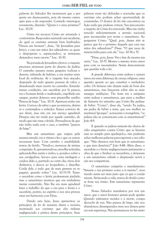 como

SER FIEL em tudo

palavras do Salvador lhe mostraram que a pergunta era desnecessária, pois ele mesmo estava
apto para a ela responder. Contudo interrogou
novamente, dizendo: “Quem é o meu próximo?”
Luc. 10:29.
Outra vez recusou Cristo ser arrastado à
controvérsia. Respondeu narrando um incidente,
do qual os ouvintes estavam bem lembrados.
“Descia um homem”, disse, “de Jerusalém para
Jericó, e caiu nas mãos dos salteadores, os quais
o despojaram e, espancando-o, se retiraram,
deixando-o meio morto.” Luc. 10:30.
Na jornada de Jerusalém a Jericó, o viajante
precisava atravessar parte do deserto da Judéia.
O caminho passava numa garganta rochosa e
deserta, infestada de ladrões, e era muitas vezes
local de violências. Aí o viajante fora atacado,
despojado de tudo quanto possuía de valor, e
abandonado meio morto no caminho. Estando
nessas condições, um sacerdote por lá passou,
viu o homem ferido e maltratado, engolfado em
sangue, porém deixou-o sem prestar-lhe auxílio.
“Passou de largo.” Luc. 10:31. Apareceu então um
levita. Curioso de saber o que acontecera, detevese e contemplou o sofredor. Estava convicto de
seu dever, mas não era um serviço agradável.
Desejou não ter vindo por aquele caminho, de
modo que não visse o ferido. Persuadiu-se de que
não tinha nada com o caso, e também “passou
de largo”.

palavras eram tão definidas e acertadas que os
ouvintes não podiam achar oportunidade de
contestá-las. O doutor da lei não encontrou na
lição nada que pudesse criticar. Seu preconceito
a respeito de Cristo foi removido. Mas não tinha
vencido suficientemente a aversão nacional,
para recomendar por nome o samaritano. Ao
perguntar Cristo: “Qual, pois, destes três te
parece que foi o próximo daquele que caiu nas
mãos dos salteadores?” Disse: “O que usou de
misericórdia para com ele.” Luc. 10:36 e 37.
“Disse, pois, Jesus: Vai e faze da mesma maneira.” Luc. 10:37. Mostra o mesmo terno amor
para com os necessitados. Assim demonstrarás
que guardas toda a lei.
A grande diferença entre judeus e samaritanos era uma diferença de crença religiosa, uma
questão quanto ao que constitui o verdadeiro
culto. Os fariseus não diziam nada de bom dos
samaritanos, mas lançavam sobre eles as mais
amargas maldições. Tão forte era a antipatia
entre judeus e samaritanos, que para a mulher
de Samaria foi estranho que Cristo lhe pedisse
de beber. “Como”, disse ela, “sendo Tu judeu,
me pedes de beber a mim, que sou mulher samaritana? (porque”, acrescenta o evangelista, “os
judeus não se comunicam com os samaritanos).”
João 4:9.
E quando os judeus estavam tão cheios de
ódio sanguinário contra Cristo que se levantaram no templo para apedrejá-Lo, não puderam
achar melhores palavras para exprimir o seu ódio
que: “Não dizemos nós bem que és samaritano
e que tens demônio?” João 8:48. Além disso, o
sacerdote e o levita negligenciaram justamente a
obra de que o Senhor os incumbira, e deixaram
a um samaritano odiado e desprezado servir a
um seu compatriota.

Mas um samaritano que viajava pela
mesma estrada, viu a vítima e fez o que os outros
recusaram fazer. Com carinho e amabilidade
tratou do ferido. “Vendo-o, moveu-se de íntima
compaixão. E, aproximando-se, atou-lhe as feridas,
aplicando-lhes azeite e vinho; e, pondo-o sobre a
sua cavalgadura, levou-o para uma estalagem e
cuidou dele; e, partindo ao outro dia, tirou dois
dinheiros, e deu-os ao hospedeiro, e disse-lhe:
O samaritano cumprira o mandamento:
Cuida dele, e tudo que de mais gastares eu to “Amarás o teu próximo como a ti mesmo”, mospagarei, quando voltar.” Luc. 10:33-35. Tanto trando assim ser mais justo que os que o condeo sacerdote como o levita professavam piedade, navam. Arriscando a vida, tratou do ferido como
mas o samaritano mostrou que era verdadeira- se fosse seu irmão. Este samaritano representa
mente convertido. Não lhe era mais agradável Cristo.
fazer o trabalho do que o era para o levita e o
Nosso Salvador manifestou por nós um
sacerdote, porém, no espírito e nos atos provou
amor, que o amor humano jamais pode igualar.
estar em harmonia com Deus.
Quando estávamos moídos e à morte, compaDando esta lição, Jesus apresentou os deceu-Se de nós. Não passou de largo, não nos
princípios da lei de maneira direta e incisiva, abandonou desamparados nem nos deixou peremostrando aos ouvintes que eles tinham cer sem esperança. Não permaneceu no lar santo
negligenciado a prática destes princípios. Suas
134

 