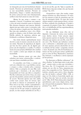 como

SER FIEL em tudo

ser alcançados por atos de beneficência desinteressada. Precisam ser primeiramente atendidas
as suas necessidades materiais. Precisam ser
alimentados, limpos e vestidos decentemente.
Ao verem a prova de vosso amor desinteressado,
ser-lhes-á mais fácil crerem no amor de Cristo.
Muitos há que erram e sentem a sua
vergonha e loucura. Consideram seus enganos
e erros até serem arrastados quase ao desespero.
Não devemos desprezar estas pessoas. Quando
alguém tem que nadar contra a correnteza, toda
a força da mesma o impele para trás. Estenda-selhes uma mão auxiliadora, como o fez a Pedro
quando se afogava, a mão do Irmão mais velho.
Fale-lhe palavras de esperança, palavras que
fortaleçam a confiança e despertem amor.
Seu irmão doente espiritualmente necessita de ti, como tu mesmo careceste do amor de
um irmão. Necessita da experiência de alguém
que fora tão fraco quanto ele, de alguém que
possa com ele simpatizar e o auxilie. O conhecimento de nossa própria debilidade deve auxiliarnos a ajudar a outros que estejam em amarga
necessidade.
Nunca devemos passar por uma alma
sofredora sem tentar comunicar-lhe o conforto
com que fomos consolados por Deus.
A comunhão com Cristo, o contato pessoal com o Salvador vivo, é que habilita a mente,
o coração e a alma a triunfar sobre a natureza
inferior. Falai ao peregrino de uma Mão todopoderosa que o levantará, e de uma infinita
humanidade em Cristo que dele se compadece.
Não lhe é suficiente crer em lei e força, em coisas
que não têm piedade, e jamais ouvem um pedido
de socorro. Necessita apertar uma mão cálida,
confiar num coração cheio de ternura. Que
sua mente se demore no pensamento de que
Deus está ao seu lado, sempre contemplando-o
com amor piedoso. Recomendai-lhe pensar no
coração de um Pai que sempre se angustia pelo
pecado, na mão sempre estendida de um Pai, e

na voz de um Pai, que diz: “Que se apodere da
Minha força e faça paz comigo; sim, que faça paz
comigo.” Isa. 27:5.
Ocupando-vos nesta obra tendes companheiros invisíveis aos olhos humanos. Os anjos
do Céu estavam ao lado do samaritano que cuidou do estrangeiro ferido. Os anjos das cortes
celestes assistem a todos quantos fazem o serviço
de Deus, cuidando dos semelhantes. E tendes a
cooperação do próprio Cristo. Ele é o Restaurador, e se trabalhardes sob Sua superintendência,
vereis grandes resultados.
De sua fidelidade nessa obra não só
depende o bem-estar de outros como também
vosso destino eterno. Cristo procura erguer
todos quantos querem ser alçados à Sua companhia para que sejamos um com Ele, como Ele é
um com o Pai. Permite que tenhamos contato
com o sofrimento e calamidade para nos tirar
de nosso egoísmo; procura desenvolver em nós
os atributos de Seu caráter - compaixão, ternura
e amor. Aceitando esta obra de beneficência entramos em Sua escola para sermos qualificados
para as cortes de Deus. Rejeitando-a, rejeitamos
Sua instrução, e escolhemos a eterna separação
de Sua presença.
“Se observares as Minhas ordenanças”, declara o Senhor, “te darei lugar entre os que estão
aqui” - mesmo entre os anjos que circundam o
Seu trono. Zac. 3:7. Cooperando com os seres
celestes em sua obra na Terra, preparamo-nos
para a Sua companhia no Céu. “Espíritos ministradores, enviados para servir a favor daqueles
que hão de herdar a salvação” (Heb. 1:14), os
anjos no Céu darão as boas-vindas àquele que
na Terra viveu não “para ser servido, mas para
servir”. Mat. 20:28. Nesta abençoada companhia
aprenderemos, para nossa alegria eterna, tudo
que está encerrado na pergunta: “Quem é o meu
próximo?” Luc. 10:29.

137

Ellen G. White - Parábolas de Jesus, 376-389

 