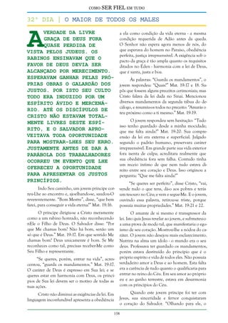 como

SER FIEL em tudo

A

32º dia | O maior de todos os males
verdade da livre
a ela como condição da vida eterna - a mesma
condição requerida de Adão antes da queda.
graça de Deus fora
O Senhor não espera agora menos de nós, do
quase perdida de
que esperava do homem no Paraíso, obediência
vista pelos judeus. Os
perfeita, justiça irrepreensível. A exigência sob o
rabinos ensinavam que o
pacto da graça é tão ampla quanto os requisitos
favor de Deus devia ser
ditados no Éden - harmonia com a lei de Deus,
alcançado por merecimento.
que é santa, justa e boa.
Esperavam ganhar pelas próÀs palavras: “Guarda os mandamentos”, o
prias obras o galardão dos
jovem respondeu: “Quais?” Mat. 19:17 e 18. Sujustos. Por isto seu culto
pôs que fossem alguns preceitos cerimoniais; mas
Cristo falava da lei dada no Sinai. Mencionou
todo era induzido por um
diversos mandamentos da segunda tábua do deespírito ávido e mercenácálogo, e resumiu-os todos no preceito: “Amarás o
rio. Até os discípulos de
teu próximo como a ti mesmo.” Mat. 19:19.
Cristo não estavam totalO jovem respondeu sem hesitação: “Tudo
mente livres deste espíisso tenho guardado desde a minha mocidade;
rito, e o Salvador aproque me falta ainda?” Mat. 19:20. Sua compreveitava toda oportunidade
ensão da lei era externa e superficial. Julgado
para mostrar-lhes seu erro. segundo o padrão humano, preservara caráter
irrepreensível. Em grande parte sua vida exterior
Justamente antes de dar a
fora isenta de culpa; acreditara realmente que
parábola dos trabalhadores
sua obediência fora sem falha. Contudo tinha
ocorreu um evento que Lhe
um receio íntimo de que nem tudo estava diofereceu a oportunidade
reito entre seu coração e Deus. Isso originou a
para apresentar os justos
pergunta: “Que me falta ainda?”
princípios.
“Se queres ser perfeito”, disse Cristo, “vai,
Indo Seu caminho, um jovem príncipe correu-Lhe ao encontro e, ajoelhando-se, saudou-O
reverentemente. “Bom Mestre”, disse, “que bem
farei, para conseguir a vida eterna?” Mat. 19:16.

vende tudo o que tens, dá-o aos pobres e terás
um tesouro no Céu; e vem e segue-Me. E o jovem,
ouvindo essa palavra, retirou-se triste, porque
possuía muitas propriedades.” Mat. 19:21 e 22.

O príncipe dirigiu-se a Cristo meramente
como a um rabino honrado, não reconhecendo
nEle o Filho de Deus. O Salvador disse: “Por
que Me chamas bom? Não há bom, senão um
só que é Deus.” Mat. 19:17. Em que sentido Me
chamas bom? Deus unicamente é bom. Se Me
reconheces como tal, precisas receber-Me como
Seu Filho e representante.

O amante de si mesmo é transgressor da
lei. Isto quis Jesus revelar ao jovem, e submeteu-o
a uma prova de modo tal, que manifestaria o egoísmo de seu coração. Mostrou-lhe a nódoa do caráter. O jovem não desejou mais esclarecimento.
Nutrira na alma um ídolo - o mundo era o seu
deus. Professava ter guardado os mandamentos,
porém estava destituído do princípio que é o
próprio espírito e vida de todos eles. Não possuía
verdadeiro amor a Deus e ao homem. Esta falta
era a carência de tudo quanto o qualificaria para
entrar no reino do Céu. Em seu amor ao próprio
eu e ao ganho terrestre, estava em desarmonia
com os princípios do Céu.

“Se queres, porém, entrar na vida”, acrescentou, “guarda os mandamentos.” Mat. 19:17.
O caráter de Deus é expresso em Sua lei; e se
queres estar em harmonia com Deus, os princípios de Sua lei devem ser o motivo de todas as
tuas ações.
Cristo não diminui as exigências da lei. Em
linguagem inconfundível apresenta a obediência

Quando este jovem príncipe foi ter com
Jesus, sua sinceridade e fervor conquistaram
o coração do Salvador. “Olhando para ele, o
138

 