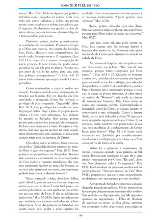 como

SER FIEL em tudo

amou.” Mar. 10:21. Nele viu alguém que poderia
trabalhar como pregador da justiça. Teria recebido este jovem talentoso e nobre tão prontamente como recebera os pobres pescadores que
O seguiam. Se devotasse sua aptidão à obra de
salvar almas, poderia tornar-se obreiro diligente
e bem-sucedido para Cristo.
Precisava, porém, aceitar primeiramente
as condições do discipulado. Precisava entregarse a Deus sem reservas. Ao convite do Salvador,
João, Pedro, Mateus e seus companheiros, deixando tudo, levantaram-se e O seguiram. (Luc.
5:28.) Era requerida a mesma consagração do
jovem príncipe. E nisto Cristo não pediu maior
sacrifício do que Ele próprio fizera. “Sendo rico,
por amor de vós Se fez pobre, para que, pela
Sua pobreza, enriquecêsseis.” II Cor. 8:9. O
jovem tinha somente que seguir aonde Cristo o
precedera.
Cristo contemplou o rapaz e anelou seu
coração. Desejava enviá-lo como mensageiro de
bênçãos aos homens. Em vez daquilo que fora
convidado a renunciar, Cristo lhe ofereceu o
privilégio de Sua companhia. “Segue-Me”, disse.
Mat. 19:21. Este privilégio foi considerado uma
alegria por Pedro, Tiago e João. O próprio jovem
olhava a Cristo com admiração. Seu coração
foi atraído ao Salvador. Não estava, porém,
pronto para aceitar Seu princípio de abnegação.
Preferiu suas riquezas a Cristo. Desejava a vida
eterna, mas não queria receber na alma aquele
amor desinteressado que, somente, é vida, e com
coração triste saiu da presença de Cristo.

revelado. Com maus pressentimentos quanto a
si mesmos, exclamaram: “Quem poderá, pois,
salvar-se?” Mar. 10:26.
“Jesus, porém, olhando para eles, disse:
Para os homens é impossível, mas não para Deus,
porque para Deus todas as coisas são possíveis.”
Mar. 10:27.
Um rico, como tal, não pode entrar no
Céu. Sua riqueza não lhe outorga direito à
herança dos santos na luz. Somente pela graça
imerecida de Cristo pode alguém ter entrada na
cidade de Deus.
As palavras do Espírito são dirigidas tanto
aos ricos como aos pobres: “Não sois de vós
mesmos; porque fostes comprados por bom
preço.” I Cor. 6:19 e 20. Quando os homens
crerem isto, considerarão suas posses um legado
para ser usado como Deus dirigir, para salvação
dos perdidos, e conforto dos sofredores e pobres.
Para o homem isto é impossível, porque o coração se apega às posses terrestres. A alma presa
ao serviço de “Mamom”, está surda ao clamor
da necessidade humana. Para Deus todas as
coisas são possíveis, porém. Contemplando o
imaculado amor de Cristo, o coração egoísta se
enternecerá e será subjugado. Como o fariseu
Saulo, o rico será induzido a dizer: “O que para
mim era ganho reputei-o perda por Cristo. E, na
verdade, tenho também por perda todas as coisas, pela excelência do conhecimento de Cristo
Jesus, meu Senhor.” Filip. 3:7 e 8. Então nada
estimarão seu. Jubilarão por considerarem-se
mordomos da múltipla graça de Deus, e por Sua
causa servos de todos os homens.

Quando o jovem se retirou, Jesus disse aos
discípulos: “Quão dificilmente entrarão no reino
Pedro foi o primeiro a reanimar-se da
de Deus os que têm riquezas.” Mar. 10:23. Estas íntima convicção operada pelas palavras do Salpalavras surpreenderam os discípulos. Haviam vador. Pensou com satisfação no que ele e seus
sido ensinados a considerar os ricos favorecidos irmãos renunciaram por Cristo: “Eis que”, disse
do Céu; poder e riquezas mundanas, eles mes- ele, “nós deixamos tudo e Te seguimos.” Mat.
mos esperavam receber no reino do Messias; se 19:27. Lembrando-se da promessa condicional ao
os ricos não entrassem no reino, que esperança jovem príncipe: “Terás um tesouro no Céu” (Mat.
poderia haver para os demais homens?
19:21), perguntou o que ele e seus companheiros
“Jesus, tornando a falar, disse-lhes: Filhos, receberiam como recompensa por seu sacrifício.
quão difícil é, para os que confiam nas riquezas,
A resposta do Salvador comoveu o coração
entrar no reino de Deus! É mais fácil passar um daqueles pescadores galileus. Cristo mencionou
camelo pelo fundo de uma agulha do que entrar honras que ultrapassavam seus mais altos sonhos.
um rico no reino de Deus. E eles se admiravam “Em verdade vos digo que vós, que Me seguistes,
ainda mais.” Mar. 10:24-26. Agora reconheceram quando, na regeneração, o Filho do Homem
que também eles estavam incluídos na solene Se assentar no trono da Sua glória, também
advertência. À luz das palavras do Salvador, seu vos assentareis sobre doze tronos, para julgar as
oculto anelo pelo poder e pelas riquezas foi
139

 