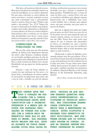 como

SER FIEL em tudo

Não deve a obra parar por falta de recursos.
Mais meios nela devem ser investidos. Irmãos, em
nome do meu Mestre, eu vos ordeno: despertai!
Vós que estais colocando os vossos talentos de
meios num lenço e os estais ocultando na terra,
que estais construindo casas e acrescentando
terreno a terreno, Deus vos roga: “Vendei o que
tendes, e dai esmolas.” Luc. 12:33. Tempo virá
em que os observadores do sábado nem poderão
comprar nem vender. Apressai-vos a desenterrar
os vossos talentos. Se Deus vos confiou dinheiro,
demonstrai-vos fiéis à confiança em vós depositada; desembrulhai vosso lenço e enviai vossos
talentos aos banqueiros, para que, quando Cristo
vier, possa receber o que é Seu, com os juros.

de almas, sacrificariam suas posses com a mesma
prontidão com que o fizeram os membros da
igreja primitiva. Trabalhariam para o avanço da
causa de Deus com o mesmo fervor com que
os mundanos trabalham para adquirir riquezas.
Exercer-se-iam tato e habilidade, bem como
se faria trabalho ativo e altruísta para adquirir
meios, não para acumular, mas para verter no
tesouro do Senhor.
Que tal, se alguém ficar pobre por empregar seus meios na obra? Cristo, por amor de vós
Se fez pobre; mas vós estais segurando para vós
mesmos riquezas eternas, um tesouro no Céu
que não falha. Vossos bens estão muito mais
seguros do que se tivessem sido depositados
no banco, ou investidos em casas e terrenos.
Estão guardados em sacos que não envelhecem.
Nenhum ladrão, deles se pode aproximar, fogo
algum os pode consumir. ...

Liberalidade na
Finalização da Obra

Bem no fim, antes que esta obra termine,
milhares de dólares serão alegremente depositados sobre o altar. Homens e mulheres sentirão
ser um bendito privilégio participar da obra de
preparar almas para subsistirem no grande dia de
Deus, e darão centenas de dólares com a mesma
liberalidade com que agora são doadas quantias
menores.

Obedecendo à ordem do Salvador, nosso
exemplo pregará mais alto que palavras. Vê-se a
maior demonstração do poder da verdade quando
os que nela professam crer dão evidência de sua
fé pelas suas obras. Os que crêem nesta solene
verdade devem possuir tal espírito de sacrifício
que repila a ambição mundana dos adoradores
Estivesse o amor de Cristo ardendo no do dinheiro. Historical Sketches of the Foreign
coração dos que professam ser Seu povo, e ve- Missions of the Seventh-day Adventists, págs.
ríamos hoje, a manifestação do mesmo espírito. 291-293.
Se tão-somente reconhecessem quão perto está
Ellen G. White - Conselhos Sobre Mordomia, 35-41
o fim de todo o trabalho em prol da salvação

T

4º dia | A Obra de Deus - II

odo crente deve ter
todo o coração em sua
ligação com a igreja.
A prosperidade desta deve
constituir-lhe o primeiro
interesse e a menos que se
sinta sob sagradas obrigações de tornar sua ligação com a igreja mais um
benefício para ela do que
para si mesmo, ela passará
muito melhor sem ele. Está
ao alcance de todos fazer
alguma coisa pela causa de

Deus. Pessoas há que gastam grandes quantias para
luxos desnecessários; satisfazem os próprios apetites, mas consideram grande
carga contribuir com
meios para a manutenção da
igreja. Estão dispostos a
receber todo benefício de
seus privilégios, mas preferem deixar que os outros
lhes paguem as contas. Os
que na verdade sentem profundo interesse no avanço
14

 