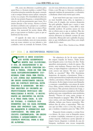 como

SER FIEL em tudo

Oh, como são diferentes os padrões pelos
quais Deus e o homem medem o caráter! Deus
vê muitas tentações resistidas das quais o mundo
e até os amigos íntimos nunca sabem - tentações
no lar e no coração. Vê a humildade da alma em
vista de sua própria fraqueza; o arrependimento
sincero, até de um pensamento que é mau. Vê a
inteira devoção a Seu serviço. Anotou as horas
de duros combates com o próprio eu - combates
que trouxeram vitória. Tudo isto os anjos e Deus
sabem. Um memorial há escrito diante dEle,
para os que temem ao Senhor e para os que se
lembram do Seu nome.
O segredo do êxito não é encontrado
nem em nossa erudição, nem em nossa posição,
nem em nosso número ou nos talentos a nós
confiados, nem na vontade do homem. Côns-

C

cios de nossa deficiência devemos contemplar a
Cristo, e por Ele que é a força por excelência, a
expressão máxima do pensamento, o voluntário
e obediente obterá uma vitória após outra.
E por mais breve que seja o nosso serviço,
ou mais humilde nossa obra, se seguirmos a
Cristo com fé singela, não seremos desapontados pelo galardão. Aquilo que o maior e mais
sábio não pode alcançar, o mais débil e mais
humilde receberá. Os portões áureos do Céu
não se abrem para os que se exaltam. Não são
erguidos para os de espírito altivo. Os portais
eternos abrir-se-ão ao trêmulo contato de uma
criancinha. Abençoado será o galardão da graça
para os que trabalharam para Deus com simplicidade de fé e amor.
Ellen G. White - Parábolas de Jesus, 390-404

33º dia | A recompensa merecida
risto e Seus discípulos estão assentados
no Monte das Oliveiras.
O Sol já desapareceu e as
sombras da noite crescem sobre a Terra. Pode-se ver uma
casa esplendorosamente iluminada como para uma festa.
A luz jorra das aberturas, e
um grupo expectante indica
que um cortejo nupcial está
prestes a aparecer. Em muitas regiões do oriente as
festividades nupciais são
realizadas à noite. O noivo
parte ao encontro da noiva
e a traz para casa. À luz
de tochas, o cortejo dos
nubentes sai da casa paterna
para seu próprio lar, onde
um banquete é oferecido aos
convidados. Na cena que
Cristo contemplava, um grupo
espera o aparecimento do
cortejo nupcial para a ele
se ajuntar.

Na adjacência do lar da noiva esperam
dez virgens trajadas de branco. Todas levam
uma lâmpada acesa e um frasco de óleo. Todas
aguardam ansiosamente a vinda do esposo. Há,
porém, uma tardança. Passa-se uma hora após
outra, as vigias fatigam-se e adormecem. À meianoite ouve-se um clamor: “Aí vem o esposo!
Saí-lhe ao encontro!” Mat. 25:6. Sonolentas
despertam, de repente, e levantam-se. Vêem o
cortejo aproximando-se resplandecente de tochas
e festivo, com música. Ouvem as vozes do esposo
e da esposa. As dez virgens tomam suas lâmpadas
e começam a aparelhá-las, com pressa de partir.
Cinco delas, porém, tinham deixado de encher
seus frascos. Não previram demora tão longa, e
não se prepararam para a emergência. Em aflição
apelam para suas companheiras mais prudentes,
dizendo: “Dai-nos do vosso azeite, porque as
nossas lâmpadas se apagam.” Mat. 25:8. Mas as
cinco outras, com suas lâmpadas há pouco aparelhadas, tinham seus frascos esvaziados. Não
tinham óleo de sobra, e respondem: “Não seja
caso que nos falte a nós e a vós; ide, antes, aos
que o vendem e comprai-o para vós.” Mat. 25:9.
Enquanto foram comprar, o cortejo foi-se
e as deixou. As cinco, com as lâmpadas acesas,
se uniram à multidão, entraram na casa com o
cortejo nupcial, e fechou-se a porta. Quando as
virgens loucas chegaram à entrada da casa do
banquete, receberam uma recusa inesperada.

143

 