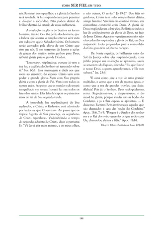 como

SER FIEL em tudo

vós. Removei os empecilhos, e a glória do Senhor
será revelada. A luz resplandecerá para penetrar
e dissipar a escuridão. Não podeis deixar de
brilhar dentro do círculo de vossa influência.
A revelação da glória do Senhor na forma
humana, trará o Céu tão perto dos homens, que
a beleza que adorna o templo interior será vista
em todos em que o Salvador habita. Os homens
serão cativados pela glória de um Cristo que
vive em nós. E em torrentes de louvor e ações
de graças dos muitos assim ganhos para Deus,
refluirá glória para o grande Doador.
“Levanta-te, resplandece, porque já vem a
tua luz, e a glória do Senhor vai nascendo sobre
ti.” Isa. 60:1. Essa mensagem é dada aos que
saem ao encontro do esposo. Cristo vem com
poder e grande glória. Vem com Sua própria
glória e com a glória do Pai. Vem com todos os
santos anjos. Ao passo que o mundo todo estará
mergulhado em trevas, haverá luz em todos os
lares dos santos. Eles hão de captar os primeiros
raios de luz de Sua segunda vinda.
A imaculada luz resplandecerá de Seu
esplendor, e Cristo, o Redentor, será admirado
por todos os que O serviram. Ao passo que os
ímpios fugirão de Sua presença, os seguidores
de Cristo rejubilarão. Vislumbrando o tempo
do segundo advento de Cristo, disse o patriarca
Jó: “Vê-Lo-ei por mim mesmo, e os meus olhos,

e não outros, O verão.” Jó 19:27. Dos fiéis seguidores, Cristo tem sido companheiro diário,
amigo familiar. Viveram em contato íntimo, em
comunhão constante com Deus. A glória de
Deus resplandeceu sobre eles. Refletiu-se neles a
luz do conhecimento da glória de Deus, na face
de Jesus Cristo. Agora se regozijam nos raios não
ofuscados do resplendor e glória do Rei, em Sua
majestade. Estão preparados para a comunhão
do Céu; pois têm o Céu no coração.
De fronte erguida, os brilhantes raios do
Sol da Justiça sobre eles resplandecendo, com
júbilo porque sua redenção se aproxima, saem
ao encontro do Esposo, dizendo: “Eis que Este é
o nosso Deus, a quem aguardávamos, e Ele nos
salvará.” Isa. 25:9.
“E ouvi como que a voz de uma grande
multidão, e como que a voz de muitas águas, e
como que a voz de grandes trovões, que dizia:
Aleluia! Pois já o Senhor, Deus todo-poderoso,
reina. Regozijemo-nos, e alegremo-nos, e demos-Lhe glória, porque vindas são as bodas do
Cordeiro, e já a Sua esposa se aprontou. ... E
disse-me: Escreve: Bem-aventurados aqueles que
são chamados à ceia das bodas do Cordeiro.”
Apoc. 19:6, 7 e 9. “Porque é o Senhor dos senhores e o Rei dos reis; vencerão os que estão com
Ele, chamados, eleitos e fiéis.” Apoc. 17:14.

148

Ellen G. White - Parábolas de Jesus, 405-421

 