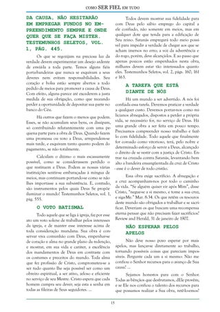 como

SER FIEL em tudo

da causa, não hesitarão
em empregar fundos no empreendimento sempre e onde
quer que se faça mister.
Testemunhos Seletos, vol.
1, pág. 445.

Todos devem mostrar sua fidelidade para
com Deus pelo sábio emprego do capital a
ele confiado, não somente em meios, mas em
qualquer dote que tenda para a edificação de
Seu reino. Satanás empregará todo meio possível para impedir a verdade de chegar aos que se
acham imersos no erro; a voz da advertência e
do rogo, porém, deve alcançá-los. E ao passo que
apenas poucos estão empenhados nesta obra,
milhares devem estar tão interessados quanto
eles. Testemunhos Seletos, vol. 2, págs. 160, 161
e 163.

Os que se regozijam na preciosa luz da
verdade devem experimentar um desejo ardente
de enviá-la a toda parte. Temos alguns fiéis
porta-bandeiras que nunca se esquivam a seus
deveres nem evitam responsabilidades. Seu
coração e bolsa estão sempre abertos a todo
pedido de meios para promover a causa de Deus.
Com efeito, alguns parece até excederem a justa
medida de sua obrigação, como que receando
perder a oportunidade de depositar sua parte no
banco do Céu.

A Tarefa que Está
Diante de nós

Há um mundo a ser advertido. A nós foi
confiada essa tarefa. Devemos praticar a verdade
a qualquer custo. Devemos portar-nos como miHá outros que fazem o menos que podem. licianos abnegados, dispostos a perder a própria
Esses, se não acumulam seus bens, os dissipam, vida, se necessário for, no serviço de Deus. Há
só contribuindo relutantemente com uma pe- uma grande obra a ser feita em pouco tempo.
quena parte para a obra de Deus. Quando fazem Precisamos compreender nosso trabalho e fazêuma promessa ou voto a Deus, arrependem-se lo com fidelidade. Todo aquele que finalmente
mais tarde, e esquivam tanto quanto podem do for coroado como vitorioso, terá, pelo nobre e
determinado esforço de servir a Deus, alcançado
pagamento, se não totalmente.
o direito de se vestir com a justiça de Cristo. EnCalculam o dízimo o mais escassamente trar na cruzada contra Satanás, levantando bem
possível, como se considerassem perdido o alto a bandeira ensangüentada da cruz de Cristo
que restituem a Deus. Podem as nossas várias - esse é o dever de todo cristão.
instituições sentir-se embaraçadas à míngua de
Essa obra exige sacrifício. A abnegação e
meios, mas continuam portando-se como se não
lhes importasse a sua subsistência. E, contudo, a cruz acompanham-nos por todo o caminho
são instrumentos pelos quais Deus Se propõe da vida. “Se alguém quiser vir após Mim”, disse
iluminar o mundo! Testemunhos Seletos, vol. 1, Cristo, “negue-se a si mesmo, e tome a sua cruz,
e siga-Me.” Mar. 8:34. Os que retêm os tesouros
pág. 555.
deste mundo são obrigados a trabalhar e se sacriO Voto Batismal
ficar. Deveriam os que buscam uma recompensa
Todo aquele que se liga à igreja, faz por esse eterna pensar que não precisam fazer sacrifícios?
ato um voto solene de trabalhar pelos interesses Review and Herald, 31 de janeiro de 1907.
da igreja, e de manter esse interesse acima de
Não Esperar Pelos
toda consideração mundana. Sua obra é conApelos
servar viva comunhão com Deus, empenhar-se
Não deve nosso povo esperar por mais
de coração e alma no grande plano da redenção,
apelos, mas lançar-se diretamente ao trabalho,
e mostrar, em sua vida e caráter, a excelência
dos mandamentos de Deus em contraste com tornando possíveis coisas que pareciam imposos costumes e preceitos do mundo. Toda alma síveis. Pergunte cada um a si mesmo: Não me
que fez profissão de Cristo, comprometeu-se a confiou o Senhor recursos para o avanço de Sua
ser tudo quanto lhe seja possível ser como um causa? ...
obreiro espiritual, a ser ativo, zeloso e eficiente
Sejamos honestos para com o Senhor.
no serviço de seu Mestre. Cristo espera que cada Todas as bênçãos que desfrutamos, dEle provêm;
homem cumpra seu dever; seja esta a senha em e se Ele nos confiou o talento dos recursos para
todas as fileiras de Seus seguidores. ...
que possamos realizar a Sua obra, retê-lo-emos?
15

 