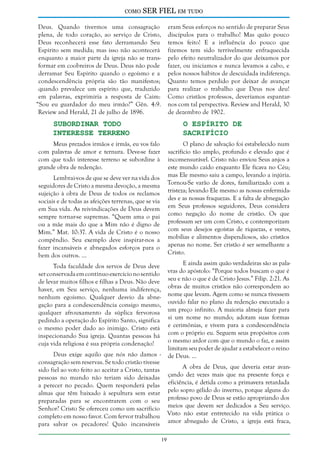 como

SER FIEL em tudo

Deus. Quando tivermos uma consagração
plena, de todo coração, ao serviço de Cristo,
Deus reconhecerá esse fato derramando Seu
Espírito sem medida; mas isso não acontecerá
enquanto a maior parte da igreja não se transformar em coobreiros de Deus. Deus não pode
derramar Seu Espírito quando o egoísmo e a
condescendência própria são tão manifestos;
quando prevalece um espírito que, traduzido
em palavras, exprimiria a resposta de Caim:
“Sou eu guardador do meu irmão?” Gên. 4:9.
Review and Herald, 21 de julho de 1896.

eram Seus esforços no sentido de preparar Seus
discípulos para o trabalho! Mas quão pouco
temos feito! E a influência do pouco que
fizemos tem sido terrivelmente enfraquecida
pelo efeito neutralizador do que deixamos por
fazer, ou iniciamos e nunca levamos a cabo, e
pelos nossos hábitos de descuidada indiferença.
Quanto temos perdido por deixar de avançar
para realizar o trabalho que Deus nos deu!
Como cristãos professos, deveríamos espantarnos com tal perspectiva. Review and Herald, 30
de dezembro de 1902.

Subordinar Todo
Interesse Terreno

O Espírito de
Sacrifício

Meus prezados irmãos e irmãs, eu vos falo
com palavras de amor e ternura. Deve-se fazer
com que todo interesse terreno se subordine à
grande obra de redenção.

O plano de salvação foi estabelecido num
sacrifício tão amplo, profundo e elevado que é
incomensurável. Cristo não enviou Seus anjos a
este mundo caído enquanto Ele ficava no Céu;
mas Ele mesmo saiu a campo, levando a injúria.
Tornou-Se varão de dores, familiarizado com a
tristeza; levando Ele mesmo as nossas enfermidades e as nossas fraquezas. E a falta de abnegação
em Seus professos seguidores, Deus considera
como negação do nome de cristão. Os que
professam ser um com Cristo, e contemporizam
com seus desejos egoístas de riquezas, e vestes,
mobílias e alimentos dispendiosos, são cristãos
apenas no nome. Ser cristão é ser semelhante a
Cristo.

Lembrai-vos de que se deve ver na vida dos
seguidores de Cristo a mesma devoção, a mesma
sujeição à obra de Deus de todos os reclamos
sociais e de todas as afeições terrenas, que se via
em Sua vida. As reivindicações de Deus devem
sempre tornar-se supremas. “Quem ama o pai
ou a mãe mais do que a Mim não é digno de
Mim.” Mat. 10:37. A vida de Cristo é o nosso
compêndio. Seu exemplo deve inspirar-nos a
fazer incansáveis e abnegados esforços para o
bem dos outros. ...

E ainda assim quão verdadeiras são as palavras do apóstolo: “Porque todos buscam o que é
seu e não o que é de Cristo Jesus.” Filip. 2:21. As
obras de muitos cristãos não correspondem ao
nome que levam. Agem como se nunca tivessem
ouvido falar no plano da redenção executado a
um preço infinito. A maioria almeja fazer para
si um nome no mundo; adotam suas formas
e cerimônias, e vivem para a condescendência
com o próprio eu. Seguem seus propósitos com
o mesmo ardor com que o mundo o faz, e assim
limitam seu poder de ajudar a estabelecer o reino
de Deus. ...

Toda faculdade dos servos de Deus deve
ser conservada em contínuo exercício no sentido
de levar muitos filhos e filhas a Deus. Não deve
haver, em Seu serviço, nenhuma indiferença,
nenhum egoísmo. Qualquer desvio da abnegação para a condescendência consigo mesmo,
qualquer afrouxamento da súplica fervorosa
pedindo a operação do Espírito Santo, significa
o mesmo poder dado ao inimigo. Cristo está
inspecionando Sua igreja. Quantas pessoas há
cuja vida religiosa é sua própria condenação!

Deus exige aquilo que nós não damos consagração sem reservas. Se todo cristão tivesse
A obra de Deus, que deveria estar avansido fiel ao voto feito ao aceitar a Cristo, tantas
çando dez vezes mais que na presente força e
pessoas no mundo não teriam sido deixadas
a perecer no pecado. Quem responderá pelas eficiência, é detida como a primavera retardada
almas que têm baixado à sepultura sem estar pelo sopro gélido do inverno, porque alguns do
preparadas para se encontrarem com o seu professo povo de Deus se estão apropriando dos
Senhor? Cristo Se ofereceu como um sacrifício meios que devem ser dedicados a Seu serviço.
completo em nosso favor. Com fervor trabalhou Visto não estar entretecido na vida prática o
para salvar os pecadores! Quão incansáveis amor abnegado de Cristo, a igreja está fraca,
19

 