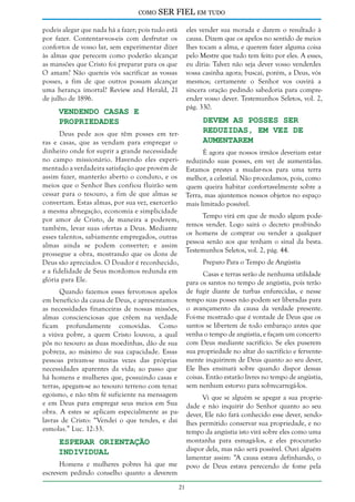 como

SER FIEL em tudo

podeis alegar que nada há a fazer; pois tudo está
por fazer. Contentar-vos-eis com desfrutar os
confortos de vosso lar, sem experimentar dizer
às almas que perecem como poderão alcançar
as mansões que Cristo foi preparar para os que
O amam? Não quereis vós sacrificar as vossas
posses, a fim de que outros possam alcançar
uma herança imortal? Review and Herald, 21
de julho de 1896.

eles vender sua morada e darem o resultado à
causa. Dizem que os apelos no sentido de meios
lhes tocam a alma, e querem fazer alguma coisa
pelo Mestre que tudo tem feito por eles. A esses,
eu diria: Talvez não seja dever vosso venderdes
vossa casinha agora; buscai, porém, a Deus, vós
mesmos; certamente o Senhor vos ouvirá a
sincera oração pedindo sabedoria para compreender vosso dever. Testemunhos Seletos, vol. 2,
pág. 330.

Vendendo casas e
propriedades

Devem as Posses Ser
Reduzidas, em Vez de
Aumentarem

Deus pede aos que têm posses em terras e casas, que as vendam para empregar o
dinheiro onde for suprir a grande necessidade
É agora que nossos irmãos deveriam estar
no campo missionário. Havendo eles experi- reduzindo suas posses, em vez de aumentá-las.
mentado a verdadeira satisfação que provém de Estamos prestes a mudar-nos para uma terra
assim fazer, manterão aberto o conduto, e os melhor, a celestial. Não procedamos, pois, como
meios que o Senhor lhes confiou fluirão sem quem queira habitar confortavelmente sobre a
cessar para o tesouro, a fim de que almas se Terra, mas ajuntemos nossos objetos no espaço
convertam. Estas almas, por sua vez, exercerão mais limitado possível.
a mesma abnegação, economia e simplicidade
Tempo virá em que de modo algum podepor amor de Cristo, de maneira a poderem,
remos vender. Logo sairá o decreto proibindo
também, levar suas ofertas a Deus. Mediante
os homens de comprar ou vender a qualquer
esses talentos, sabiamente empregados, outras
pessoa senão aos que tenham o sinal da besta.
almas ainda se podem converter; e assim
Testemunhos Seletos, vol. 2, pág. 44.
prossegue a obra, mostrando que os dons de
Preparo Para o Tempo de Angústia
Deus são apreciados. O Doador é reconhecido,
e a fidelidade de Seus mordomos redunda em
Casas e terras serão de nenhuma utilidade
glória para Ele.
para os santos no tempo de angústia, pois terão
Quando fazemos esses fervorosos apelos de fugir diante de turbas enfurecidas, e nesse
em benefício da causa de Deus, e apresentamos tempo suas posses não podem ser liberadas para
as necessidades financeiras de nossas missões, o avançamento da causa da verdade presente.
almas conscienciosas que crêem na verdade Foi-me mostrado que é vontade de Deus que os
ficam profundamente comovidas. Como santos se libertem de todo embaraço antes que
a viúva pobre, a quem Cristo louvou, a qual venha o tempo de angústia, e façam um concerto
pôs no tesouro as duas moedinhas, dão de sua com Deus mediante sacrifício. Se eles puserem
pobreza, ao máximo de sua capacidade. Essas sua propriedade no altar do sacrifício e ferventepessoas privam-se muitas vezes das próprias mente inquirirem de Deus quanto ao seu dever,
necessidades aparentes da vida; ao passo que Ele lhes ensinará sobre quando dispor dessas
há homens e mulheres que, possuindo casas e coisas. Então estarão livres no tempo de angústia,
terras, apegam-se ao tesouro terreno com tenaz sem nenhum estorvo para sobrecarregá-los.
egoísmo, e não têm fé suficiente na mensagem
Vi que se alguém se apegar a sua propriee em Deus para empregar seus meios em Sua dade e não inquirir do Senhor quanto ao seu
obra. A estes se aplicam especialmente as pa- dever, Ele não fará conhecido esse dever, sendolavras de Cristo: “Vendei o que tendes, e dai lhes permitido conservar sua propriedade, e no
esmolas.” Luc. 12:33.
tempo da angústia isto virá sobre eles como uma

Esperar Orientação
Individual

montanha para esmagá-los, e eles procurarão
dispor dela, mas não será possível. Ouvi alguém
lamentar assim: “A causa estava definhando, o
povo de Deus estava perecendo de fome pela

Homens e mulheres pobres há que me
escrevem pedindo conselho quanto a deverem
21

 