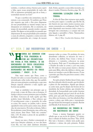 como

SER FIEL em tudo

verdade, e nenhum esforço fizemos para suprir
a falta; agora nossa propriedade de nada vale.
Oh! se tivéssemos permitido que ela se fosse, e
acumulado tesouro no Céu!”

dade. Então, quando a causa delas necessite, seu
dever é vender. Primeiros Escritos, págs. 56 e 57.

Nenhuma Ligação com a
Terra

Vi que o sacrifício não aumentava, mas diminuía e era consumido. Vi também que Deus
não requeria que todo o Seu povo dispusesse
de suas propriedades ao mesmo tempo; mas se
desejassem ser ensinados, Ele os ensinaria, em
tempo de necessidade, quando vender e quanto
vender. De alguns se tem pedido no passado que
dispusessem de suas propriedades para sustentar
a causa do advento, enquanto a outros tem sido
permitido conservá-las até o tempo da necessi-

A obra de Deus deve tornar-se mais ampla,
e se Seu povo seguir o conselho que Ele lhe dá,
não haverá em suas mãos muitos recursos para
serem consumidos na conflagração final. Todos
terão depositado seus tesouros onde a traça e a
ferrugem não consomem; e o coração não terá
uma ligação a prendê-lo à Terra. Testemunhos
Seletos, vol. 1, pág. 67.
Ellen G. White - Conselhos Sobre Mordomia, 51-60

“H

6º dia | As reservas de deus - I

onra ao Senhor com
a tua fazenda e
com as primícias
de toda a tua renda; e se
encherão os teus celeiros
abundantemente, e transbordarão de mosto os teus
lagares.” Prov. 3:9.

temente todas as coisas. Os produtos da terra,
abundantes colheitas, os tesouros de ouro e
de prata, são dádivas Suas. Casas e terras, o
alimento e o vestuário, colocou-os na posse
dos homens. Pede que O reconheçamos como
o Doador de todas as coisas; e, por essa razão,
diz: De todas as vossas posses reserva a décima
parte para Mim, além das dádivas e ofertas, que
devem ser trazidas à casa do Meu tesouro. É essa
a provisão que Deus fez para levar avante a obra
do evangelho.

Este texto ensina que Deus, como o
Doador de todos os nossos benefícios, tem uma
reivindicação sobre todos eles; que Seu pedido
deve ser nossa primeira consideração; e que uma
bênção especial sobrevirá a todo aquele que
honrar esse pedido.

Foi pelo próprio Senhor Jesus Cristo, que
deu Sua vida pela vida do mundo, que foi ideado
o plano do dar sistemático. Aquele que deixou
as cortes reais, que Se despiu das honras de Comandante das hostes celestes, que revestiu Sua
divindade da humanidade para poder levantar
a raça caída; Aquele que por amor de nós Se fez
pobre, para que pela Sua pobreza enriquecêssemos, falou aos homens, e em Sua sabedoria lhes
contou o plano que tinha para a manutenção
dos que levam Sua mensagem ao mundo. Review
and Herald, 4 de fevereiro de 1902.

Aqui se estabelece um princípio que se
vê em todo o trato de Deus com os homens. O
Senhor colocou nossos primeiros pais no Jardim
do Éden. Cercou-os de tudo aquilo que lhes
poderia trazer felicidade, e lhes ordenou que
O reconhecessem como o possuidor de todas
as coisas. Fez crescer, no jardim, toda a árvore
agradável à vista ou boa para comer; mas, dentre
elas, fez uma reserva. De todas as demais, Adão e
As Reservas de Tempo e
Eva poderiam comer livremente; mas, sobre essa
de Recursos de Deus
única árvore, disse Deus: “Dela não comerás.”
Usa-se a mesma linguagem quanto ao
Gên. 2:17. Aí estava a prova de sua gratidão e
sábado que se usa na lei do dízimo: “O sétimo
lealdade a Deus.
dia é o sábado do Senhor, teu Deus.” Êxo. 20:10.
Assim nos tem o Senhor comunicado as Não tem o homem o direito nem poder para
mais ricas bênçãos celestiais, ao nos dar Jesus. substituir o sétimo dia pelo primeiro. Poderá
Com Ele, nos tem dado desfrutar abundan22

 
