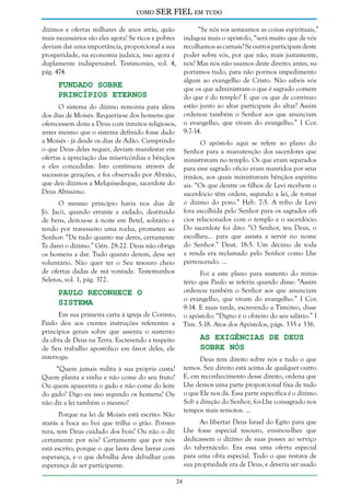 como

SER FIEL em tudo

dízimos e ofertas milhares de anos atrás, quão
mais necessários são eles agora! Se ricos e pobres
deviam dar uma importância, proporcional a sua
prosperidade, na economia judaica, isso agora é
duplamente indispensável. Testimonies, vol. 4,
pág. 474.

“Se nós vos semeamos as coisas espirituais,”
indagou mais o apóstolo, “será muito que de vós
recolhamos as carnais? Se outros participam deste
poder sobre vós, por que não, mais justamente,
nós? Mas nós não usamos deste direito; antes, suportamos tudo, para não pormos impedimento
algum ao evangelho de Cristo. Não sabeis vós
que os que administram o que é sagrado comem
do que é do templo? E que os que de contínuo
estão junto ao altar participam do altar? Assim
ordenou também o Senhor aos que anunciam
o evangelho, que vivam do evangelho.” I Cor.
9:7-14.

Fundado Sobre
Princípios Eternos

O sistema do dízimo remonta para além
dos dias de Moisés. Requeria-se dos homens que
oferecessem dons a Deus com intuitos religiosos,
antes mesmo que o sistema definido fosse dado
a Moisés - já desde os dias de Adão. Cumprindo
o que Deus deles requer, deviam manifestar em
ofertas a apreciação das misericórdias e bênçãos
a eles concedidas. Isto continuou através de
sucessivas gerações, e foi observado por Abraão,
que deu dízimos a Melquisedeque, sacerdote do
Deus Altíssimo.

O apóstolo aqui se refere ao plano do
Senhor para a manutenção dos sacerdotes que
ministravam no templo. Os que eram separados
para esse sagrado ofício eram mantidos por seus
irmãos, aos quais ministravam bênçãos espirituais. “Os que dentre os filhos de Levi recebem o
sacerdócio têm ordem, segundo a lei, de tomar
o dízimo do povo.” Heb. 7:5. A tribo de Levi
fora escolhida pelo Senhor para os sagrados ofícios relacionados com o templo e o sacerdócio.
Do sacerdote foi dito: “O Senhor, teu Deus, o
escolheu... para que assista a servir no nome
do Senhor.” Deut. 18:5. Um décimo de toda
a renda era reclamado pelo Senhor como Lhe
pertencendo. ...

O mesmo princípio havia nos dias de
Jó. Jacó, quando errante e exilado, destituído
de bens, deitou-se à noite em Betel, solitário e
tendo por travesseiro uma rocha, prometeu ao
Senhor: “De tudo quanto me deres, certamente
Te darei o dízimo.” Gên. 28:22. Deus não obriga
os homens a dar. Tudo quanto derem, deve ser
voluntário. Não quer ter o Seu tesouro cheio
de ofertas dadas de má vontade. Testemunhos
Seletos, vol. 1, pág. 372.

Foi a este plano para sustento do ministério que Paulo se referiu quando disse: “Assim
ordenou também o Senhor aos que anunciam
Paulo Reconhece o
o evangelho, que vivam do evangelho.” I Cor.
Sistema
9:14. E mais tarde, escrevendo a Timóteo, disse
Em sua primeira carta à igreja de Corinto, o apóstolo: “Digno é o obreiro do seu salário.” I
Paulo deu aos crentes instruções referentes a Tim. 5:18. Atos dos Apóstolos, págs. 335 e 336.
princípios gerais sobre que assenta o sustento
As Exigências de Deus
da obra de Deus na Terra. Escrevendo a respeito
Sobre Nós
de Seu trabalho apostólico em favor deles, ele
interroga:
Deus tem direito sobre nós e tudo o que
temos. Seu direito está acima de qualquer outro.
E, em reconhecimento desse direito, ordena que
Lhe demos uma parte proporcional fixa de tudo
o que Ele nos dá. Essa parte específica é o dízimo.
Sob a direção do Senhor, foi-Lhe consagrado nos
tempos mais remotos. ...

“Quem jamais milita à sua própria custa?
Quem planta a vinha e não come do seu fruto?
Ou quem apascenta o gado e não come do leite
do gado? Digo eu isso segundo os homens? Ou
não diz a lei também o mesmo?
Porque na lei de Moisés está escrito: Não
atarás a boca ao boi que trilha o grão. Porventura, tem Deus cuidado dos bois? Ou não o diz
certamente por nós? Certamente que por nós
está escrito; porque o que lavra deve lavrar com
esperança, e o que debulha deve debulhar com
esperança de ser participante.

Ao libertar Deus Israel do Egito para que
Lhe fosse especial tesouro, ensinou-lhes que
dedicassem o dízimo de suas posses ao serviço
do tabernáculo. Era essa uma oferta especial
para uma obra especial. Tudo o que restava de
sua propriedade era de Deus, e deveria ser usado
24

 