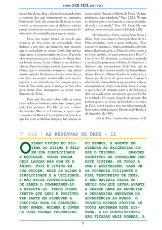 como

SER FIEL em tudo

para a Sua glória. Mas o dízimo foi separado para
o sustento dos que ministravam no santuário.
Deveria ser dado das primícias de todas as suas
rendas, e, juntamente com as dádivas e ofertas,
prover abundantes meios para a manutenção do
ministério do evangelho para aquele tempo.

vossas mãos. Declara a Palavra de Deus: “As tuas
primícias... não retardarás.” Êxo. 22:29. “Honra
ao Senhor com a tua fazenda e com as primícias
de toda a tua renda.” Prov. 3:9. Exige Ele esse
tributo como prova de nossa fidelidade a Ele.
Pertencemos a Deus; somos Seus filhos e
filhas - Seus pela criação e Seus pelo dom de Seu
Filho unigênito, para a nossa redenção. “Não
sois de vós mesmos... fostes comprados por bom
preço; glorificai, pois, a Deus no vosso corpo e
no vosso espírito, os quais pertencem a Deus.” I
Cor. 6:19 e 20. A mente, o coração, a vontade,
e as afeições pertencem a Deus; do Senhor é o
dinheiro que manuseamos. Todo bem que recebemos e desfrutamos resulta da benevolência
divina. Deus é o liberal doador de todo bem, e
deseja que, da parte de quem recebe, haja reconhecimento dessas dádivas que provêem todas as
necessidades do corpo e da alma. Deus só exige
o que é Seu. A primeira parte é do Senhor, e
deve ser usada como um tesouro que por Ele lhe
foi confiado. O coração despido de egoísmo despertará quanto ao senso da bondade e do amor
de Deus, e será levado a vivo reconhecimento de
Suas justas reivindicações. Review and Herald, 8
de dezembro de 1896.

Deus não requer menos de nós do que
requeria de Seu povo, na antiguidade. Suas
dádivas a nós não são menores, mas maiores
que as concedidas ao antigo Israel. Seu serviço
exige agora, e sempre exigirá, recursos. A grande
obra missionária para a salvação de almas deve
ser levada avante. Com o dízimo e as dádivas e
ofertas, Deus fez ampla provisão para essa obra.
Deseja que o ministério evangélico seja plenamente suprido. Reclama o dízimo como Seu, e
este deve ser sempre considerado uma reserva
sagrada, a ser colocada no Seu tesouro para o
bem de Sua causa, para o avanço de Sua obra,
para enviar Seus mensageiros às partes mais
distantes da Terra.
Deus põe Sua mão sobre todas as coisas,
tanto sobre os homens como suas posses, pois
tudo Lhe pertence. Diz Ele: Eu sou o dono
do mundo; Meu é o Universo, e quero que
consagreis ao Meu serviço as primícias de tudo o
que Eu, com as Minhas bênçãos, faço chegar às

Ellen G. White - Conselhos Sobre Mordomia, 65-72

O

7º dia | As reservas de deus - II
do Senhor, e agente em
plano divino do sistema do dízimo é belo atender às exigências soem sua simplicidade
bre o tesouro. ... Grandes
e eqüidade. Todos podem
objetivos se conseguem com
dele lançar mão com fé e
este sistema. Se todos a
ânimo, pois é divino em
uma o aceitassem, cada um
sua origem. Nele se aliam a se tornaria vigilante e
simplicidade e a utilidade, fiel tesoureiro de Deus;
e não exige profundidade
e não haveria falta de
de saber o compreendê-lo
meios com que levar avante
e executá-lo. Todos podem
a grande obra de anunciar
sentir que lhes é possível
a derradeira mensagem de
ter parte em promover a
advertência ao mundo. O
preciosa obra de salvação.
tesouro estará provido se
Todo homem, mulher e jovem
todos adotarem esse sisse pode tornar tesoureiro
tema, e os contribuintes
não ficarão mais pobres. A
25

 