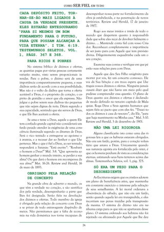 como

SER FIEL em tudo

cada depósito feito, tornar-se-ão mais ligados à
causa da verdade presente.
Eles estarão entesourando
“para si mesmos um bom
fundamento para o futuro,
para que possam alcançar a
vida eterna”. I Tim. 6:19.
Testemunhos Seletos, vol.
1, págs. 367 e 368.

desempenhar nossa parte no fortalecimento da
obra já estabelecida, e na penetração de novos
territórios. Review and Herald, 17 de janeiro
de 1907.
Rogo aos meus irmãos e irmãs de todo o
mundo que despertem quanto à responsabilidade que sobre eles recai de devolver fielmente o
dízimo. ... Mantende conta fiel com vosso Criador. Reconhecei completamente a importância
de ser justo para com Aquele que tem previsão
divina. Diligentemente esquadrinhe cada um o
seu coração.

Para Ricos e Pobres

Examine suas contas e verifique em que pé
estão suas relações para com Deus.

No sistema bíblico de dízimos e ofertas,
as quantias pagas por várias pessoas certamente
variarão muito, visto serem proporcionais às
rendas. Para o pobre, o dízimo será de uma
importância comparativamente pequena, e suas
dádivas serão de acordo com a sua possibilidade.
Mas não é o vulto da dádiva que torna a oferta
aceitável a Deus, é o propósito do coração, o espírito de gratidão e amor que ela expressa. Não
julgue o pobre serem suas dádivas tão pequenas
que não sejam dignas de nota. Dêem segundo a
sua capacidade, sentindo que são servos de Deus,
e que Ele lhes aceitará a oferta.

Aquele que deu Seu Filho unigênito para
morrer por vós, fez um concerto convosco. Ele
vos dá Sua bênção e em troca espera que Lhe
tragais vossos dízimos e ofertas. Ninguém jamais
ousará dizer que não havia um meio pelo qual
pudesse compreender essa questão. O plano de
Deus quanto aos dízimos e ofertas é declarado
de modo definido no terceiro capítulo de Malaquias. Roga Deus a Seus agentes humanos que
sejam fiéis ao pacto que com eles fez. “Trazei todos os dízimos à casa do tesouro”, diz Ele, “para
que haja mantimento na Minha casa.” Mal. 3:10.
Review and Herald, 3 de dezembro de 1901.

Se ama e teme a Deus, aquele a quem Ele
tem confiado grande capital não considerará um
fardo pesado atender às exigências de uma consciência iluminada segundo os ditames de Deus.
Será o rico tentado a entregar-se ao egoísmo e
à avareza, e a recusar dar ao Senhor o que Lhe
pertence. Mas o que é fiel a Deus, ao ser tentado,
responderá a Satanás: “Está escrito”: “Roubará
o homem a Deus?” Mal. 3:8. “Que aproveita ao
homem ganhar o mundo inteiro, se perder a sua
alma? Ou que dará o homem em recompensa da
sua alma?” Mat. 16:26. Review and Herald, 16
de maio de 1893.

Não uma Lei Rigorosa

Alguns classificarão isto como uma das rigorosas leis a que os hebreus estavam obrigados.
Não era um fardo, porém, para o coração voluntário que amava a Deus. Unicamente quando
sua natureza egoísta era fortalecida pelo reter, é
que os homens perdiam de vista as considerações
eternas, estimando seus bens terrenos acima das
almas. Testemunhos Seletos, vol. 1, pág. 375.

Só Era um Peso Para o
Desobediente

Obrigado Pela Relação
de Concerto

As Escrituras exigem que os cristãos adotem
um plano de beneficência ativa, que mantenha
em constante exercício o interesse pela salvação
de seus semelhantes. A lei moral ordenava a
observância do sábado, que não era um fardo,
senão quando aquela lei era transgredida, e eles
incorriam nas penas trazidas pela transgressão
da mesma. O sistema do dízimo não era nenhuma carga para os que não se apartavam desse
plano. O sistema ordenado aos hebreus não foi
rejeitado ou afrouxado por Aquele que lhe deu

Na grande obra de advertir o mundo, os
que têm a verdade no coração, e são santificados pela verdade, desempenharão a parte que
lhes foi designada. Serão fiéis na devolução
dos dízimos e ofertas. Todo membro da igreja
é obrigado pela relação de concerto com Deus
a se privar de todo extravagante dispêndio de
meios. Não permitamos que a falta de economia na vida doméstica nos torne incapazes de
26

 