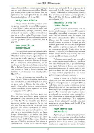 como

SER FIEL em tudo

origem. Em vez de haver perdido agora seu vigor, tesouros de impiedade? E efa pequeno, que é
deve ser mais plenamente cumprido e dilatado, detestável? Seria Eu limpo com balanças falsas?
pois a salvação em Cristo unicamente deve ser ... Assim, Eu também te enfraquecerei, ferindoapresentada em maior plenitude na era cristã. te e assolando-te por causa dos teus pecados.”
Testemunhos Seletos, vol. 1, pág. 371.
Miq. 6:10, 11 e 13. Review and Herald, 17 de
dezembro de 1889.

Mesquinha Esmola

Perdendo a Paz de
Consciência

Falo do sistema do dízimo; contudo como
me parece mesquinho à mente! Que pequeno
o preço! Como é vão o esforço de medir com
regras matemáticas, o tempo, dinheiro e amor,
em face de um amor e sacrifício imensuráveis e
que não se podem avaliar. Dízimos para Cristo!
Oh, mesquinha esmola, vergonhosa recompensa
daquilo que tanto custou. Testimonies, vol. 4,
pág. 119.

Uma Questão de
Honestidade

Um espírito mesquinho e egoísta impede
os homens de darem a Deus o que Lhe pertence.
O Senhor fez um concerto especial com o homem, de que se eles separassem regularmente
a parte destinada ao avanço do reino de Cristo,
Ele os abençoaria abundantemente, de tal
modo que não haveria mais lugar para receberLhe as dádivas. Mas se os homens retiverem o
que pertence a Deus, o Senhor declara abertamente: “Com maldição sois amaldiçoados.”
Mal. 3:9. ...
Os que reconhecem que dependem de
Deus, sentirão dever ser honestos para com os
seus semelhantes, e sobre tudo para com Deus,
de quem todas as bênçãos da vida advêm. A
evasão a Suas ordens positivas concernentes ao
dízimo e às ofertas, acha-se registrada nos livros
do Céu como roubo a Deus.

Quando lidamos injustamente com os
nossos semelhantes ou com nosso Deus, desprezamos-Lhe a autoridade e ignoramos o fato de
que Cristo nos comprou com a Sua própria vida.
O mundo está roubando a Deus por atacado.
Quanto mais Ele concede riquezas, tanto mais
completamente reclamam os homens que elas
são suas, para serem usadas como lhes aprouver.
Mas seguirão os professos seguidores de Cristo
os costumes do mundo? Perderemos a paz de
espírito, a comunhão com Deus e com os nossos
irmãos porque deixamos de dedicar a Sua causa
a parte que Ele reivindica como Sua?
Tenham em mente aqueles que pretendem
ser cristãos estarem negociando com capital que
lhes foi confiado por Deus, e que deles se exige
que sigam fielmente a direção das Escrituras
quanto a seu emprego. Se vosso coração for reto
para com Deus, não vos apropriareis dos bens
do vosso Senhor empregando-os nos vossos
próprios empreendimentos egoístas. ...
Irmãos e irmãs, se o Senhor vos tem
abençoado com bens, não os considereis vossos.
Julgai-os vossos para que os useis para Deus, e
sede fiéis e honestos ao dar os dízimos e ofertas!
Quando fizerdes um voto, estai certos de que
Deus espera que o cumprais tão depressa quanto
possível. Não prometais uma porção ao Senhor
e então dela vos aproprieis para o vosso próprio
uso, a fim de que as vossas orações para Ele não
se tornem uma abominação. É a negligência
desses deveres claramente revelados que traz
trevas sobre a igreja. Review and Herald, 17 de
dezembro de 1889.

Nenhum homem desonesto para com
Deus ou seus semelhantes pode realmente
prosperar. O Deus altíssimo, o dono do Céu e
da Terra, diz: “Na tua bolsa não terás diversos
pesos, um grande e um pequeno. Na tua casa
não terás duas sortes de efa, um grande e um
pequeno. Peso inteiro e justo terás, efa inteiro
e justo terás, para que se prolonguem os teus
dias na terra que te dará o Senhor, teu Deus.
Porque abominação é ao Senhor, teu Deus,
todo aquele que faz isso, todo aquele que faz injustiça.” Deut. 25:13-16. Pelo profeta Miquéias,
exprime o Senhor novamente Sua aversão à
desonestidade: “Ainda há na casa do ímpio

Nada Menos que
Sacrilégio

Aquilo que, de acordo com as Escrituras,
foi posto à parte, como pertencendo ao Senhor,
constitui a renda do evangelho, e não mais nos
pertence. Não é nada menos que sacrilégio,
um homem lançar mão do tesouro do Senhor
27

 