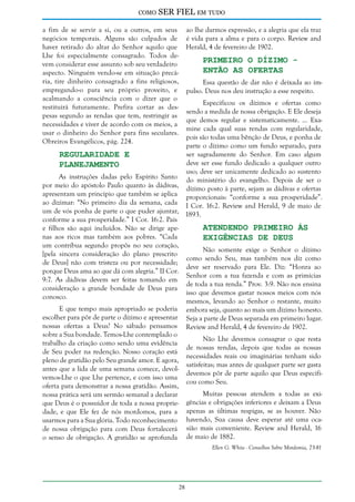como

SER FIEL em tudo

a fim de se servir a si, ou a outros, em seus
negócios temporais. Alguns são culpados de
haver retirado do altar do Senhor aquilo que
Lhe foi especialmente consagrado. Todos devem considerar esse assunto sob seu verdadeiro
aspecto. Ninguém vendo-se em situação precária, tire dinheiro consagrado a fins religiosos,
empregando-o para seu próprio proveito, e
acalmando a consciência com o dizer que o
restituirá futuramente. Prefira cortar as despesas segundo as rendas que tem, restringir as
necessidades e viver de acordo com os meios, a
usar o dinheiro do Senhor para fins seculares.
Obreiros Evangélicos, pág. 224.

ao lhe darmos expressão, e a alegria que ela traz
é vida para a alma e para o corpo. Review and
Herald, 4 de fevereiro de 1902.

Primeiro o Dízimo Então as Ofertas

Essa questão de dar não é deixada ao impulso. Deus nos deu instrução a esse respeito.

Especificou os dízimos e ofertas como
sendo a medida de nossa obrigação. E Ele deseja
que demos regular e sistematicamente. ... Examine cada qual suas rendas com regularidade,
pois são todas uma bênção de Deus, e ponha de
parte o dízimo como um fundo separado, para
ser sagradamente do Senhor. Em caso algum
Regularidade e
deve ser esse fundo dedicado a qualquer outro
Planejamento
uso; deve ser unicamente dedicado ao sustento
As instruções dadas pelo Espírito Santo do ministério do evangelho. Depois de ser o
por meio do apóstolo Paulo quanto às dádivas, dízimo posto à parte, sejam as dádivas e ofertas
apresentam um princípio que também se aplica proporcionais: “conforme a sua prosperidade”.
ao dizimar: “No primeiro dia da semana, cada I Cor. 16:2. Review and Herald, 9 de maio de
um de vós ponha de parte o que puder ajuntar, 1893.
conforme a sua prosperidade.” I Cor. 16:2. Pais
Atendendo Primeiro às
e filhos são aqui incluídos. Não se dirige apenas aos ricos mas também aos pobres. “Cada
Exigências de Deus
um contribua segundo propôs no seu coração,
Não somente exige o Senhor o dízimo
[pela sincera consideração do plano prescrito
como sendo Seu, mas também nos diz como
de Deus] não com tristeza ou por necessidade;
deve ser reservado para Ele. Diz: “Honra ao
porque Deus ama ao que dá com alegria.” II Cor.
Senhor com a tua fazenda e com as primícias
9:7. As dádivas devem ser feitas tomando em
de toda a tua renda.” Prov. 3:9. Não nos ensina
consideração a grande bondade de Deus para
isso que devemos gastar nossos meios com nós
conosco.
mesmos, levando ao Senhor o restante, muito
E que tempo mais apropriado se poderia embora seja, quanto ao mais um dízimo honesto.
escolher para pôr de parte o dízimo e apresentar Seja a parte de Deus separada em primeiro lugar.
nossas ofertas a Deus? No sábado pensamos Review and Herald, 4 de fevereiro de 1902.
sobre a Sua bondade. Temos-Lhe contemplado o
Não Lhe devemos consagrar o que resta
trabalho da criação como sendo uma evidência
de nossas rendas, depois que todas as nossas
de Seu poder na redenção. Nosso coração está
necessidades reais ou imaginárias tenham sido
pleno de gratidão pelo Seu grande amor. E agora,
satisfeitas; mas antes de qualquer parte ser gasta
antes que a lida de uma semana comece, devoldevemos pôr de parte aquilo que Deus especifivemos-Lhe o que Lhe pertence, e com isso uma
cou como Seu.
oferta para demonstrar a nossa gratidão. Assim,
Muitas pessoas atendem a todas as exinossa prática será um sermão semanal a declarar
que Deus é o possuidor de toda a nossa proprie- gências e obrigações inferiores e deixam a Deus
dade, e que Ele fez de nós mordomos, para a apenas as últimas respigas, se as houver. Não
usarmos para a Sua glória. Todo reconhecimento havendo, Sua causa deve esperar até uma ocade nossa obrigação para com Deus fortalecerá sião mais conveniente. Review and Herald, 16
o senso de obrigação. A gratidão se aprofunda de maio de 1882.
Ellen G. White - Conselhos Sobre Mordomia, 73-81

28

 