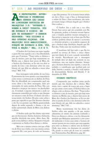 como

SER FIEL em tudo

A

8º dia | As reservas de deus - III
s reprovações, advertências e promessas
do Senhor são dadas
em linguagem definida em
Malaquias 3:8: “Roubará o
homem a Deus? Todavia, vós
Me roubais e dizeis: Em
que Te roubamos?” O Senhor
responde: “Nos dízimos e
nas ofertas alçadas. Com
maldição sois amaldiçoados,
porque Me roubais a Mim, vós,
toda a nação.” Mal. 3:8 e 9.
O Senhor do Céu lança um repto àqueles
a quem Ele tem suprido com a Sua liberalidade,
para que O provem. “Trazei todos os dízimos à
casa do tesouro, para que haja mantimento na
Minha casa, e depois fazei prova de Mim, diz
o Senhor dos Exércitos, se Eu não vos abrir as
janelas do Céu e não derramar sobre vós uma
bênção tal, que dela vos advenha a maior abastança.” Mal. 3:10.

Essa mensagem nada perdeu de sua força.
É justamente tão nova quanto a sua importância
como novas e contínuas são as dádivas de Deus.
Não há dificuldade em compreender qual seja
nosso dever à luz desta mensagem, dada por
intermédio do santo profeta de Deus. Não sois
deixados a tropeçar nas trevas e na desobediência. A verdade é exposta claramente e pode ser
claramente entendida por todos os que desejam
ser sinceros à vista de Deus. O dízimo de toda a
nossa renda é do Senhor. Ele põe a mão sobre a
parte que especificou que Lhe devemos devolver
e diz: Eu vos permito usar Minha generosidade,
depois de terdes separado o dízimo, e de vos
terdes apresentado diante de Mim com dádivas
e ofertas.

o que Lhe pertence. Se os homens forem infiéis
em dar a Deus o que é Seu; se desrespeitarem
a ordem de Deus a Seus mordomos, não terão
por muito tempo a bênção daquilo que o Senhor
Lhes confiou. ...
O Senhor deu a cada um a sua obra.
Devem Seus servos agir em sociedade com Ele.
Se quiserem, podem os homens recusar ligar-se
com o Criador; poderão recusar entregar-se ao
Seu serviço e negociar com os bens que Ele lhes
confiou; poderão deixar de exercer a economia
e o domínio próprio, e se poderão esquecer de
que o Senhor exige devolução daquilo que Ele
lhes deu. Todos esses são mordomos infiéis.
O mordomo fiel fará tudo o que lhe for
possível no serviço de Deus; o único objeto
que terá diante de si será a grande necessidade
do mundo. Reconhecerá que a mensagem
da verdade deve ser dada não somente na sua
vizinhança, mas nas regiões distantes. Sempre
que o homem alimenta esse espírito, o amor da
verdade e a santificação que receberá pela verdade, banirão a avareza, a fraude e toda espécie
de desonestidade. Review and Herald, 1º de
dezembro de 1896.

Ousado Repúdio

Compreendo que também estais proclamando que não devemos dar o dízimo. Meu
irmão, tirai o sapato de vossos pés, pois o lugar
em que estais é terra santa. O Senhor falou com
relação a dar os dízimos. Ele disse: “Trazei todos
os dízimos à casa do tesouro, para que haja mantimento na Minha casa, e depois fazei prova de
Mim, diz o Senhor dos Exércitos, se Eu vos não
abrir as janelas do Céu e não derramar sobre vós
uma bênção tal, que dela vos advenha a maior
abastança.” Mal. 3:10. ...
Muito recentemente tive luz direta do
Senhor sobre essa questão, a de que muitos
adventistas do sétimo dia estavam roubando a
Deus nos dízimos e ofertas, e me foi claramente
revelado que Malaquias apresentou o caso como
ele realmente é. Como ousa então o homem até
mesmo pensar em seu coração que uma sugestão
para reter os dízimos e ofertas vem do Senhor?
Onde, meu irmão, vos desviastes do caminho?
Oh, ponde os vossos pés de novo no caminho
reto! Testemunhos Para Ministros, pág. 60.

O Senhor pede que Seu dízimo seja entregue em Seu tesouro. Estrita, honesta e fielmente,
seja-Lhe devolvida esta parte. Além disso, Ele
pede vossas dádivas e ofertas. Ninguém é forçado
a apresentar ao Senhor Seus dízimos e ofertas.
Mas com a mesma certeza com que a Palavra de Deus nos é dada, com essa mesma certeza
requererá Ele, com juros, de todo ser humano,
29

 