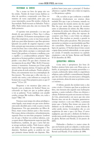 como

SER FIEL em tudo

Roubar a Deus

poderia haver juros sem o principal. O Senhor
adiantou o capital. DEle vem o êxito no negócio,
e a Ele pertence a glória.

Ter o nome no livro da igreja não vos
faz cristão. Tendes de trazer vossas dádivas ao
altar de sacrifício, cooperando com Deus no
máximo de vossa capacidade, para que, por
vosso intermédio, possa Ele revelar a beleza de
Sua verdade. Nada recuseis ao Salvador. Tudo é
dEle. Nada teríeis para dar, não vos tivesse Ele
dado primeiro.

Oh, se todos os que conhecem a verdade
tão-somente obedecessem aos ensinos dessa
verdade! Por que é que os homens, estando no
próprio limiar do mundo eterno são tão cegos?
Não há, por assim dizer, escassez de recursos
entre os adventistas do sétimo dia. Mas muitos
adventistas do sétimo dia deixam de reconhecer
a responsabilidade que sobre eles repousa de
cooperar com Deus e com Cristo na salvação
de almas. Não revelam ao mundo o grande interesse de Deus pelos pecadores. Não procuram
aproveitar ao máximo as oportunidades que lhes
são concedidas. Tem-se apoderado da igreja a
lepra do egoísmo. O Senhor Jesus Cristo curará
a igreja dessa terrível enfermidade, se esta quiser
ser curada. O remédio encontra-se no capítulo
cinqüenta e oito de Isaías. Review and Herald,
10 de dezembro de 1901.

O egoísmo tem penetrado e se tem apoderado do que pertence a Deus. Isso é cobiça,
que é idolatria. Os homens monopolizam o que
Deus lhes emprestou, como se isso fosse propriedade sua, para delas fazerem o que lhes aprouver.
Quando seu poder de angariar riquezas é satisfeito, pensam que suas posses os tornam valiosos
à vista de Deus. Isso é uma cilada, um engano de
Satanás. Que valem a pompa e a ostentação exteriores? Que ganham os homens e mulheres com
o orgulho e a condescendência própria? “Que
aproveita ao homem ganhar o mundo inteiro, se
perder a sua alma? Ou que dará o homem em
recompensa da sua alma?” Mat. 16:26. O tesouro
terreno é transitório. Somente por Cristo poderemos obter riquezas eternas. A riqueza que Ele
dá está acima de toda avaliação. Tendo achado a
Deus, sois sumamente ricos na contemplação de
Seu tesouro. “As coisas que o olho não viu, e o
ouvido não ouviu, e não subiram ao coração do
homem são as que Deus preparou para os que O
amam.” I Cor. 2:9.

Questão Séria

Coisa séria é apropriar-se dos bens do
Senhor, praticar furto para com Deus; pois, ao
fazê-lo, as percepções se tornam pervertidas e o
coração, endurecido. Quão árida é a experiência
religiosa, quão nublado o entendimento daquele
que não ama a Deus com amor puro e abnegado,
e que, portanto, deixa de amar ao próximo como
a si mesmo. ...
O último grande dia revelará tanto a eles
como a todo o Universo que bem se poderia ter
feito, não tivessem eles seguido suas inclinações
egoístas, e assim roubado a Deus nos dízimos e
ofertas. Poderiam ter posto seu tesouro no banco
do Céu, preservando-o em sacos que não envelhecem; mas, em vez de o fazerem, gastavam-no
consigo mesmos e com seus filhos, e pareciam
temer que o Senhor lhes tirasse um pouco do
dinheiro ou da influência, e assim tiveram de
sofrer perda eterna. Contemplem eles as conseqüências de reter o que é de Deus. O servo
negligente, que não põe o dinheiro do Senhor a
render juros, perde uma herança eterna no reino
da glória. Review and Herald, 22 de janeiro de
1895.

Perguntai a vós mesmos: Que estou eu
fazendo com os talentos do Senhor? Estais vos
colocando no lugar em que se podem aplicar
a vós as palavras: “Com maldição sois amaldiçoados, porque Me roubais a Mim, vós, toda a
nação”? Mal. 3:9.
Vivemos num tempo de solene privilégio e
santo legado, num tempo em que nosso destino
está sendo decidido para a vida ou para a morte.
Despertemos. Vós que pretendeis ser filhos de
Deus, trazei vossos dízimos para o Seu tesouro.
Dai vossas ofertas voluntária e abundantemente,
segundo Deus vos tem feito prosperar. Lembraivos de que o Senhor vos confiou talentos, com
os quais deveis diligentemente negociar para Ele.
Lembrai-vos, também, de que o servo fiel não
se arroga nenhum crédito. Todo louvor e glória
são dados ao Senhor: Tu me entregaste o Teu
depósito. Nenhum ganho se poderia ter sem
que primeiro tivesse havido um depósito. Não

Defraudar o Senhor é o maior crime de
que um homem pode ser culpado; e ainda assim
é esse pecado profunda e amplamente difundido.
Review and Herald, 13 de outubro de 1896.
30

 