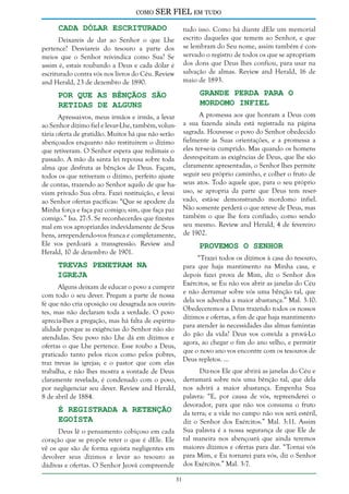 como

SER FIEL em tudo

Cada Dólar Escriturado

tudo isso. Como há diante dEle um memorial
escrito daqueles que temem ao Senhor, e que
se lembram do Seu nome, assim também é conservado o registro de todos os que se apropriam
dos dons que Deus lhes confiou, para usar na
salvação de almas. Review and Herald, 16 de
maio de 1893.

Deixareis de dar ao Senhor o que Lhe
pertence? Desviareis do tesouro a parte dos
meios que o Senhor reivindica como Sua? Se
assim é, estais roubando a Deus e cada dólar é
escriturado contra vós nos livros do Céu. Review
and Herald, 23 de dezembro de 1890.

Grande Perda Para o
Mordomo Infiel

Por que as Bênçãos São
Retidas de Alguns

A promessa aos que honram a Deus com
a sua fazenda ainda está registrada na página
sagrada. Houvesse o povo do Senhor obedecido
fielmente às Suas orientações, e a promessa a
eles ter-se-ia cumprido. Mas quando os homens
desrespeitam as exigências de Deus, que lhe são
claramente apresentadas, o Senhor lhes permite
seguir seu próprio caminho, e colher o fruto de
seus atos. Todo aquele que, para o seu próprio
uso, se apropria da parte que Deus tem reservado, está-se demonstrando mordomo infiel.
Não somente perderá o que reteve de Deus, mas
também o que lhe fora confiado, como sendo
seu mesmo. Review and Herald, 4 de fevereiro
de 1902.

Apressai-vos, meus irmãos e irmãs, a levar
ao Senhor dízimo fiel e levar-Lhe, também, voluntária oferta de gratidão. Muitos há que não serão
abençoados enquanto não restituírem o dízimo
que retiveram. O Senhor espera que redimais o
passado. A mão da santa lei repousa sobre toda
alma que desfruta as bênçãos de Deus. Façam,
todos os que retiveram o dízimo, perfeito ajuste
de contas, trazendo ao Senhor aquilo de que haviam privado Sua obra. Fazei restituição, e levai
ao Senhor ofertas pacíficas: “Que se apodere da
Minha força e faça paz comigo; sim, que faça paz
comigo.” Isa. 27:5. Se reconhecerdes que fizestes
mal em vos apropriardes indevidamente de Seus
bens, arrependendo-vos franca e completamente,
Ele vos perdoará a transgressão. Review and
Herald, 10 de dezembro de 1901.

Provemos o Senhor

“Trazei todos os dízimos à casa do tesouro,
para que haja mantimento na Minha casa, e
depois fazei prova de Mim, diz o Senhor dos
Exércitos, se Eu não vos abrir as janelas do Céu
e não derramar sobre vós uma bênção tal, que
dela vos advenha a maior abastança.” Mal. 3:10.
Obedeceremos a Deus trazendo todos os nossos
dízimos e ofertas, a fim de que haja mantimento
para atender às necessidades das almas famintas
do pão da vida? Deus vos convida a prová-Lo
agora, ao chegar o fim do ano velho, e permitir
que o novo ano vos encontre com os tesouros de
Deus repletos. ...

Trevas Penetram na
Igreja

Alguns deixam de educar o povo a cumprir
com todo o seu dever. Pregam a parte de nossa
fé que não cria oposição ou desagrada aos ouvintes, mas não declaram toda a verdade. O povo
aprecia-lhes a pregação, mas há falta de espiritualidade porque as exigências do Senhor não são
atendidas. Seu povo não Lhe dá em dízimos e
ofertas o que Lhe pertence. Esse roubo a Deus,
praticado tanto pelos ricos como pelos pobres,
traz trevas às igrejas; e o pastor que com elas
trabalha, e não lhes mostra a vontade de Deus
claramente revelada, é condenado com o povo,
por negligenciar seu dever. Review and Herald,
8 de abril de 1884.

Diz-nos Ele que abrirá as janelas do Céu e
derramará sobre nós uma bênção tal, que dela
nos advirá a maior abastança. Empenha Sua
palavra: “E, por causa de vós, repreenderei o
devorador, para que não vos consuma o fruto
da terra; e a vide no campo não vos será estéril,
diz o Senhor dos Exércitos.” Mal. 3:11. Assim
Sua palavra é a nossa segurança de que Ele de
tal maneira nos abençoará que ainda teremos
maiores dízimos e ofertas para dar. “Tornai vós
para Mim, e Eu tornarei para vós, diz o Senhor
dos Exércitos.” Mal. 3:7.

É Registrada a Retenção
Egoísta

Deus lê o pensamento cobiçoso em cada
coração que se propõe reter o que é dEle. Ele
vê os que são de forma egoísta negligentes em
devolver seus dízimos e levar ao tesouro as
dádivas e ofertas. O Senhor Jeová compreende
31

 