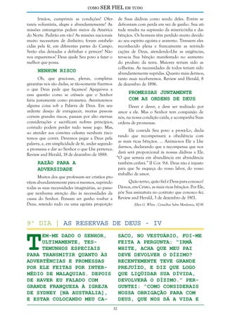 como

SER FIEL em tudo

Irmãos, cumprireis as condições? Ofertareis voluntária, alegre e abundantemente? As
missões estrangeiras pedem meios da América
do Norte. Pedirão em vão? As missões nacionais
muito necessitam de dinheiro; foram estabelecidas pela fé, em diferentes partes do Campo.
Serão elas deixadas a definhar e perecer? Não
nos ergueremos? Deus ajude Seu povo a fazer o
melhor que possa.

de Suas dádivas como sendo deles. Porém se
defrontam com perda em vez de ganho. Sua atitude resulta na supressão da misericórdia e das
bênçãos. Os homens têm perdido muito devido
ao seu espírito egoísta e avarento. Tivessem eles
reconhecido plena e francamente as reivindicações de Deus, atendendo-Lhe as exigências,
ter-se-ia Sua bênção manifestado no aumento
do produto da terra. Maiores teriam sido as
colheitas. As necessidades de todos teriam sido
abundantemente supridas. Quanto mais dermos,
tanto mais receberemos. Review and Herald, 8
de dezembro de 1896.

Nenhum Risco

Oh, que graciosas, plenas, completas
garantias nos são dadas, se tão-somente fizermos
o que Deus pede que façamos! Apegai-vos a
essa questão como se crêsseis que o Senhor
faria justamente como prometeu. Aventuremos
alguma coisa sob a Palavra de Deus. Em seu
ardente desejo de enriquecer, muitas pessoas
correm grandes riscos, passam por alto eternas
considerações e sacrificam nobres princípios,
contudo podem perder tudo nesse jogo. Mas,
ao atender aos convites celestes nenhum risco
temos que correr. Devemos pegar a Deus pela
palavra, e, em simplicidade de fé, andar segundo
a promessa e dar ao Senhor o que Lhe pertence.
Review and Herald, 18 de dezembro de 1888.

Razão Para a
Adversidade

Muitos dos que professam ser cristãos provêem abundantemente para si mesmos, suprindo
todas as suas necessidades imaginárias, ao passo
que nenhuma atenção dão às necessidades da
causa do Senhor. Pensam ser ganho roubar a
Deus, retendo tudo ou uma egoísta proporção

Promessas Juntamente
com as Ordens de Deus

Dever é dever, e deve ser realizado por
amor a ele. Mas o Senhor tem compaixão de
nós, na nossa condição caída, e acompanha Suas
ordens de promessas.
Ele convida Seu povo a prová-Lo, declarando que recompensará a obediência com
as mais ricas bênçãos. ... Anima-nos Ele a Lhe
darmos, declarando que a recompensa que nos
dará será proporcional às nossas dádivas a Ele.
“O que semeia em abundância em abundância
também ceifará.” II Cor. 9:6. Deus não é injusto
para que Se esqueça do vosso labor, do vosso
trabalho de amor.
Quão terno, quão fiel é Deus para conosco!
Dá-nos, em Cristo, as mais ricas bênçãos. Por Ele,
põe Sua assinatura no contrato que conosco fez.
Review and Herald, 3 de dezembro de 1901.
Ellen G. White - Conselhos Sobre Mordomia, 82-91

T

9º dia | As reservas de deus - IV

em-me dado o Senhor,
ultimamente, testemunhos especiais
para transmitir quanto às
advertências e promessas
por Ele feitas por intermédio de Malaquias. Depois
de haver eu falado com
grande franqueza à igreja
de Sydney [na Austrália],
e estar colocando meu ca-

saco, no vestuário, foi-me
feita a pergunta: “Irmã
White, acha que meu pai
deve devolver o dízimo?
Recentemente teve grande
prejuízo, e diz que logo
que liqüidar sua dívida,
devolverá o dízimo.” Perguntei: “Como considerais
nossa obrigação para com
Deus, que nos dá a vida e
32

 