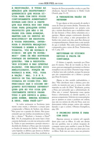 como

SER FIEL em tudo

a respiração, e todas as
bênçãos que desfrutamos?
Quereríeis que nossa dívida para com Deus fosse
continuamente aumentando?
Roubar-Lhe-íeis a parte
que Ele nunca nos deu para
usar para qualquer outro
propósito que não o de
fazer Sua obra avançar,
manter-Lhe os servos no
ministério? Em resposta
à vossa pergunta, interroga o profeta Malaquias:
‘Roubará o homem a Deus?
Todavia, vós Me roubais e
dizeis: Em que Te roubamos?’ como se não houvesse
vontade de entender essa
questão. Vem a resposta:
‘Nos dízimos e nas ofertas
alçadas. Com maldição sois
amaldiçoados, porque Me
roubais a Mim, vós, toda
a nação.’ Mal. 3:8 e 9.
Depois de tal declaração,
ousaria eu dizer-vos: Não
precisais dar o dízimo enquanto estiverdes devendo?
Quer que eu vos diga que
certamente deveis pagar
tudo o que deveis a qualquer homem, embora roubeis
a Deus, para fazê-lo?”

bênçãos de Deus prometidas a todos os que Lhe
obedecem. Special Testimony to Battle Creek
Church, págs. 9 e 10.

A Verdadeira Razão de
Reterem

Vi que alguns se têm escusado de ajudar à
causa de Deus por terem dívidas. Tivessem eles
examinado cuidadosamente seu próprio coração, e teriam descoberto que a verdadeira razão
de não levarem a Deus oferta voluntária era o
egoísmo. Alguns sempre continuarão devendo.
Devido à sua cobiça, a mão prosperadora do
Senhor não estará com eles, para lhes abençoar
os empreendimentos. Amam mais a este mundo
do que à verdade. Não estão sendo habilitados
e preparados para o reino de Deus. Testimonies,
vol. 1, pág. 225.

Retiveram os Dízimos
Devido à Falta de
Confiança

O dízimo é sagrado, reservado por Deus
para Si mesmo. Tem de ser trazido ao Seu tesouro, para ser empregado em manter os obreiros
evangélicos em seu labor. Durante longo tempo
o Senhor tem sido roubado, porque há pessoas
que não compreendem ser o dízimo a porção
que Deus Se reserva.

Se todos aceitassem as Escrituras justamente como rezam, e abrissem o coração para
compreender a Palavra do Senhor, não diriam:
“Não posso ver a questão do dízimo. Não posso
entender que nas minhas circunstâncias eu deva
dar o dízimo.” “Roubará o homem a Deus?”
Mal. 3:8. A conseqüência de assim fazer é francamente declarada, e eu não me arriscaria a sofrêla. Todos os que assumirem a posição sincera e
decidida de obedecer a Deus; que não tomarem
os fundos de reserva do Senhor - Seu dinheiro
- para liqüidar os débitos; que derem ao Senhor
a parte que Ele reclama como Sua, receberão as
33

Alguns se têm sentido mal-satisfeitos, e
dito: “Não devolverei mais o dízimo; pois não
confio na maneira por que as coisas são administradas na sede da Obra.” Roubareis, porém,
a Deus, por pensardes que a administração da
Obra não é correta? Apresentai vossa queixa
franca e abertamente, no devido espírito, e às
pessoas competentes. Solicitai em vossas petições
que se ajustem as coisas e ponham em ordem;
mas não vos retireis da obra de Deus, nem vos
demonstreis infiéis porque outros não estejam
fazendo o que é correto. Obreiros Evangélicos,
pág. 226.

O Primeiro Dever é Para
com Deus

Algumas pessoas se sentem sob sagrado
dever para com os filhos. A cada um devem
dar seu quinhão, mas se acham incapazes de
conseguir meios para auxiliar à causa de Deus.
Dão a desculpa de que têm um dever para com
os filhos. Pode isso ser certo, mas seu primeiro

 