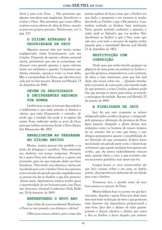 como

SER FIEL em tudo

dever é para com Deus. ... Não permitais que pensas repletas de boas coisas que o Senhor vos
alguém introduza suas exigências, levando-vos a tem dado, e perguntai a vós mesmos se tendes
roubar a Deus. Não permitais que vossos filhos devolvido ao Doador o que a Ele pertence. Caso
roubem vossas ofertas do altar de Deus, usando- tenhais roubado ao Senhor, fazei restituição.
as para seu próprio proveito. Testimonies, vol. 1, Tanto quanto possível, endireitai o passado, e
pág. 220.
então pedi ao Salvador que vos perdoe. Não
devolvereis ao Senhor o que é Seu, antes que
O Dízimo Atrasado é
este ano, com todo o seu peso de registro tenha
Propriedade de Deus
passado para a eternidade? Review and Herald,
23 de dezembro de 1902.
Algumas pessoas têm por muito tempo
negligenciado tratar honestamente com seu
Restituição com
Criador. Deixando de separar o dízimo semanalContrição
mente, permitiram que este se acumulasse, até
Onde quer que tenha havido qualquer nealcançar uma grande quantia, e agora relutam
muito em endireitar a questão. Conservam esse gligência de vossa parte em restituir ao Senhor o
dízimo atrasado, usando-o como se fosse deles. que Lhe pertence, arrependei-vos, com contrição
Mas é a propriedade de Deus, que eles têm recu- de alma, e fazei restituição, para que Sua malsado pôr no Seu tesouro. Review and Herald, 23 dição não recaia sobre vós. ... Quando tiverdes
de dezembro de 1890.
feito o possível, de vossa parte, não retendo nada
do que pertence a vosso Criador, podereis pedirDevem os Descuidados
Lhe que proveja os meios para enviar ao mundo
e Indiferentes Redimir
a mensagem da verdade. Review and Herald, 20
sua Honra
de janeiro de 1885.

Lembrem-se os que se tornam descuidados
A Fidelidade de Jacó
e indiferentes e que estão retendo os dízimos e
Jacó fez seu voto enquanto se achava
ofertas, que estão bloqueando o caminho, de
modo que a verdade não pode ir às regiões dis- refrigerado pelos orvalhos da graça, e revigorado
tantes. É-me ordenado apelar ao povo de Deus pela presença e afirmação da promessa de Deus.
para que redima sua honra dando a Deus dízimo Após haver-se dissipado a glória divina, teve
tentações, como os homens de nossos tempos;
fiel. Manuscrito 44, 1905.
foi no entanto fiel ao voto que fizera, e não
Empalidecem ao Pensarem abrigou pensamentos quanto à possibilidade de
ser libertado do que prometera. Poderia haver
no Dízimo Retido
raciocinado em grande parte como o fazem hoje
Muitas, muitas pessoas têm perdido o esos homens, que aquela revelação fora apenas um
pírito de abnegação e sacrifício. Têm enterrado
sonho, que ele estava indevidamente emocioseu dinheiro nas posses temporais. Homens
nado quando fizera o voto, e que portanto não
há a quem Deus tem abençoado e a quem está
era necessário guardá-lo; mas assim não fez.
provando, para ver que resposta darão aos Seus
Longos foram os anos transcorridos até
benefícios. Têm retido seus dízimos e ofertas até
sua dívida para com o Senhor Deus dos exércitos que Jacó ousasse volver a seu país; ao fazê-lo,
se ter tornado tão grande que eles empalideceram porém, desempenhou-se fielmente de sua dívida
ao pensar em dar ao Senhor o que Lhe pertence para com o Senhor.
- dízimo justo. Apressai-vos, irmãos, tendes agora
Tornara-se rico, e grande soma de seus
a oportunidade de ser honestos para com Deus; bens passou ao tesouro de Deus.
não demoreis. General Conference Daily BulleMuitos falham hoje no ponto em que Jacó
tin, 28 de fevereiro de 1893.
teve êxito. Aqueles a quem Deus tem dado mais,
Enfrentando o Novo Ano
têm mais forte inclinação de reter o que possuem,
Que é feito de vossa mordomia? Roubastes visto deverem dar importância proporcional a
seus bens. Jacó deu o dízimo de tudo quanto
a Deus no ano passado, nos dízimos e ofertas?
possuía, e depois calculou o dízimo que usara,
Olhai para vossos celeiros, para vossas des- e deu ao Senhor o lucro daquilo que estivera
34

 