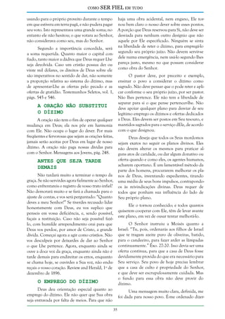 como

SER FIEL em tudo

usando para o próprio proveito durante o tempo haja uma obra acidental, nem engano, Ele torem que estivera em terra pagã, e não pudera pagar nou bem claro o nosso dever sobre esses pontos.
seu voto. Isto representava uma grande soma; no A porção que Deus reservou para Si, não deve ser
entanto ele não hesitou; o que votara ao Senhor, desviada para nenhum outro desígnio que não
não considerava como seu, mas do Senhor.
aquele por Ele especificado. Ninguém se sinta
Segundo a importância concedida, será na liberdade de reter o dízimo, para empregá-lo
a soma requerida. Quanto maior o capital con- segundo seu próprio juízo. Não devem servir-se
fiado, tanto maior a dádiva que Deus requer Lhe dele numa emergência, nem usá-lo segundo lhes
seja devolvida. Caso um cristão possua dez ou pareça justo, mesmo no que possam considerar
vinte mil dólares, os direitos de Deus sobre ele como obra do Senhor.
são imperativos no sentido de dar, não somente
a proporção relativa ao sistema do dízimo, mas
de apresentar-Lhe as ofertas pelo pecado e as
ofertas de gratidão. Testemunhos Seletos, vol. 1,
págs. 545 e 546.

O pastor deve, por preceito e exemplo,
ensinar o povo a considerar o dízimo como
sagrado. Não deve pensar que o pode reter e aplicar conforme o seu próprio juízo, por ser pastor.
Não lhes pertence. Ele não tem a liberdade de
separar para si o que pense pertencer-lhe. Não
deve apoiar qualquer plano para desviar de seu
legítimo emprego os dízimos e ofertas dedicados
a Deus. Eles devem ser postos em Seu tesouro, e
mantidos sagrados para o serviço dEle, de acordo
com o que designou.

A Oração não Substitui
o Dízimo

A oração não tem o fim de operar qualquer
mudança em Deus; ela nos põe em harmonia
com Ele. Não ocupa o lugar do dever. Por mais
freqüentes e fervorosas que sejam as orações feitas,
jamais serão aceitas por Deus em lugar de nosso
dízimo. A oração não paga nossas dívidas para
com o Senhor. Mensagens aos Jovens, pág. 248.

Deus deseja que todos os Seus mordomos
sejam exatos no seguir os planos divinos. Eles
não devem alterar os mesmos para praticar alguns atos de caridade, ou dar algum donativo ou
oferta quando e como eles, os agentes humanos,
acharem oportuno. É um lamentável método da
parte dos homens, procurarem melhorar os planos de Deus, inventando expedientes, tirando
uma média de seus bons impulsos, contrapondoos às reivindicações divinas. Deus requer de
todos que ponham sua influência do lado de
Seu próprio plano.

Antes que Seja Tarde
Demais

Não tardará muito a terminar o tempo da
graça. Se não servirdes agora fielmente ao Senhor,
como enfrentareis o registro de vosso trato infiel?
Não demorará muito e se fará a chamada para o
ajuste de contas, e vos será perguntado: “Quanto
deves a meu Senhor?” Se tiverdes recusado lidar
honestamente com Deus, eu vos suplico que
penseis em vossa deficiência, e, sendo possível,
façais a restituição. Caso não seja possível fazêlo, com humilde arrependimento orai para que
Deus vos perdoe, por amor de Cristo, a grande
dívida. Começai agora a agir como cristãos. Não
vos desculpeis por deixardes de dar ao Senhor
o que Lhe pertence. Agora, enquanto ainda se
ouve a doce voz da graça, enquanto ainda não é
tarde demais para endireitar os erros, enquanto
se chama hoje, se ouvirdes a Sua voz, não endureçais o vosso coração. Review and Herald, 1º de
dezembro de 1896.

Ele o tornou conhecido; e todos quantos
quiserem cooperar com Ele, têm de levar avante
este plano, em vez de ousar tentar melhorá-lo.
O Senhor instruiu a Moisés quanto a
Israel: “Tu, pois, ordenarás aos filhos de Israel
que te tragam azeite puro de oliveiras, batido,
para o candeeiro, para fazer arder as lâmpadas
continuamente.” Êxo. 27:20. Isso devia ser uma
oferta contínua, para que a casa de Deus fosse
devidamente provida do que era necessário para
Seu serviço. Seu povo de hoje precisa lembrar
que a casa de culto é propriedade do Senhor,
e que deve ser escrupulosamente cuidada. Mas
o fundo para essa obra não deve provir do
dízimo.

O Emprego do Dízimo

Deus deu orientação especial quanto ao
emprego do dízimo. Ele não quer que Sua obra
seja entravada por falta de meios. Para que não

Uma mensagem muito clara, definida, me
foi dada para nosso povo. É-me ordenado dizer35

 