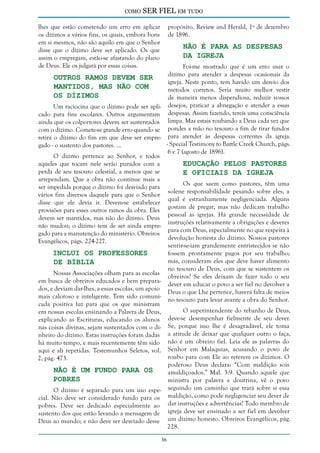 como

SER FIEL em tudo

lhes que estão cometendo um erro em aplicar
os dízimos a vários fins, os quais, embora bons
em si mesmos, não são aquilo em que o Senhor
disse que o dízimo deve ser aplicado. Os que
assim o empregam, estão-se afastando do plano
de Deus. Ele os julgará por essas coisas.

propósito. Review and Herald, 1º de dezembro
de 1896.

Não é Para as Despesas
da Igreja

Foi-me mostrado que é um erro usar o
dízimo para atender a despesas ocasionais da
Outros Ramos Devem Ser
igreja. Neste ponto, tem havido um desvio dos
Mantidos, mas não com
métodos corretos. Seria muito melhor vestir
os Dízimos
de maneira menos dispendiosa, reduzir vossos
Um raciocina que o dízimo pode ser apli- desejos, praticar a abnegação e atender a essas
cado para fins escolares. Outros argumentam despesas. Assim fazendo, tereis uma consciência
ainda que os colportores devem ser sustentados limpa. Mas estais roubando a Deus cada vez que
com o dízimo. Comete-se grande erro quando se pondes a mão no tesouro a fim de tirar fundos
retira o dízimo do fim em que deve ser empre- para atender às despesas correntes da igreja.
- Special Testimony to Battle Creek Church, págs.
gado - o sustento dos pastores. ...
6 e 7 (agosto de 1896).
O dízimo pertence ao Senhor, e todos
aqueles que tocam nele serão punidos com a
Educação Pelos Pastores
perda de seu tesouro celestial, a menos que se
e Oficiais da Igreja
arrependam. Que a obra não continue mais a
Os que saem como pastores, têm uma
ser impedida porque o dízimo foi desviado para
solene responsabilidade pesando sobre eles, a
vários fins diversos daquele para que o Senhor
qual é estranhamente negligenciada. Alguns
disse que ele devia ir. Devem-se estabelecer
gostam de pregar, mas não dedicam trabalho
provisões para esses outros ramos da obra. Eles
pessoal às igrejas. Há grande necessidade de
devem ser mantidos, mas não do dízimo. Deus
instruções relativamente a obrigações e deveres
não mudou; o dízimo tem de ser ainda emprepara com Deus, especialmente no que respeita à
gado para a manutenção do ministério. Obreiros
devolução honesta do dízimo. Nossos pastores
Evangélicos, págs. 224-227.
sentir-se-iam grandemente entristecidos se não
Inclui os Professores
fossem prontamente pagos por seu trabalho;
mas, consideram eles que deve haver alimento
de Bíblia
no tesouro de Deus, com que se sustentem os
Nossas Associações olham para as escolas
obreiros? Se eles deixam de fazer todo o seu
em busca de obreiros educados e bem preparadever em educar o povo a ser fiel no devolver a
dos, e deviam dar-lhes, a essas escolas, um apoio
Deus o que Lhe pertence, haverá falta de meios
mais caloroso e inteligente. Tem sido comunino tesouro para levar avante a obra do Senhor.
cada positiva luz para que os que ministram
O superintendente do rebanho de Deus,
em nossas escolas ensinando a Palavra de Deus,
deve-se desempenhar fielmente de seu dever.
explicando as Escrituras, educando os alunos
nas coisas divinas, sejam sustentados com o di- Se, porque isso lhe é desagradável, ele toma
nheiro do dízimo. Estas instruções foram dadas a atitude de deixar que qualquer outro o faça,
há muito tempo, e mais recentemente têm sido não é um obreiro fiel. Leia ele as palavras do
aqui e ali repetidas. Testemunhos Seletos, vol. Senhor em Malaquias, acusando o povo de
roubo para com Ele ao reterem os dízimos. O
2, pág. 473.
poderoso Deus declara: “Com maldição sois
Não é um Fundo Para os
amaldiçoados.” Mal. 3:9. Quando aquele que
Pobres
ministra por palavra e doutrina, vê o povo
O dízimo é separado para um uso espe- seguindo um caminho que trará sobre si essa
cial. Não deve ser considerado fundo para os maldição, como pode negligenciar seu dever de
pobres. Deve ser dedicado especialmente ao dar instruções e advertências? Todo membro de
sustento dos que estão levando a mensagem de igreja deve ser ensinado a ser fiel em devolver
Deus ao mundo; e não deve ser desviado desse um dízimo honesto. Obreiros Evangélicos, pág.
228.
36

 