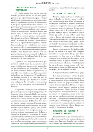 como

SER FIEL em tudo

Instruindo Novos
Conversos

sem reservas, a Deus. Obreiros Evangélicos, págs.
369-371.

O Dever do Pastor

O obreiro nunca deve deixar parte do
trabalho por fazer, porque esta lhe não agrade,
pensando que o pastor que vier depois a fará por
ele. Quando assim acontece, se vem um segundo
pastor, e apresenta as exigências de Deus quanto
a Seu povo, alguns voltam atrás, dizendo: “O
pastor que nos trouxe a verdade, não mencionou
essas coisas.” E se escandalizam com a palavra.
Alguns recusam aceitar o sistema do dízimo; afastam-se, e não se unem mais com os que crêem
na verdade e a amam. Quando outros pontos
lhes são expostos, dizem: “Não nos foi ensinado
assim”, e hesitam em avançar. Quanto melhor
teria sido se o primeiro mensageiro da verdade
houvesse educado fiel e cabalmente esses conversos quanto a todos os assuntos essenciais, mesmo
que poucos se houvessem unido à igreja pelo seu
trabalho. Deus ficaria mais satisfeito com seis
pessoas inteiramente convertidas à verdade, do
que com sessenta fazendo profissão de fé, mas
não estando de fato convertidas.

Nomeie a igreja pastores ou anciãos que
sejam dedicados ao Senhor Jesus, e cuidem
esses homens de que se escolham oficiais que se
encarreguem fielmente do trabalho de recolher
o dízimo. Se os pastores não se demonstrarem
aptos para o cargo, se deixarem de apresentar
à igreja a importância de devolver ao Senhor o
que Lhe pertence, se não cuidarem de que os
oficiais que estão sob suas ordens sejam fiéis,
e que o dízimo seja trazido, estão em perigo.
Estão negligenciando uma questão que envolve
uma bênção ou maldição para a igreja. Devem
ser afastados de sua responsabilidade, e outros
homens devem ser experimentados e provados.
Devem os mensageiros do Senhor cuidar
de que os membros da igreja Lhe cumpram
fielmente as ordens. Deus diz que deve haver
mantimento em Sua casa, e se se lidar indevidamente com o dinheiro do tesouro, se se
considerar direito as pessoas usarem o dízimo
como quiserem, o Senhor não poderá abençoar.
Ele não pode suster os que pensam poder fazer
o que querem com o que Lhe pertence. Review
and Herald, 1º de dezembro de 1896.

É parte da obra do pastor ensinar os que
aceitam a verdade mediante seus esforços, a trazerem os dízimos ao tesouro, como testemunho
de que reconhecem sua dependência de Deus.
Os recém-conversos devem ser plenamente esclarecidos com relação ao seu dever de devolver
ao Senhor o que Lhe pertence. O mandamento
de devolver o dízimo é tão claro, que não há
sombra de desculpa para desatendê-lo. Aquele
que negligencia dar instruções a esse respeito,
deixa por fazer uma parte importantíssima de
sua obra.

A Responsabilidade dos Oficiais da Igreja
É o dever dos anciãos e oficiais da igreja
instruir o povo nessa importante questão, e pôr
as coisas em ordem. Como coobreiros de Deus,
devem os oficiais da igreja ser corretos nesse
assunto claramente revelado. Devem os próprios
pastores ser estritos quanto a executar ao pé da
letra os preceitos da Palavra de Deus. Os que
ocupam posição de responsabilidade na igreja
não devem ser negligentes, devem antes fazer
com que os membros sejam fiéis em cumprir
esse dever. ... Sigam os anciãos e oficiais da igreja
a orientação da Palavra Sagrada, e insistam com
os membros sobre a necessidade de ser fiéis em
pagar os votos, dízimos e ofertas. Review and
Herald, 17 de dezembro de 1889.

Os pastores devem procurar também impressionar o povo com respeito à importância de
tomarem outras responsabilidades em relação
à obra de Deus. Ninguém é isento da obra de
liberalidade. Deve-se ensinar ao povo que cada
departamento da causa de Deus lhes deve merecer o apoio e atrair o interesse. O grande campo
missionário acha-se aberto diante de nós, e esse
assunto deve ser agitado, agitado, uma e outra
vez. Deve-se fazer o povo compreender que não
serão os ouvintes, mas os praticantes da Palavra,
os que hão de alcançar a vida eterna. E é mister
que se lhes ensine também que os que se tornam
participantes da graça de Cristo, não somente devem partilhar seus recursos para o avançamento
da verdade, mas cumpre-lhes entregar-se também,

Ensinar os Pobres a
Serem Liberais

Freqüentemente os que recebem a verdade
se acham entre os pobres do mundo; não devem,
porém, fazer disso uma desculpa para negligenciar os deveres que sobre eles recaem em vista da
37

 