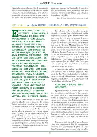 como

SER FIEL em tudo

preciosa luz que receberam. Não devem permitir
que a pobreza os impeça de depositar um tesouro
no Céu. As bênçãos ao alcance do rico, acham-se
também ao seu alcance. Se são fiéis no emprego
do pouco que possuem, seu tesouro no Céu

aumentará segundo sua fidelidade. É o motivo
pelo qual trabalham, não a quantidade feita, que
torna sua oferta valiosa à vista do Céu. Obreiros
Evangélicos, pág. 222.
Ellen G. White - Conselhos Sobre Mordomia, 96-107

E

10º dia | A Cada Homem Segundo a sua Capacidade
stamos nós, como indivíduos, examinando a
Palavra de Deus cuidadosamente e com oração,
para não nos afastarmos
de seus preceitos e exigências? O Senhor não nos
contemplará com prazer se
retivermos qualquer coisa,
seja pequena ou grande, que
Lhe deva ser devolvida. Se
desejarmos gastar dinheiro
para satisfazer nossas
próprias inclinações, pensemos no bem que, com esse
dinheiro, poderíamos fazer.
Separemos, para o Mestre,
quantias pequenas e grandes,
a fim de que a obra possa
ser edificada em outros
lugares. Caso gastemos de
forma egoísta o dinheiro
tão necessário, o Senhor
não nos abençoará com o Seu
louvor, nem o poderá fazer.
Como despenseiros da graça de Deus,
estamos lidando com o dinheiro do Senhor.
Muito, muitíssimo significa para nós sermos
fortalecidos, dia a dia, pela Sua abundante graça,
sermos capazes de compreender Sua vontade,
sermos achados fiéis tanto no pouco como no
muito. Quando tal for a nossa experiência, o
serviço de Cristo será para nós uma realidade.
Deus requer isso de nós, e diante dos anjos e dos
homens devemos revelar nossa gratidão pelo que
Ele tem feito por nós. A benevolência de Deus
para conosco, devemos nós retribuir em louvor
e atos de misericórdia. ...

Reconhecem todos os membros da igreja
que tudo o que têm lhes é dado para ser usado
e aperfeiçoado para a glória de Deus? Deus tem
uma conta fiel com todo ser humano de nosso
mundo. E, quando o dia de ajuste de contas
chegar, não reclamará o mordomo fiel crédito algum para si. Não dirá: “Meu talento”; mas “Teu
talento ganhou” outros talentos. Sabe que sem
que lhe fosse confiado o dom, nenhum aumento
poderia ter havido. Pensa que no desempenho
fiel de sua mordomia nada mais fez que seu
dever. O capital era do Senhor, e pelo Seu poder
foi habilitado a com ele negociar com êxito. Seu
nome apenas deve ser glorificado. Sabe que
sem o capital que lhe foi confiado entraria em
bancarrota para a eternidade.
A aprovação do Senhor é recebida quase
com surpresa, não é portanto esperada. Mas
Cristo lhe diz: “Bem está, bom e fiel servo. Sobre
o pouco foste fiel, sobre muito te colocarei; entra
no gozo do teu Senhor.” Mat. 25:23. Review and
Herald, 12 de setembro de 1899.

Como Deus Prova Seus
Mordomos

Quão inclinado é o homem a pôr as afeições nas coisas terrenas! Absorve-se-lhe a atenção
em casas e terras, e o dever para com os semelhantes é negligenciado; sua própria salvação é
tratada como se fosse coisa de pouca conseqüência, sendo esquecidas as reivindicações de Deus
sobre ele. Os homens apegam-se aos tesouros
terrenos com tanta tenacidade como se os pudessem reter para sempre. Parecem pensar que
têm o direito de fazer com seus meios o que bem
lhes aprouver, não importando o que o Senhor
tenha ordenado ou qual seja a necessidade de
seus semelhantes.
Esquecem-se de que tudo o que reclamam
como seu, simplesmente lhes foi entregue em
confiança. São despenseiros da graça de Deus.
Deus lhes confiou esse tesouro para prová-los,

38

 