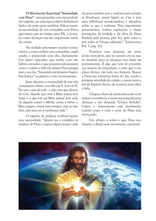 O Movimento Espiritual “Intimidade
com Deus”, vem preencher esta necessidade
tão urgente, em uma época difícil da humanidade e de nosso povo também. Fala-se muito
na necessidade de ter comunhão com Deus,
que temos que ter tempo para Ele, e pouco
no como alcançar esta tão importante tarefa
do cristão.
Na verdade precisamos ensinar nossos
irmãos a como realizar esta comunhão, explicando, e praticando com eles, diariamente.
Um plano educativo que venha criar um
hábito em todos e que possamos demonstrar
como o cristão é feliz em deixar Deus programar o seu dia, “buscando em primeiro lugar a
Sua Justiça” na prática, e não teoricamente.

dia para meditar orar e também para estudar
as Escrituras, estará ligado ao Céu e terá
uma influência transfomadora e salvadora
sobre os que o rodeiam. Terá importantes
pensamentos, nobres aspirações e claras
percepções da verdade e da obra de Deus.
Anelará pela pureza, pela luz, pelo amor e
por todas as Graças celestiais.” Testimonies,
Vol. 5, pág. 112.

Trazemos uma proposta até certo
ponto inovadora, não no assunto em si, mas
na maneira para se alcançar essa meta importantíssima. É algo que vem de encontro
aos anseios da irmandade, e creio que é um
plano divino, em todo seu formato. Buscar
a Deus nas primeiras horas do dia, sendo a
Jesus descreve a necessidade de um rela- primeira atividade do cristão, e assim ouvir a
cionamento diário com Ele em S. João 6:35: voz do Espírito Santo, de maneira mais clara
“Eu sou o pão da vida - o pão vivo que desceu e bela.
do Céu. Aquele que vem a Mim nunca terá
Chegou a hora de praticarmos isto com
fome e o que crê em Mim jamais terá sede. ênfase e veemência, e assim nos preparar para
Se alguém comer a Minha carne e beber o alcançar a tão desejada “Chuva Serôdia”.
Meu sangue, viverá para sempre, mas se não Calma e serenamente este movimento
fizer, não terá em si nenhuma vida.”
tomará corpo e toda o povo de Deus será
O espírito de profecia também exorta abençoado.
essa necessidade: “Quem usa a completa arUm abraço a todos e que Deus nos
madura de Deus e separa algum tempo cada ilumine e dirija neste movimento espiritual.

 
