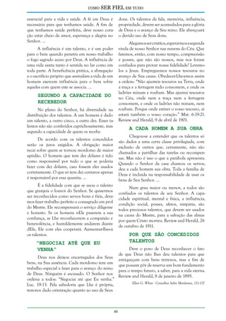 como

SER FIEL em tudo

essencial para a vida e saúde. A fé em Deus é
necessária para que tenhamos saúde. A fim de
que tenhamos saúde perfeita, deve nosso coração estar cheio de amor, esperança e alegria no
Senhor. ...

dons. Os talentos da fala, memória, influência,
propriedade, devem ser acumulados para a glória
de Deus e o avanço de Seu reino. Ele abençoará
o devido uso de Seus dons.
Alegamos ser cristãos, esperarmos a segunda
vinda de nosso Senhor nas nuvens do Céu. Que
faremos, então, com nosso tempo, compreensão
e posses, que não são nossos, mas nos foram
confiados para provar nossa fidelidade? Levemolos a Jesus. Empreguemos nossos tesouros no
avanço de Sua causa. Obedecer-Lhe-emos assim
a ordem: “Não ajunteis tesouros na Terra, onde
a traça e a ferrugem tudo consomem, e onde os
ladrões minam e roubam. Mas ajuntai tesouros
no Céu, onde nem a traça nem a ferrugem
consomem, e onde os ladrões não minam, nem
roubam. Porque onde estiver o vosso tesouro, aí
estará também o vosso coração.” Mat. 6:19-21.
Review and Herald, 9 de abril de 1901.

A influência é um talento, e é um poder
para o bem quando penetra em nosso trabalho
o fogo sagrado aceso por Deus. A influência de
uma vida santa tanto é sentida no lar como em
toda parte. A beneficência prática, a abnegação
e o sacrifício próprio que assinalam a vida de um
homem exercem influência para o bem sobre
aqueles com quem este se associa. ...

Segundo a Capacidade do
Recebedor

No plano do Senhor, há diversidade na
distribuição dos talentos. A um homem é dado
um talento, a outro cinco, a outro dez. Esses talentos não são conferidos caprichosamente, mas
segundo a capacidade de quem os recebe.

A Cada Homem a sua Obra

Chegou-se a entender que os talentos só
são dados a uma certa classe privilegiada, com
exclusão de outros que, certamente, não são
chamados a partilhar das tarefas ou recompensas. Mas não é isso o que a parábola apresenta.
Quando o Senhor da casa chamou os servos,
deu a cada homem sua obra. Toda a família de
Deus é incluída na responsabilidade de usar os
bens de Seu Senhor. ...

De acordo com os talentos concedidos
serão os juros exigidos. A obrigação maior
recai sobre quem se tornou mordomo de maior
aptidão. O homem que tem dez dólares é tido
como responsável por tudo o que se poderia
fazer com dez dólares, caso fossem eles usados
corretamente. O que só tem dez centavos apenas
é responsável por essa quantia. ...
É a fidelidade com que se usou o talento
que granjeia o louvor do Senhor. Se quisermos
ser reconhecidos como servos bons e fiéis, devemos fazer trabalho perfeito e consagrado em prol
do Mestre. Ele recompensará o serviço diligente
e honesto. Se os homens nEle puserem a sua
confiança, se Lhe reconhecerem a compaixão e
benevolência, e humildemente andarem diante
dEle, Ele com eles cooperará. Aumentar-lhes-á
os talentos.

Num grau maior ou menor, a todos são
confiados os talentos de seu Senhor. A capacidade espiritual, mental e física, a influência,
condição social, posses, afetos, simpatia, são
todos preciosos talentos, que devem ser usados
na causa do Mestre, para a salvação das almas
por quem Cristo morreu. Review and Herald, 26
de outubro de 1911.

Por que São Concedidos
Talentos

“Negociai até que Eu
Venha”

Deus nos deixou encarregados dos Seus
bens, na Sua ausência. Cada mordomo tem um
trabalho especial a fazer para o avanço do reino
de Deus. Ninguém é escusado. O Senhor nos
ordena a todos: “Negociai até que Eu venha.”
Luc. 19:13. Pela sabedoria que Lhe é própria,
tem-nos dado orientação quanto ao uso de Seus

40

Deve o povo de Deus reconhecer o fato
de que Deus não lhes deu talentos para que
enriqueçam com bens terrenos, mas a fim de
que possam pôr de reserva um bom fundamento
para o tempo futuro, a saber, para a vida eterna.
Review and Herald, 8 de janeiro de 1895.
Ellen G. White - Conselhos Sobre Mordomia, 111-117

 