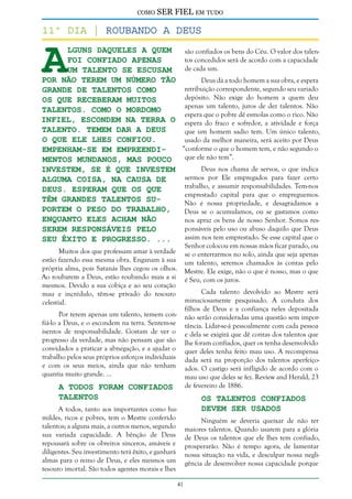 como

SER FIEL em tudo

A

11º dia | Roubando a deus
lguns daqueles a quem
são confiados os bens do Céu. O valor dos talentos concedidos será de acordo com a capacidade
foi confiado apenas
de cada um.
um talento se escusam
por não terem um número tão
Deus dá a todo homem a sua obra, e espera
retribuição correspondente, segundo seu variado
grande de talentos como
depósito. Não exige do homem a quem deu
os que receberam muitos
apenas um talento, juros de dez talentos. Não
talentos. Como o mordomo
espera que o pobre dê esmolas como o rico. Não
infiel, escondem na terra o espera do fraco e sofredor, a atividade e força
talento. Temem dar a Deus
que um homem sadio tem. Um único talento,
o que Ele lhes confiou.
usado da melhor maneira, será aceito por Deus
“conforme o que o homem tem, e não segundo o
Empenham-se em empreendique ele não tem”.
mentos mundanos, mas pouco
Deus nos chama de servos, o que indica
investem, se é que investem
sermos por Ele empregados para fazer certo
alguma coisa, na causa de
trabalho, e assumir responsabilidades. Tem-nos
Deus. Esperam que os que
emprestado capital para que o empreguemos.
têm grandes talentos suNão é nossa propriedade, e desagradamos a
portem o peso do trabalho,
Deus se o acumulamos, ou se gastamos como
enquanto eles acham não
nos apraz os bens de nosso Senhor. Somos responsáveis pelo uso ou abuso daquilo que Deus
serem responsáveis pelo
assim nos tem emprestado. Se esse capital que o
seu êxito e progresso. ...
Senhor colocou em nossas mãos ficar parado, ou
se o enterrarmos no solo, ainda que seja apenas
um talento, seremos chamados às contas pelo
Mestre. Ele exige, não o que é nosso, mas o que
é Seu, com os juros.

Muitos dos que professam amar à verdade
estão fazendo essa mesma obra. Enganam à sua
própria alma, pois Satanás lhes cegou os olhos.
Ao roubarem a Deus, estão roubando mais a si
mesmos. Devido a sua cobiça e ao seu coração
mau e incrédulo, têm-se privado do tesouro
celestial.

Cada talento devolvido ao Mestre será
minuciosamente pesquisado. A conduta dos
filhos de Deus e a confiança neles depositada
não serão consideradas uma questão sem importância. Lidar-se-á pessoalmente com cada pessoa
e dela se exigirá que dê contas dos talentos que
lhe foram confiados, quer os tenha desenvolvido
quer deles tenha feito mau uso. A recompensa
dada será na proporção dos talentos aperfeiçoados. O castigo será infligido de acordo com o
mau uso que deles se fez. Review and Herald, 23
de fevereiro de 1886.

Por terem apenas um talento, temem confiá-lo a Deus, e o escondem na terra. Sentem-se
isentos de responsabilidade. Gostam de ver o
progresso da verdade, mas não pensam que são
convidados a praticar a abnegação, e a ajudar o
trabalho pelos seus próprios esforços individuais
e com os seus meios, ainda que não tenham
quantia muito grande. ...

A Todos Foram Confiados
Talentos

Os Talentos Confiados
Devem Ser Usados

A todos, tanto aos importantes como humildes, ricos e pobres, tem o Mestre conferido
talentos; a alguns mais, a outros menos, segundo
sua variada capacidade. A bênção de Deus
repousará sobre os obreiros sinceros, amáveis e
diligentes. Seu investimento terá êxito, e ganhará
almas para o reino de Deus, e eles mesmos um
tesouro imortal. São todos agentes morais e lhes

Ninguém se deveria queixar de não ter
maiores talentos. Quando usarem para a glória
de Deus os talentos que ele lhes tem confiado,
prosperarão. Não é tempo agora, de lamentar
nossa situação na vida, e desculpar nossa negligência de desenvolver nossa capacidade porque
41

 
