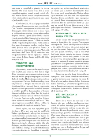 como

SER FIEL em tudo

não temos a capacidade e posição de outros,
dizendo: Oh, se eu tivesse o seu dom e a sua
capacidade, poderia investir grande capital pelo
meu Mestre! Se tais pessoas usarem sabiamente
e bem o único talento que têm, isso é tudo o que
o Senhor deles exige. ...

de espírito para receber conselhos de seus irmãos,
de modo que o melhor discernimento deles
lhes possa suprir as deficiências. Muitos pobres
agora satisfeitos com não fazer coisa alguma em
benefício de seus semelhantes e para o progresso
da causa de Deus, muito poderiam fazer, caso o
quisessem. São tão responsáveis diante de Deus
por seu capital de forças físicas, como é o rico
pelo capital em dinheiro. Testemunhos Seletos,
vol. 1, págs. 379 e 380.

Confio em que, em cada igreja, se envidem
esforços para despertar os que nada estão fazendo.
Que Deus faça essas pessoas reconhecerem que
delas exigirá o único talento com os juros; e que,
se negligenciarem granjear outros talentos além
daquele, sofrerão a perda desse talento e de sua
própria alma também. Esperamos ver uma transformação em nossas igrejas. O Chefe de família
está Se preparando para voltar e pedir contas a
Seus servos dos talentos que lhes confiou. Deus
tenha piedade então dos que nada fazem! Os
que ouvirem as palavras de aprovação: “Bem está,
servo bom e fiel” (Mat. 25:21), terão feito bem
no aperfeiçoamento de sua capacidade e meios,
para a glória de Deus. Review and Herald, 14 de
março de 1878.

Responsabilizados Pela
Força Física

Vi que os que não têm propriedade mas
possuem força física, são perante Deus responsáveis por ela. Devem ser diligentes no trabalho
e de espírito fervoroso; não devem deixar que
os que têm posses façam todo o sacrifício. Vi
que eles podem sacrificar, e que é seu dever
fazê-lo, da mesma maneira que os que possuem
propriedades. Muitas vezes, porém, os que não
possuem bens não compreendem que se podem
negar a si mesmos de muitas maneiras, podem
gastar menos consigo mesmos e satisfazer menos
seus gostos e apetites, e encontrar muito em que
poupar para a causa, ajuntando assim tesouros
no Céu. Testemunhos Seletos, vol. 1, pág. 31.

Talentos não
Desenvolvidos

Alguns estão prontos a dar segundo o que
têm, e acham que Deus não tem mais a exigir
Devem os que têm força física usá-la no
deles, porquanto não possuem muitos recursos.
Não têm rendas que possam poupar das necessi- serviço de Deus. Devem trabalhar com as mãos,
dades da família. Muitos desses, porém, poder-se- e ganhar recursos para empregar na causa de
iam perguntar: Estou eu dando segundo poderia Deus. Os que podem obter trabalho, devem trater possuído? O desígnio de Deus era que suas balhar fielmente, e aproveitar as oportunidades
faculdades físicas e mentais fossem empregadas. que se lhes apresentarem para ajudar os que não
Alguns não têm aproveitado da melhor maneira conseguem obter trabalho. Review and Herald,
as aptidões que Deus lhes concedeu. O homem 21 de agosto de 1894.
foi contemplado com o labor. Este foi ligado à
Não Encorajar a
maldição, pois que o pecado o tornou necessário.
Indolência
O bem-estar físico, mental e moral do homem
torna necessária uma vida de útil labor. “Não
Ensina-nos a Palavra de Deus que se um
sejais vagarosos no cuidado” (Rom. 12:11), é a homem não quer trabalhar, também não deve
recomendação do inspirado apóstolo Paulo.
comer. O Senhor não exige que o homem que
Pessoa alguma, seja rica, seja pobre, pode trabalha arduamente sustente os que não são
glorificar a Deus por uma vida de indolência. diligentes. Há um desperdício de tempo, uma
Todo o capital possuído pelos pobres, é o tempo falta de esforço, que leva à pobreza e necessidade.
e as forças físicas; e muitas vezes isto é gasto no Caso essas faltas não sejam vistas e corrigidas
amor da comodidade e em descuidosa indolência, pelos que com elas condescendem, tudo o que
de modo que nada têm para levar a seu Senhor em se poderia fazer em seu favor seria como pôr um
dízimos e ofertas. Se a homens cristãos falta sabe- tesouro num cesto furado. Mas há uma pobreza
doria para trabalhar da maneira mais proveitosa, e inevitável; e devemos manifestar ternura e comfazer cuidadoso emprego de suas faculdades físicas paixão para com os desafortunados. Review and
e mentais, deveriam ter humildade e mansidão Herald, 3 de janeiro de 1899.
42

 