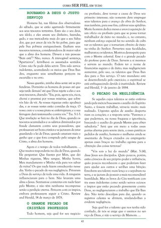 como

SER FIEL em tudo

Roubando a Deus o Justo
Serviço

ou profissão, deve tornar a causa de Deus seu
primeiro interesse; não somente deve empregar
seus talentos para o avanço da obra do Senhor,
mas também, para esse fim, cultivar suas aptidões.
Muito homem dedica meses e anos à aquisição de
um ofício ou profissão para que se possa tornar
trabalhador de êxito no mundo; e, no entanto,
nenhum esforço especial faz no sentido de cultivar os talentos que o tornariam obreiro de êxito
na vinha do Senhor. Perverteu suas faculdades,
malbaratou os talentos. Mostrou desrespeito para
com o Mestre celestial. Esse é o grande pecado
do professo povo de Deus. Servem a si mesmos
e servem ao mundo. Podem ter o nome de
financistas sagazes e de êxito; mas negligenciam
aumentar, pelo uso, os talentos que Deus lhes
deu para o Seu serviço. O tato mundano está
se desenvolvendo pelo exercício; o espiritual se
está enfraquecendo devido à inatividade. Review
and Herald, 1º de janeiro de 1884.

Homens há, nas fileiras dos observadores
do sábado, que se estão agarrando firmemente
aos seus tesouros terrestres. Estes são o seu deus,
seu ídolo; e eles amam seu dinheiro, fazendas,
gado, e sua mercadoria mais do que a seu Salvador, que por amor de vós Se fez pobre, para que
pela Sua pobreza enriquecêsseis. Exaltam seus
tesouros terrenos, considerando-os de maior valor
que a alma dos homens. Dir-se-á a tais pessoas:
“Bem está”? Não; nunca. A irrevogável sentença,
“Apartai-vos”, ferir-lhes-á os assustados sentidos.
Cristo não Se pode deles servir. Têm sido servos
indolentes, acumulando os meios que Deus lhes
deu, enquanto seus semelhantes perecem na
escuridão e no erro.
Nessa questão, minha alma sente até as profundezas. Dormirão os homens de posses até que
seja tarde demais? até que Deus rejeite a eles e aos
seus tesouros, dizendo: “Eia, pois, agora vós, ricos,
chorai e pranteai por vossas misérias, que sobre
vós hão de vir. As vossas riquezas estão apodrecidas, e as vossas vestes estão comidas da traça. O
vosso ouro e a vossa prata se enferrujaram; e a sua
ferrugem dará testemunho contra vós.” Tia. 5:1-3.
Que revelação se fará no dia de Deus, quando os
tesouros acumulados e os salários diminuídos por
fraude clamarem contra seus possuidores, que
professavam ser bons cristãos e se jactavam de estar
guardando a lei de Deus, quando amavam mais o
ganho que o que fora comprado pelo sangue de
Cristo, a alma dos homens.

O Pecado da Negligência

Se aqueles cujos talentos se estão enferrujando pela inércia buscassem o auxílio do Espírito
Santo, e fossem trabalhar, ver-se-ia muito mais
realizado. Urgentes apelos de auxílio despertariam os corações; e a resposta seria: “Faremos o
que pudermos, na nossa fraqueza e ignorância,
buscando o auxílio do grande Mestre para obter
sabedoria.” Será que em meio a todas essas
portas abertas para serem úteis, a esses patéticos
pedidos de auxílio, homens e mulheres ainda se
assentarão de braços cruzados ou empregarão
apenas esses braços no trabalho egoísta para a
obtenção das coisas terrenas?

Agora é o tempo de todos trabalharem. ...
Que muitos responderão no dia de Deus, quando
Ele perguntar: Que fizestes por Mim, que dei
Minhas riquezas, Meu sangue, Minha honra,
Meu mandamento e Minha vida para vos salvar
da ruína? Os que nada fazem emudecerão nesse
dia. Verão o pecado de sua negligência. Privaram
a Deus do serviço de toda uma vida. A ninguém
influenciaram para o bem. Não levaram uma
alma a Jesus. Sentiam-se contentes em nada fazer
pelo Mestre; e não têm nenhuma recompensa
senão a perdição eterna. Perecem com os ímpios,
embora professassem seguir a Cristo. Review
and Herald, 14 de março de 1878.

“Vós sois a luz do mundo” (Mat. 5:14),
disse Jesus aos discípulos. Quão poucos, porém,
estão cônscios de seu próprio poder e influência;
quão poucos reconhecem o que poderiam fazer
para ajudar aos outros e ser-lhes uma bênção.
Envolvem seu talento num lenço e o sepultam na
terra, e se jactam de possuir a mais recomendável
humildade. Mas os livros do Céu testificam contra esses indolentes como sendo servos ociosos
e ímpios que estão pecando gravemente contra
Deus, ao negligenciarem o trabalho que Ele lhes
deu. Não terão desculpas para dar, quando os
registros celestes se abrirem, revelando-lhes a
evidente negligência.

O Grande Pecado de
Cristãos Professos

Seja qual for o talento que nos tenha sido
confiado, de nós se exige que o usemos no serviço de Deus, e não a serviço de Mamom. ...

Todo homem, seja qual for seu negócio
43

 