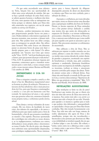 como

SER FIEL em tudo

Os que estão escondendo seus talentos
na Terra, lançam fora sua oportunidade de
obter uma coroa adornada de estrelas. Até que
se faça a grande revelação do juízo final, nunca
se saberá quantos homens e mulheres têm feito
tal coisa, nem quantas vidas se extinguiram nas
trevas porque os talentos dados por Deus têm
sido enterrados nos negócios, em vez de serem
usados no serviço do Doador. ...

eterno para o futuro depende do diligente
desempenho presente do dever em desenvolver
os talentos que Deus nos tem confiado, para a
salvação de almas. ...
A posição e a influência, por mais elevadas
que sejam, nunca se devem tornar uma desculpa
para a apropriação indébita dos bens do Senhor.
Devem os favores especiais de Deus estimularnos a Lhe prestar serviço dedicado e cordial;
mas muitos dos que assim são abençoados se
esquecem do Doador, e se tornam indiferentes,
provocantes e dissolutos. Desonram ao Deus do
Céu, e exercem uma influência que é uma maldição para aqueles com quem se associam e que os
destrói. Não procuram amenizar os sofrimentos
do necessitado.

Homens... podem interessar-se em minas
que proporcionem grandes lucros em prata e
ouro. Podem dedicar a vida inteira à aquisição de
tesouros terrestres, mas morrem e deixam tudo
para trás. Não podem levar um dólar consigo,
para os enriquecer no grande além. São sábios
esses homens? Não serão loucos em deixarem
passar as preciosas horas da graça sem fazer o
devido preparo para a vida futura? Os sábios
guardarão um “tesouro nos Céus que nunca
acabe” (Luc. 12:33) - “um bom fundamento para
o futuro, para que possam alcançar a vida eterna”.
I Tim. 6:19. Se quisermos alcançar riquezas permanentes, comecemos agora a transferir nosso
tesouro para o outro lado, e nosso coração estará
onde o nosso tesouro estiver. Review and Herald,
7 de outubro de 1884.

Não edificam a obra de Deus. Não se
esforçam por reparar os males causados aos inocentes, pleitear a causa das viúvas e dos órfãos,
ou revelar uma norma elevada de caráter diante
de grandes e pequenos, mostrando um espírito
de beneficência e virtude; mas, pelo contrário,
oprimem o assalariado; diminuem fraudulosamente a justa recompensa do trabalho, enganam
os inocentes, roubam as viúvas e amontoam
tesouros corroídos pelo sangue das almas. Terão
de prestar contas ante o tribunal divino. Essa
classe não está fazendo a vontade do Pai que está
no Céu, e ouvirá a dura sentença: “Apartai-vos de
Mim, vós que praticais a iniqüidade.” Mat. 7:23.
Review and Herald, 14 de fevereiro de 1888.

Enfrentando o Dia do
Juízo

Deus a ninguém compele a amá-Lo e obedecer à Sua lei. Manifestou inexprimível amor
ao homem no plano da redenção. Derramou os
Revelações Assustadoras
tesouros da Sua sabedoria e deu o mais precioso
dom do Céu, para que fôssemos constrangidos
Que revelações se farão no dia do juízo!
a amá-Lo e a nos pôr em harmonia com Sua Verificar-se-á que muitos dos que se dizem crisvontade. Se rejeitarmos tal amor, e não quiser- tãos não têm sido servos de Deus mas servos de
mos que governe sobre nós, estaremos forjando si mesmos. Seu centro tem sido o eu; servir a si
nossa própria ruína, e sofreremos perda eterna, mesmos tem sido a função de sua vida. Vivendo
afinal.
para agradar a si mesmos e ganhar para si tudo
Deus deseja o serviço voluntário de nosso o que podem, têm deformado e amesquinhado
coração. Ele nos dotou da faculdade do racio- as capacidades e forças que por Deus lhes foram
cínio, dos talentos de capacidade, e de meios e confiadas. Não têm tratado honestamente com
influência para que sejam usados para o bem da Deus. Sua vida tem sido um longo sistema de
humanidade, a fim de que possamos manifestar roubo. Queixam-se eles agora de Deus e dos
ao mundo o Seu espírito. Preciosas oportunida- semelhantes, porque não são reconhecidos e
des e privilégios são colocados ao nosso alcance, favorecidos como pensam que deveriam ser. Mas
e, se os negligenciarmos, roubamos aos outros, a sua infidelidade se revelará naquele dia em que
defraudamos nossa própria alma e desonramos o Senhor julgar o caso de todos. Ele voltará, e
ao nosso Criador. No dia do juízo, não desejare- “então, vereis outra vez a diferença entre o justo
mos enfrentar essas oportunidades desprezadas, e o ímpio; entre o que serve a Deus e o que não
esses privilégios negligenciados. Nosso interesse O serve”. Mal. 3:18.
44

 