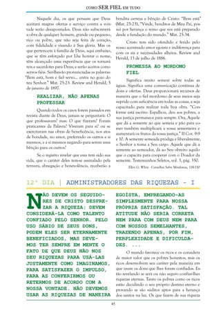 como

SER FIEL em tudo

Naquele dia, os que pensam que Deus
aceitará magras ofertas e serviço contra a vontade serão desapontados. Deus não subscreverá
a obra de qualquer homem, grande ou pequeno,
rico ou pobre, que não seja feita de coração,
com fidelidade e visando à Sua glória. Mas os
que pertencem à família de Deus, aqui embaixo,
que se têm esforçado por Lhe honrar o nome,
têm alcançado uma experiência que os tornará
reis e sacerdotes para Deus; e serão aceitos como
servos fiéis. Ser-lhes-ão pronunciadas as palavras:
“Bem está, bom e fiel servo... entra no gozo do
teu Senhor.” Mat. 25:23. Review and Herald, 5
de janeiro de 1897.

bendita certeza e bênção de Cristo: “Bem está”
(Mat. 25:23), “Vinde, benditos de Meu Pai, possuí por herança o reino que vos está preparado
desde a fundação do mundo.” Mat. 25:34.
Cristo tem sido ofendido e ferido pelo
nosso acentuado amor egoísta e indiferença para
com os ais e necessidades alheios. Review and
Herald, 13 de julho de 1886.

Promessa ao Mordomo
Fiel

Significa muito semear sobre todas as
águas. Significa uma comunicação contínua de
dons e ofertas. Deus proporcionará recursos de
maneira que o fiel mordomo de seus meios seja
suprido com suficiência em todas as coisas, e seja
capacitado para realizar toda boa obra. “Conforme está escrito: Espalhou, deu aos pobres, a
sua justiça permanece para sempre. Ora, Aquele
que dá a semente ao que semeia e pão para comer também multiplicará a vossa sementeira e
aumentará os frutos da vossa justiça.” II Cor. 9:9
e 10. A semente semeada pródiga e liberalmente,
o Senhor a toma a Seu cargo. Aquele que dá a
semente ao semeador, dá ao Seu obreiro aquilo
que o capacita para cooperar com o Doador da
semente. Testemunhos Seletos, vol. 3, pág. 350.

Realizar, Não Apenas
Professar

Quando todos os casos forem passados em
revista diante de Deus, jamais se perguntará: O
que professavam? mas: O que fizeram? Foram
praticantes da Palavra? Viveram para si? ou se
exercitaram nas obras de beneficência, nos atos
de bondade, no amor, preferindo os outros a si
mesmos, e a si mesmos negando para serem uma
bênção para os outros?
Se o registro revelar que essa tem sido sua
vida, que o caráter deles tem-se assinalado pela
ternura, abnegação e benevolência, receberão a

Ellen G. White - Conselhos Sobre Mordomia, 118-130

N

12º dia | Administradores das riquezas - I
egoísta, empregando-as
ão devem os seguidores de Cristo despre- simplesmente para nossa
própria satisfação. Tal
zar a riqueza; devem
atitude não seria correta
considerá-la como talento
nem para com Deus nem para
confiado pelo Senhor. Pelo
com nossos semelhantes,
uso sábio de Seus dons,
trazendo apenas, por fim,
podem eles ser eternamente
beneficiados, mas deveperplexidade e dificuldamos ter sempre em mente o
des. ...
fato de que Deus não nos
O mundo favorece os ricos e os considera
deu riquezas para usá-las
de maior valor que os pobres honestos; mas os
ricos desenvolvem seu caráter pela maneira em
justamente como imaginamos,
que usam os dons que lhes foram confiados. Espara satisfazer o impulso,
tão revelando se será ou não seguro confiar-lhes
para as conferirmos ou
riquezas eternas. Tanto os pobres como os ricos
retermos de acordo com a
estão decidindo o seu próprio destino eterno e
nossa vontade. Não devemos
provando se são súditos aptos para a herança
usar as riquezas de maneira dos santos na luz. Os que fazem de sua riqueza
45

 