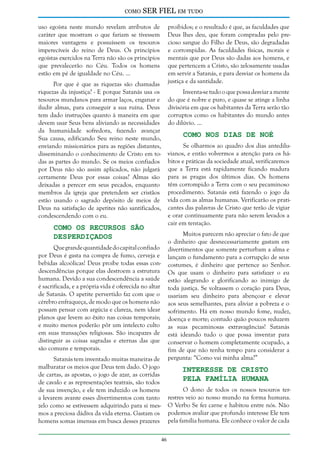 como

SER FIEL em tudo

uso egoísta neste mundo revelam atributos de
caráter que mostram o que fariam se tivessem
maiores vantagens e possuíssem os tesouros
imperecíveis do reino de Deus. Os princípios
egoístas exercidos na Terra não são os princípios
que prevalecerão no Céu. Todos os homens
estão em pé de igualdade no Céu. ...

proibidos; e o resultado é que, as faculdades que
Deus lhes deu, que foram compradas pelo precioso sangue do Filho de Deus, são degradadas
e corrompidas. As faculdades físicas, morais e
mentais que por Deus são dadas aos homens, e
que pertencem a Cristo, são zelosamente usadas
em servir a Satanás, e para desviar os homens da
justiça e da santidade.

Por que é que as riquezas são chamadas
riquezas da injustiça? - E porque Satanás usa os
tesouros mundanos para armar laços, enganar e
iludir almas, para conseguir a sua ruína. Deus
tem dado instruções quanto à maneira em que
devem usar Seus bens aliviando as necessidades
da humanidade sofredora, fazendo avançar
Sua causa, edificando Seu reino neste mundo,
enviando missionários para as regiões distantes,
disseminando o conhecimento de Cristo em todas as partes do mundo. Se os meios confiados
por Deus não são assim aplicados, não julgará
certamente Deus por essas coisas? Almas são
deixadas a perecer em seus pecados, enquanto
membros da igreja que pretendem ser cristãos
estão usando o sagrado depósito de meios de
Deus na satisfação de apetites não santificados,
condescendendo com o eu.

Inventa-se tudo o que possa desviar a mente
do que é nobre e puro, e quase se atinge a linha
divisória em que os habitantes da Terra serão tão
corruptos como os habitantes do mundo antes
do dilúvio. ...

Como nos Dias de Noé

Se olharmos ao quadro dos dias antediluvianos, e então volvermos a atenção para os hábitos e práticas da sociedade atual, verificaremos
que a Terra está rapidamente ficando madura
para as pragas dos últimos dias. Os homens
têm corrompido a Terra com o seu pecaminoso
procedimento. Satanás está fazendo o jogo da
vida com as almas humanas. Verificarão os praticantes das palavras de Cristo que terão de vigiar
e orar continuamente para não serem levados a
cair em tentação.

Como os Recursos São
Desperdiçados

Muitos parecem não apreciar o fato de que
o dinheiro que desnecessariamente gastam em
divertimentos que somente perturbam a alma e
lançam o fundamento para a corrupção de seus
costumes, é dinheiro que pertence ao Senhor.
Os que usam o dinheiro para satisfazer o eu
estão alegrando e glorificando ao inimigo de
toda justiça. Se voltassem o coração para Deus,
usariam seu dinheiro para abençoar e elevar
aos seus semelhantes, para aliviar a pobreza e o
sofrimento. Há em nosso mundo fome, nudez,
doença e morte; contudo quão poucos reduzem
as suas pecaminosas extravagâncias! Satanás
está ideando tudo o que possa inventar para
conservar o homem completamente ocupado, a
fim de que não tenha tempo para considerar a
pergunta: “Como vai minha alma?”

Que grande quantidade do capital confiado
por Deus é gasta na compra de fumo, cerveja e
bebidas alcoólicas! Deus proíbe todas essas condescendências porque elas destroem a estrutura
humana. Devido a sua condescendência a saúde
é sacrificada, e a própria vida é oferecida no altar
de Satanás. O apetite pervertido faz com que o
cérebro enfraqueça, de modo que os homens não
possam pensar com argúcia e clareza, nem idear
planos que levem ao êxito nas coisas temporais;
e muito menos poderão pôr um intelecto culto
em suas transações religiosas. São incapazes de
distinguir as coisas sagradas e eternas das que
são comuns e temporais.
Satanás tem inventado muitas maneiras de
malbaratar os meios que Deus tem dado. O jogo
de cartas, as apostas, o jogo de azar, as corridas
de cavalo e as representações teatrais, são todos
de sua invenção, e ele tem induzido os homens
a levarem avante esses divertimentos com tanto
zelo como se estivessem adquirindo para si mesmos a preciosa dádiva da vida eterna. Gastam os
homens somas imensas em busca desses prazeres

Interesse de Cristo
Pela Família Humana

O dono de todos os nossos tesouros terrestres veio ao nosso mundo na forma humana.
O Verbo Se fez carne e habitou entre nós. Não
podemos avaliar que profundo interesse Ele tem
pela família humana. Ele conhece o valor de cada
46

 