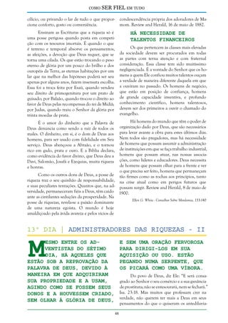 como

SER FIEL em tudo

cilício, ou privando o lar de tudo o que proporcione conforto, gosto ou conveniência.

condescendência própria dos adoradores de Mamom. Review and Herald, 16 de maio de 1882.

Ensinam as Escrituras que a riqueza só é
uma posse perigosa quando posta em competição com os tesouros imortais. É quando o que
é terreno e temporal absorve os pensamentos,
as afeições, a devoção que Deus requer, que se
torna uma cilada. Os que estão trocando o peso
eterno de glória por um pouco do brilho e dos
ouropéis da Terra, as eternas habitações por um
lar que na melhor das hipóteses poderá ser seu
apenas por alguns anos, fazem insensata escolha.
Essa foi a troca feita por Esaú, quando vendeu
seu direito de primogenitura por um prato de
guisado; por Balaão, quando trocou o direito ao
favor de Deus pelas recompensas do rei de Midiã;
por Judas, quando traiu o Senhor da glória por
trinta moedas de prata.

Há Necessidade de
Talentos Financeiros

Os que pertencem às classes mais elevadas
da sociedade devem ser procurados em todas
as partes com terna atenção e com fraternal
consideração. Essa classe tem sido muitíssimo
negligenciada. É a vontade do Senhor que os homens a quem Ele confiou muitos talentos ouçam
a verdade de maneira diferente daquela em que
a ouviram no passado. Os homens de negócio,
que estão em posição de confiança, homens
de grande capacidade inventiva, e profundo
conhecimento científico, homens talentosos,
devem ser dos primeiros a ouvir o chamado do
evangelho.

Há homens do mundo que têm o poder de
organização dado por Deus, que são necessários
para levar avante a obra para estes últimos dias.
Nem todos são pregadores, mas há necessidade
de homens que possam assumir a administração
de instituições em que se faça trabalho industrial,
homens que possam atuar, nas nossas associações, como líderes e educadores. Deus necessita
de homens que possam olhar para a frente e ver
o que precisa ser feito, homens que permaneçam
Como os outros dons de Deus, a posse de tão firmes como as rochas aos princípios, tanto
riqueza traz o seu quinhão de responsabilidade, na crise atual como em perigos futuros que
e suas peculiares tentações. Quantos que, na ad- possam surgir. Review and Herald, 8 de maio de
versidade, permaneceram fiéis a Deus, têm caído 1900.
ante as cintilantes seduções da prosperidade. Na
Ellen G. White - Conselhos Sobre Mordomia, 133-140
posse de riquezas, revela-se a paixão dominante
de uma natureza egoísta. O mundo é hoje
amaldiçoado pela ávida avareza e pelos vícios de

É o amor do dinheiro que a Palavra de
Deus denuncia como sendo a raiz de todos os
males. O dinheiro, em si, é o dom de Deus aos
homens, para ser usado com fidelidade em Seu
serviço. Deus abençoou a Abraão, e o tornou
rico em gado, prata e ouro. E a Bíblia declara,
como evidência do favor divino, que Deus deu a
Davi, Salomão, Josafá e Ezequias, muita riqueza
e honras.

M

13º dia | Administradores das riquezas - II
esmo entre os adventistas do sétimo
dia, há aqueles que
estão sob a reprovação da
Palavra de Deus, devido à
maneira em que adquiriram
sua propriedade e a usam,
agindo como se fossem seus
donos e a houvessem criado,
sem olhar à glória de Deus,

e sem uma oração fervorosa
para dirigi-los em sua
aquisição ou uso. Estão
pegando numa serpente, que
os picará como uma víbora.

Do povo de Deus, diz Ele: “E será consagrado ao Senhor o seu comércio e a sua ganância
de prostituta; não se entesourará, nem se fechará.”
Isa. 23:18. Mas muitos que professam crer na
verdade, não querem ter mais a Deus em seus
pensamentos do que o quiseram os antediluvia-

48

 
