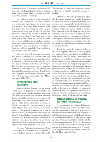 como

SER FIEL em tudo

nos ou sodomitas. Um sensato pensamento de
Deus, despertado pelo Espírito Santo, estragaria
todos os seus planos. O eu, o eu, o eu, tem sido
o seu deus, seu alfa e seu ômega.

Tesouros são as coisas que dominam a mente
e absorvem a atenção, excluindo a Deus e a
verdade.
O amor do dinheiro, que impele à aquisição de tesouro terreno, era a paixão dominante
na época dos judeus. Considerações elevadas e
eternas eram subordinadas às da obtenção de
riqueza terrena e influência. O mundanismo
usurpou o lugar de Deus na religião e na alma.
Uma avarenta avidez de riquezas exercia uma
influência tão fascinante e enfeitiçante sobre
a alma, que acabou pervertendo a nobreza, e
corrompendo o sentimento humano do homem,
a ponto de mergulharem na perdição. Nosso Salvador deu decidida advertência contra acumular
os tesouros da Terra.

Os cristãos só estão seguros ao adquirir
dinheiro sob a orientação de Deus, e usá-lo
em canais que Deus possa abençoar. Deus
nos permite usar Seus bens somente para
Sua glória, para nos abençoar, a fim de que
possamos abençoar aos outros. Os que têm
adotado a máxima do mundo, e banido do
espírito as especificações de Deus, que pegam
tudo que podem obter de salários ou bens,
são pobres, verdadeiramente pobres, porque
sobre eles recai o desagrado de Deus. Andam
em caminhos que eles mesmos escolheram e
desonram a Deus, a verdade, Sua bondade, a
Sua misericórdia e Seu caráter.

Todos os ramos de negócios, todos os
modos de emprego, estão sob as vistas de Deus;
e a todo cristão se tem dado a capacidade de
fazer algo na causa do Mestre. Quer estejam empenhados em trabalho no campo, no comércio,
ou no escritório, serão os homens considerados
responsáveis diante de Deus pelo emprego sábio e
honesto de seus talentos. São justamente tão responsáveis diante de Deus por seu trabalho como
o ministro que labuta na Palavra e na doutrina o
é pelo dele. Se um homem adquire propriedade
de um modo que não seja aprovado pela Palavra
de Deus, obtêm-na com sacrifício dos princípios
da honestidade. O desejo desordenado de ganho
levará até mesmo professos seguidores de Cristo a
imitarem os costumes do mundo. Serão influenciados a desonrar a sua religião, por usarem de
astúcia nos negócios, oprimirem as viúvas e os
órfãos, e privarem o estrangeiro de seus direitos.
Review and Herald, 18 de setembro de 1888.

Agora no tempo de graça, estamos todos
sob provas e tribulações. Satanás está operando com seus enganadores encantamentos
e subornos, e alguns pensarão que devido a
seus planos têm feito maravilhosa especulação.
Mas eis que, ao pensarem que se estavam
levantando com segurança, e se estarem conduzindo altivamente no egoísmo, descobriram
que Deus pode espalhar mais depressa do que
eles podem ajuntar. Testemunhos Para Ministros, págs. 335 e 336.

Integridade nos
Negócios

Assim como nós lidamos com os nossos
semelhantes em pequenas desonestidades, ou
em fraude mais ousada, também lidaremos
com Deus. Os homens que persistem na senda
da desonestidade, manterão seus princípios até
enganarem à sua própria alma e perderem o
Céu e a vida eterna. Sacrificarão a honra e a
religião em troca de pequena vantagem mundana. Mesmo em nossas fileiras, há homens
assim, e eles terão de experimentar o que é
nascer de novo, ou não poderão ver o reino de
Deus. A honestidade deve caracterizar cada ato
de nossa vida. Os anjos celestiais examinam a
obra que nos é posta nas mãos; e onde houve
afastamento dos princípios da verdade, nos
registros se escreve “em falta”. Dan. 5:27.

Inteligência e Pureza
em Cada Transação

A grande característica da vida do Redentor
na Terra era santidade ao Senhor, e é Seu desejo
que isso identifique a vida de Seus seguidores.
Devem Seus obreiros trabalhar com abnegação e
fidelidade, relativamente à utilidade e influência
de qualquer outro obreiro. A inteligência e a pureza lhes devem assinalar todo o trabalho e todas
as transações comerciais. Ele é a luz do mundo.
Em Seu trabalho não deve haver recantos escuros
em que se realizem atos desonestos. A injustiça
é em alto grau, desagradável a Deus. Review and
Herald, 24 de junho de 1902.

Diz Jesus: “Não ajunteis tesouros na Terra,
onde a traça e a ferrugem tudo consomem, e
onde os ladrões minam e roubam.” Mat. 6:19.
49

 