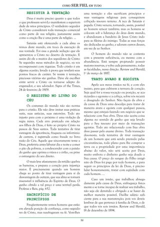 como

SER FIEL em tudo

Resistir à Tentação

uma tentação e eles sacrificam princípios e
suas vantagens religiosas para conseguirem
cobiçado tesouro terreno. A isca de Satanás é
pegada. Cristo venceu, tornando, assim, possível
ao homem vencer também; mas os homens se
colocam sob a liderança do deus deste mundo,
e abandonam a bandeira de Jesus Cristo indo
para as fileiras do inimigo. Todas as suas forças
são dedicadas ao ganho, e adoram outros deuses,
em vez de ao Senhor.

Deus é muito preciso quanto a que todos
o que professam servi-Lo manifestem a superioridade de retos princípios. O verdadeiro seguidor
de Cristo considerará toda transação comercial
como parte de sua religião, justamente assim
como a oração lhe é uma parte da religião. ...

Satanás está oferecendo a cada alma os
reinos deste mundo, em troca da execução de
sua vontade. Foi essa a grande sedução que ele
O homem do mundo não se contenta
apresentou a Cristo no deserto da tentação. E
assim diz ele a muitos dos seguidores de Cristo: com a presente suficiência, ou mesmo com a
Se seguirdes meus métodos de negócio, eu vos abundância. Está sempre projetando possuir
recompensarei com riquezas. Todo cristão é em maiores reservas, e volve cada pensamento, todas
alguma ocasião, levado à prova que revelará seus as faculdades, nessa direção. Review and Herald,
pontos fracos de caráter. Se resiste à tentação, 1º de março de 1887.
preciosas vitórias são ganhas. Deve ele escolher
Trato Avaro e Egoísta
entre servir a Cristo ou tornar-se adepto do
Apelo aos meus irmãos na fé, e com eles
enganador, e seu adorador. Signs of the Times,
insisto, para que cultivem a ternura de coração.
24 de fevereiro de 1909.
Seja qual for a vossa vocação ou posição, se acaO Registro no Livro do
riciardes o egoísmo e a cobiça, sobre vós recairá
o desagrado do Senhor. Não façais da obra e
Céu
da causa de Deus uma desculpa para tratar de
Os costumes do mundo não são norma
maneira avara e egoísta com qualquer pessoa,
para o cristão. Ele não deve imitar suas práticas
mesmo que estejais fazendo um negócio que se
sutis, suas astúcias, suas extorsões. Todo ato
relacione com Sua obra. Deus não aceita coisa
injusto para com o próximo é uma violação da
alguma no sentido de ganho que seja levado
regra áurea. Cada erro praticado em relação
para o Seu tesouro por meio de transações
aos filhos de Deus, é feito ao próprio Cristo na
egoístas. Todo ato relacionado com Sua obra
pessoa de Seus santos. Toda tentativa de tirar
deve passar pelo exame divino. Toda transação
vantagem da ignorância, fraqueza ou infortúnio
desonesta, toda tentativa de tirar vantagem
de outrem, é registrada como fraude no livrode um homem que está sendo premido pelas
razão do Céu. Aquele que sinceramente teme a
circunstâncias, todo plano para lhe comprar a
Deus, preferiria antes labutar dia e noite e comer
terra ou a propriedade por uma importância
o pão da pobreza, a condescender com a paixão
abaixo do valor, não será aceita por Deus,
do ganho que oprima a viúva e o órfão, ou prive
muito embora o dinheiro ganho seja doado a
o estrangeiro do seu direito.
Sua causa. O preço do sangue do Filho unigêO mais leve afastamento da retidão quebra nito de Deus foi pago por todo homem, e para
as barreiras, e prepara o coração para injustiça seguir os princípios da lei de Deus, é preciso
maior. É precisamente quando um homem lidar honestamente, tratar com eqüidade com
chega ao ponto de tirar vantagem para si da cada homem. ...
desvantagem de outrem, que sua alma se tornará
Caso um irmão, que trabalhou abnegainsensível à influência do Espírito de Deus. O
damente pela causa de Deus, enfraqueça fisicaganho obtido a tal preço é uma terrível perda.
mente e se torne incapaz de realizar seu trabalho,
Profetas e Reis, pág. 652.
não seja ele demitido e obrigado a se haver da
Sacrifício de
melhor maneira possível. Dai-lhe salário suficiente para a sua manutenção; pois vos deveis
Princípios
lembrar de que pertence à família de Deus, e de
Freqüentemente vemos homens que estão
que todos vós sois irmãos. Review and Herald,
em elevada posição de confiança, como seguido18 de dezembro de 1894.
res de Cristo, mas naufragaram na fé. Vem-lhes
50

 