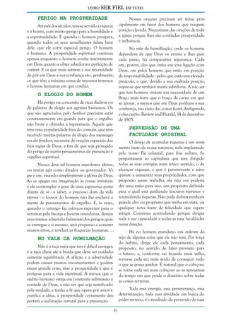 como

SER FIEL em tudo

Perigo na Prosperidade

Nossas orações precisam ser feitas principalmente em favor dos homens que ocupam
posição elevada. Necessitam das orações de toda
a igreja porque lhes são confiadas prosperidade
e influência.

Através dos séculos, tem-se servido à riqueza
e à honra, com muito perigo para a humildade e
a espiritualidade. É quando o homem prospera,
quando todos os seus semelhantes falam bem
dele, que ele corre especial perigo. O homem
é humano. A prosperidade espiritual continua
apenas enquanto o homem confia inteiramente
em Deus quanto a obter sabedoria e perfeição de
caráter. E os que mais sentem a sua necessidade
de pôr em Deus a sua confiança são, geralmente,
os que têm a mínima soma de tesouros terrenos
e honras humanas em que confiar.

No vale da humilhação, onde os homens
dependem de que Deus os ensine e lhes guie
cada passo, há comparativa segurança. Cada
um, porém, dos que estão em viva ligação com
Deus, ore pelos homens que estão em posição
de responsabilidade - pelos que estão em elevado
pináculo, e que, devido a sua exaltada posição,
supõe-se que tenham muita sabedoria. A não ser
que tais homens sintam sua necessidade de um
Braço mais forte que o braço de carne em que
se apoiar, a menos que em Deus ponham a sua
confiança, sua visão das coisas ficará desfigurada,
e eles cairão. Review and Herald, 14 de dezembro
de 1905.

O Elogio do Homem

Há perigo na concessão de ricas dádivas ou
de palavras de elogio aos agentes humanos. Os
que são agraciados pelo Senhor precisam estar
constantemente em guarda para que o orgulho
não brote e obtenha a supremacia. Aquele que
tem uma popularidade fora do comum, que tem
recebido muitas palavras de elogio dos mensageiros do Senhor, necessita de orações especiais dos
fiéis vigias de Deus, a fim de que seja protegido
do perigo de nutrir pensamentos de presunção e
orgulho espiritual.

Perversão de uma
Faculdade Original

O desejo de acumular riquezas é um sentimento inato de nossa natureza, nela implantado
pelo nosso Pai celestial, para fins nobres. Se
perguntásseis ao capitalista que tem dirigido
todas as suas energias num único sentido, o de
alcançar riquezas, e que é perseverante e ativo
quanto a aumentar suas propriedades, com que
propósito assim trabalha, ele não vos poderia
dar uma razão para isso, um propósito definido
para o qual está ganhando tesouros terrenos e
acumulando riquezas. Não pode definir nenhum
grande alvo ou propósito que tenha em vista, ou
qualquer nova fonte de felicidade que espere
atingir. Continua acumulando porque dirigiu
toda a sua capacidade e todas as suas faculdades
nessa direção.

Nunca deve tal homem manifestar altivez,
ou tentar agir como ditador ou governador. Vigie e ore, visando simplesmente à glória de Deus.
Ao se apegar sua imaginação às coisas invisíveis
e ele contemplar o gozo de uma esperança posta
diante de si - a saber, o precioso dom da vida
eterna - o louvor do homem não lhe encherá a
mente de pensamentos de orgulho. E, às vezes,
quando o inimigo faz esforços especiais para o
arruinar pela lisonja e honras mundanas, devem
seus irmãos adverti-lo fielmente dos perigos; pois
se entregue a si mesmo, será propenso a cometer
muitos erros, e revelará as fraquezas humanas. ...

Há no homem mundano um ardente desejo de alguma coisa que ele não tem. Por força
do hábito, dirige ele cada pensamento, cada
propósito, no sentido de fazer provisão para
o futuro, e, conforme vai ficando mais velho,
torna-se cada vez mais ávido de conseguir tudo
o que se possa ganhar. É natural que o cobiçoso
se torne cada vez mais cobiçoso ao se aproximar
do tempo em que perde o domínio sobre todas
as coisas terrenas.

No Vale da Humilhação

Não é a taça vazia que nos é difícil carregar;
é a taça cheia até à borda que deve ser cuidadosamente equilibrada. A aflição e a adversidade
podem causar muitos inconvenientes e podem
trazer grande crise; mas a prosperidade é que é
perigosa para a vida espiritual. A menos que o
súdito humano esteja em constante submissão à
vontade de Deus, a não ser que seja santificado
pela verdade, e tenha a fé que opera por amor e
purifica a alma, a prosperidade certamente despertará a inclinação natural para a presunção.

Toda essa energia, essa perseverança, essa
determinação, toda essa atividade em busca do
poder terreno, é o resultado da perversão de suas
51

 