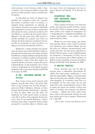 como

SER FIEL em tudo

nobre príncipe, se este houvesse cedido a Suas
condições, com a mesma prontidão com que Ele
aceitou ao pobre pecador a quem convidara que
O seguisse.

são casas e terras em comparação com uma só
pessoa? Review and Herald, 23 de fevereiro de
1886.

Riquezas não
São Resgate Para
Transgressor

A capacidade do jovem de adquirir propriedade não conspirava contra ele, contanto
que amasse ao próximo como a si mesmo, e a
ninguém tivesse prejudicado na aquisição de
suas riquezas. Houvesse essa mesma capacidade
sido empregada no serviço de Deus, em procurar
salvar almas da ruína, e teria sido aceitável ao Divino Mestre, e se poderia ele ter tornado obreiro
diligente e de êxito para Cristo. Mas recusou o
elevado privilégio de cooperar com Cristo na
salvação de almas; afastou-se do glorioso tesouro
que lhe foi prometido no reino de Deus, e se
apegou aos tesouros transitórios da Terra. ...

Toda a riqueza, até mesmo a do mais favorecido, não basta para ocultar de Deus o menor
dos pecados. Nem as riquezas, nem o intelecto
serão aceitos como resgate do transgressor. Só
o arrependimento, a verdadeira humildade, um
coração quebrantado, e um espírito contrito
serão aceitáveis a Deus.
Muitos há, em nossas igrejas, que devem
trazer grandes ofertas e não se devem contentar
com apresentar uma ninharia Àquele que por
eles tanto fez. Bênçãos incomensuráveis estão
caindo sobre eles, mas quão pouco devolvem ao
Doador! Enviem agora, os que verdadeiramente
são peregrinos e estrangeiros na Terra, seus tesouros, na sua frente, para a Pátria celestial, em
dádivas, muito necessárias, ao tesouro do Senhor.
Review and Herald, 18 de dezembro de 1888.

Representa o jovem príncipe uma grande
classe de pessoas que seriam excelentes cristãos se
para elas não houvesse uma cruz a erguer, um fardo
humilhante a carregar, nenhuma vantagem terrena
a renunciar, e nenhum sacrifício de propriedade
ou sentimentos a fazer. Cristo lhes confiou um
capital de talentos e recursos, e espera obter juros
correspondentes. O que possuímos não é nosso,
e deve ser empregado em servir Àquele de quem
recebemos tudo o que temos. Review and Herald,
21 de março de 1878.

O Maior Perigo

Foi-me mostrado que não há falta de
recursos entre os adventistas observadores do
sábado. Seu maior perigo, atualmente, é o acúmulo de propriedades. Alguns, constantemente,
estão amontoando seus cuidados e labores; estão
sobrecarregados. E o resultado é que Deus e as
necessidades de Sua causa quase são por eles
esquecidos; estão espiritualmente mortos. Dele
se requer que façam um sacrifício a Deus, uma
oferta. O sacrifício não aumenta, mas diminui
e consome. ... Muitos dos meios, entre nosso
povo, estão se demonstrando somente um mal
para aqueles que a eles se apegam. Testimonies,
vol. 1, pág. 492.

A Fé: Incomum Entre os
Ricos

Rara é entre os ricos uma fé coerente. A fé
genuína, apoiada pelas obras, é incomum. Mas
todos os que possuem essa fé serão homens a
quem não faltará influência. Imitarão a Cristo
naquela desinteressada beneficência e interesse
na obra de salvar almas que Ele tinha. Os
seguidores de Cristo devem avaliar as pessoas
como Ele as avaliou. Suas simpatias devem estar
com a obra de seu querido Redentor, e devem
esforçar-se para salvar a aquisição de Seu sangue,
seja qual for o sacrifício. Que é o dinheiro, que

Ellen G. White - Conselhos Sobre Mordomia, 141-153

53

 