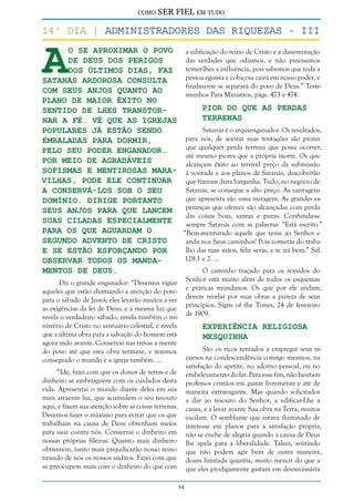 como

SER FIEL em tudo

A

14º dia | Administradores das riquezas - III
o se aproximar o povo
a edificação do reino de Cristo e a disseminação
das verdades que odiamos, e não precisamos
de Deus dos perigos
temer-lhes a influência, pois sabemos que toda a
dos últimos dias, faz
pessoa egoísta e cobiçosa cairá em nosso poder, e
Satanás ardorosa consulta
finalmente se separará do povo de Deus.” Testecom seus anjos quanto ao
munhos Para Ministros, págs. 473 e 474.
plano de maior êxito no
Pior do que as Perdas
sentido de lhes transtorTerrenas
nar a fé. Vê que as igrejas
Satanás é o arquienganador. Os resultados,
populares já estão sendo
para nós, de aceitar suas tentações são piores
embaladas para dormir,
que qualquer perda terrena que possa ocorrer,
pelo seu poder enganador.
até mesmo piores que a própria morte. Os que
Por meio de agradáveis
alcançam êxito ao terrível preço da submissão
sofismas e mentirosas mara- à vontade e aos planos de Satanás, descobrirão
vilhas, pode ele continuar
que fizeram dura barganha. Tudo, no negócio de
Satanás, se consegue a alto preço. As vantagens
a conservá-los sob o seu
que apresenta são uma miragem. As grandes esdomínio. Dirige portanto
peranças que oferece são alcançadas com perda
seus anjos para que lancem
das coisas boas, santas e puras. Confunda-se
suas ciladas especialmente
sempre Satanás com as palavras: “Está escrito.”
para os que aguardam o
“Bem-aventurado aquele que teme ao Senhor e
segundo advento de Cristo
anda nos Seus caminhos! Pois comerás do trabalho das tuas mãos, feliz serás, e te irá bem.” Sal.
e se estão esforçando por
128:1 e 2. ...
observar todos os mandaO caminho traçado para os remidos do
mentos de Deus.
Senhor está muito além de todos os esquemas
e práticas mundanos. Os que por ele andam,
devem revelar por suas obras a pureza de seus
princípios. Signs of the Times, 24 de fevereiro
de 1909.

Diz o grande enganador: “Devemos vigiar
aqueles que estão chamando a atenção do povo
para o sábado de Jeová; eles levarão muitos a ver
as exigências da lei de Deus; e a mesma luz que
revela o verdadeiro sábado, revela também o ministério de Cristo no santuário celestial, e revela
que a última obra para a salvação do homem está
agora indo avante. Conservai nas trevas a mente
do povo até que esta obra termine, e teremos
conseguido o mundo e a igreja também. ...

Experiência Religiosa
Mesquinha

São os ricos tentados a empregar seus recursos na condescendência consigo mesmos, na
satisfação do apetite, no adorno pessoal, ou no
embelezamento do lar. Para esse fim, não hesitam
professos cristãos em gastar livremente e até de
maneira extravagante. Mas quando solicitados
a dar ao tesouro do Senhor, a edificar-Lhe a
causa, e a levar avante Sua obra na Terra, muitos
vacilam. O semblante que estava iluminado de
interesse em planos para a satisfação própria,
não se enche de alegria quando a causa de Deus
lhe apela para a liberalidade. Talvez, sentindo
que não podem agir bem de outra maneira,
doam limitada quantia, muito menor do que a
que eles prodigamente gastam em desnecessária

“Ide, fazei com que os donos de terras e de
dinheiro se embriaguem com os cuidados desta
vida. Apresentai o mundo diante deles em sua
mais atraente luz, que acumulem o seu tesouro
aqui, e fixem sua atenção sobre as coisas terrenas.
Devemos fazer o máximo para evitar que os que
trabalham na causa de Deus obtenham meios
para usar contra nós. Conservai o dinheiro em
nossas próprias fileiras. Quanto mais dinheiro
obtiverem, tanto mais prejudicarão nosso reino
tirando de nós os nossos súditos. Fazei com que
se preocupem mais com o dinheiro do que com
54

 
